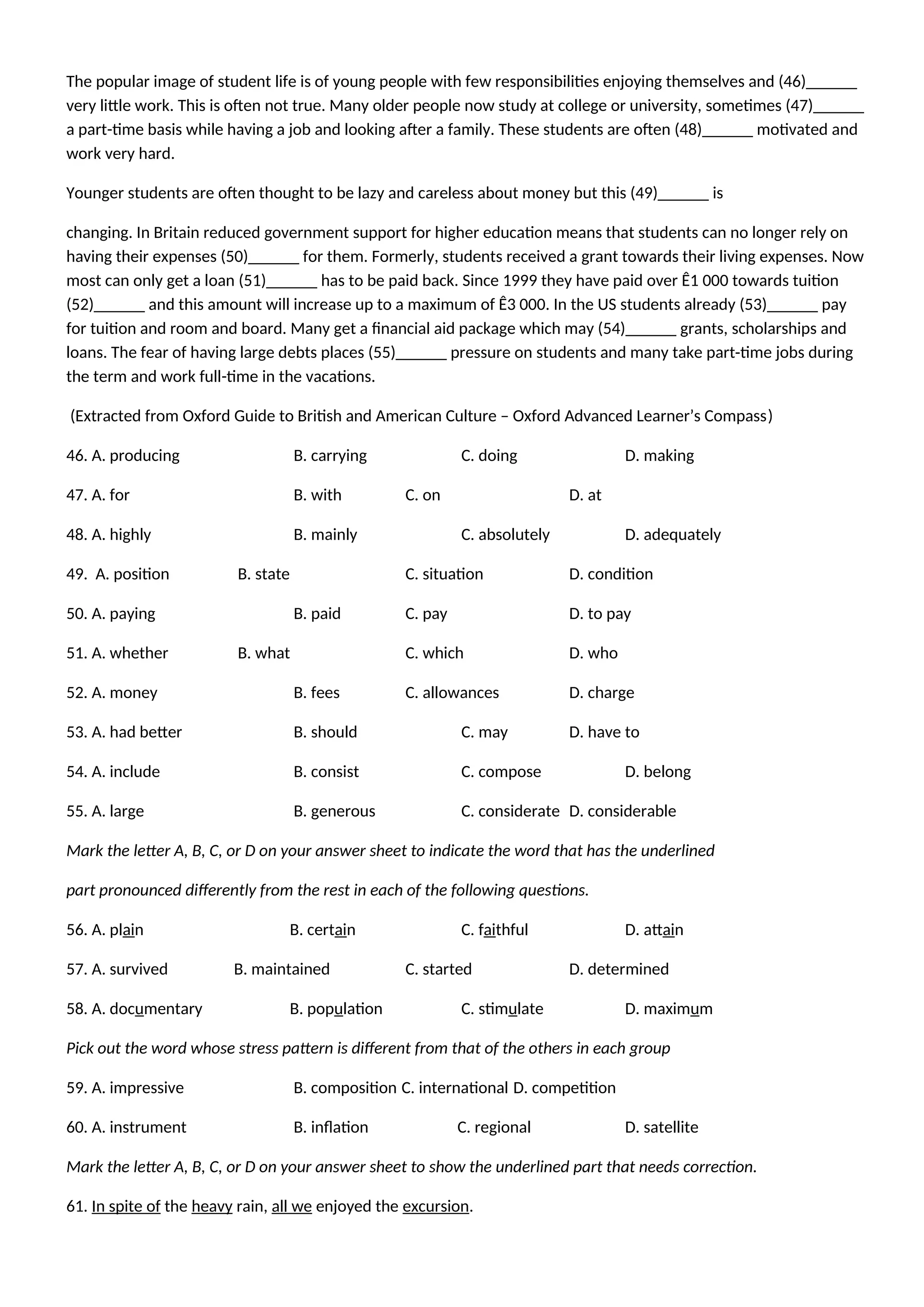 The popular image of student life is of young people with few responsibilities enjoying themselves and (46)______
very little work. This is often not true. Many older people now study at college or university, sometimes (47)______
a part-time basis while having a job and looking after a family. These students are often (48)______ motivated and
work very hard.
Younger students are often thought to be lazy and careless about money but this (49)______ is
changing. In Britain reduced government support for higher education means that students can no longer rely on
having their expenses (50)______ for them. Formerly, students received a grant towards their living expenses. Now
most can only get a loan (51)______ has to be paid back. Since 1999 they have paid over Ê1 000 towards tuition
(52)______ and this amount will increase up to a maximum of Ê3 000. In the US students already (53)______ pay
for tuition and room and board. Many get a financial aid package which may (54)______ grants, scholarships and
loans. The fear of having large debts places (55)______ pressure on students and many take part-time jobs during
the term and work full-time in the vacations.
(Extracted from Oxford Guide to British and American Culture – Oxford Advanced Learner’s Compass)
46. A. producing B. carrying C. doing D. making
47. A. for B. with C. on D. at
48. A. highly B. mainly C. absolutely D. adequately
49. A. position B. state C. situation D. condition
50. A. paying B. paid C. pay D. to pay
51. A. whether B. what C. which D. who
52. A. money B. fees C. allowances D. charge
53. A. had better B. should C. may D. have to
54. A. include B. consist C. compose D. belong
55. A. large B. generous C. considerate D. considerable
Mark the letter A, B, C, or D on your answer sheet to indicate the word that has the underlined
part pronounced differently from the rest in each of the following questions.
56. A. plain B. certain C. faithful D. attain
57. A. survived B. maintained C. started D. determined
58. A. documentary B. population C. stimulate D. maximum
Pick out the word whose stress pattern is different from that of the others in each group
59. A. impressive B. composition C. international D. competition
60. A. instrument B. inflation C. regional D. satellite
Mark the letter A, B, C, or D on your answer sheet to show the underlined part that needs correction.
61. In spite of the heavy rain, all we enjoyed the excursion.
 