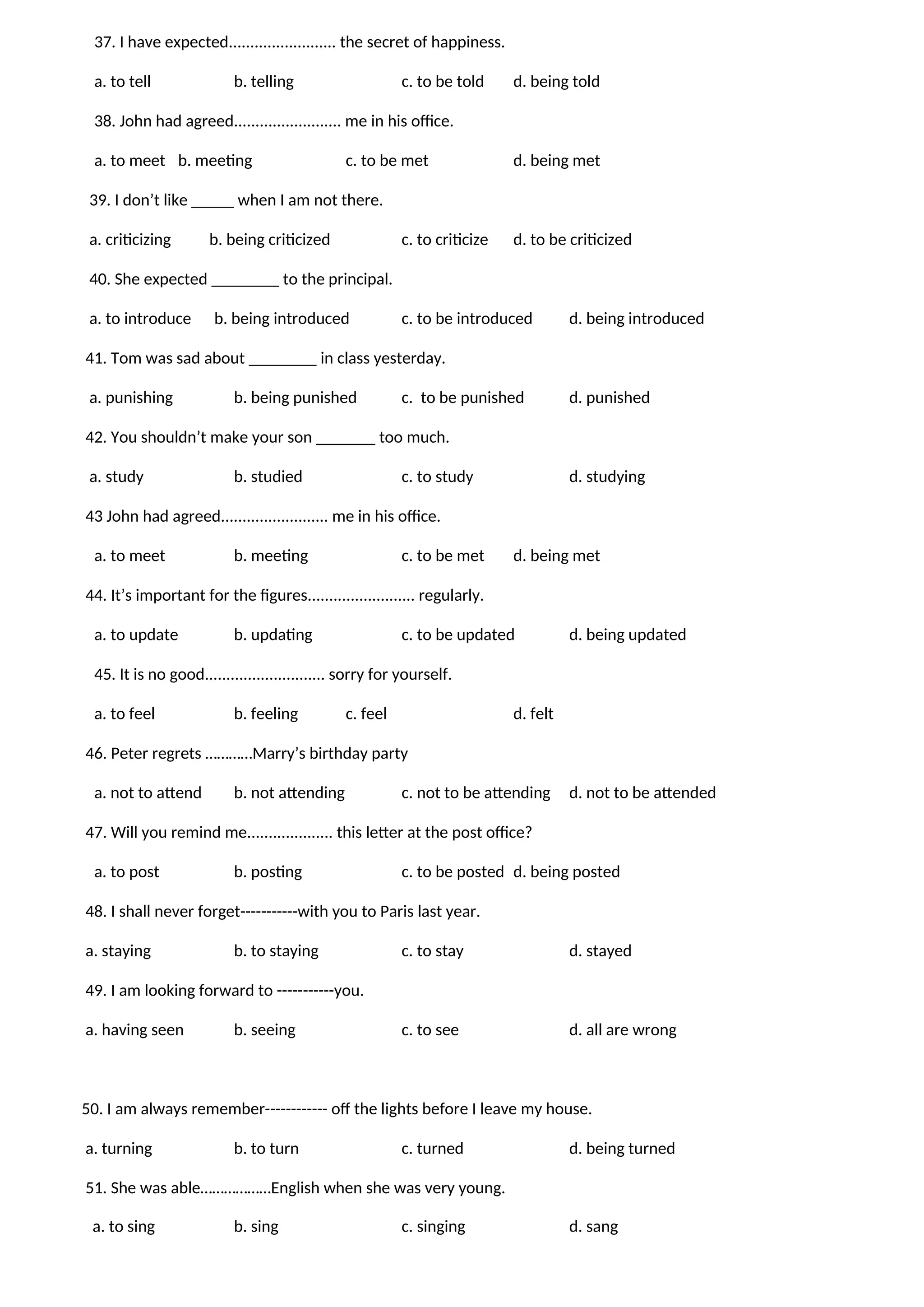 37. I have expected......................... the secret of happiness.
a. to tell b. telling c. to be told d. being told
38. John had agreed......................... me in his office.
a. to meet b. meeting c. to be met d. being met
39. I don’t like _____ when I am not there.
a. criticizing b. being criticized c. to criticize d. to be criticized
40. She expected ________ to the principal.
a. to introduce b. being introduced c. to be introduced d. being introduced
41. Tom was sad about ________ in class yesterday.
a. punishing b. being punished c. to be punished d. punished
42. You shouldn’t make your son _______ too much.
a. study b. studied c. to study d. studying
43 John had agreed......................... me in his office.
a. to meet b. meeting c. to be met d. being met
44. It’s important for the figures......................... regularly.
a. to update b. updating c. to be updated d. being updated
45. It is no good............................ sorry for yourself.
a. to feel b. feeling c. feel d. felt
46. Peter regrets …………Marry’s birthday party
a. not to attend b. not attending c. not to be attending d. not to be attended
47. Will you remind me.................... this letter at the post office?
a. to post b. posting c. to be posted d. being posted
48. I shall never forget-----------with you to Paris last year.
a. staying b. to staying c. to stay d. stayed
49. I am looking forward to -----------you.
a. having seen b. seeing c. to see d. all are wrong
50. I am always remember------------ off the lights before I leave my house.
a. turning b. to turn c. turned d. being turned
51. She was able………………English when she was very young.
a. to sing b. sing c. singing d. sang
 
