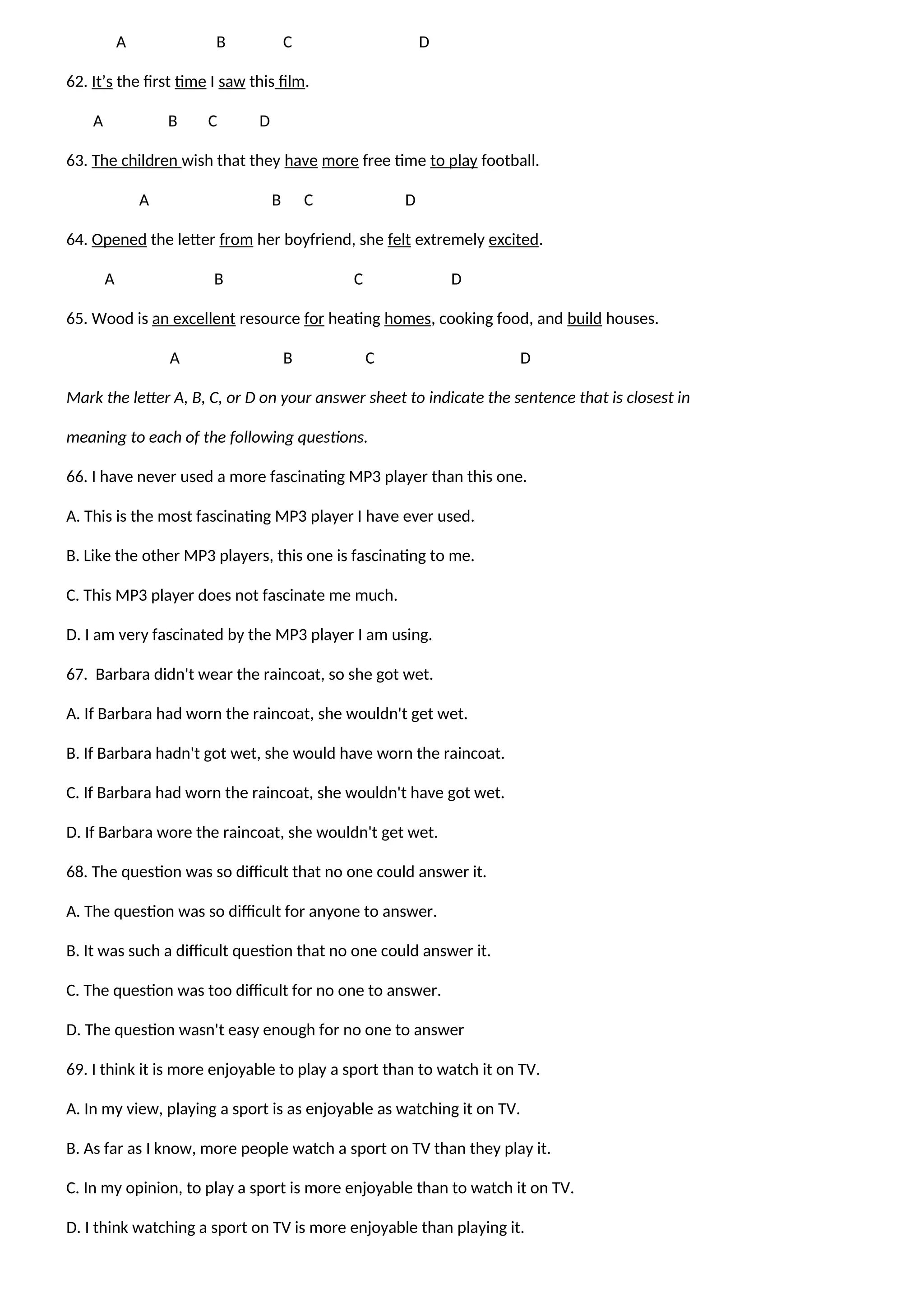 A B C D
62. It’s the first time I saw this film.
A B C D
63. The children wish that they have more free time to play football.
A B C D
64. Opened the letter from her boyfriend, she felt extremely excited.
A B C D
65. Wood is an excellent resource for heating homes, cooking food, and build houses.
A B C D
Mark the letter A, B, C, or D on your answer sheet to indicate the sentence that is closest in
meaning to each of the following questions.
66. I have never used a more fascinating MP3 player than this one.
A. This is the most fascinating MP3 player I have ever used.
B. Like the other MP3 players, this one is fascinating to me.
C. This MP3 player does not fascinate me much.
D. I am very fascinated by the MP3 player I am using.
67. Barbara didn't wear the raincoat, so she got wet.
A. If Barbara had worn the raincoat, she wouldn't get wet.
B. If Barbara hadn't got wet, she would have worn the raincoat.
C. If Barbara had worn the raincoat, she wouldn't have got wet.
D. If Barbara wore the raincoat, she wouldn't get wet.
68. The question was so difficult that no one could answer it.
A. The question was so difficult for anyone to answer.
B. It was such a difficult question that no one could answer it.
C. The question was too difficult for no one to answer.
D. The question wasn't easy enough for no one to answer
69. I think it is more enjoyable to play a sport than to watch it on TV.
A. In my view, playing a sport is as enjoyable as watching it on TV.
B. As far as I know, more people watch a sport on TV than they play it.
C. In my opinion, to play a sport is more enjoyable than to watch it on TV.
D. I think watching a sport on TV is more enjoyable than playing it.
 