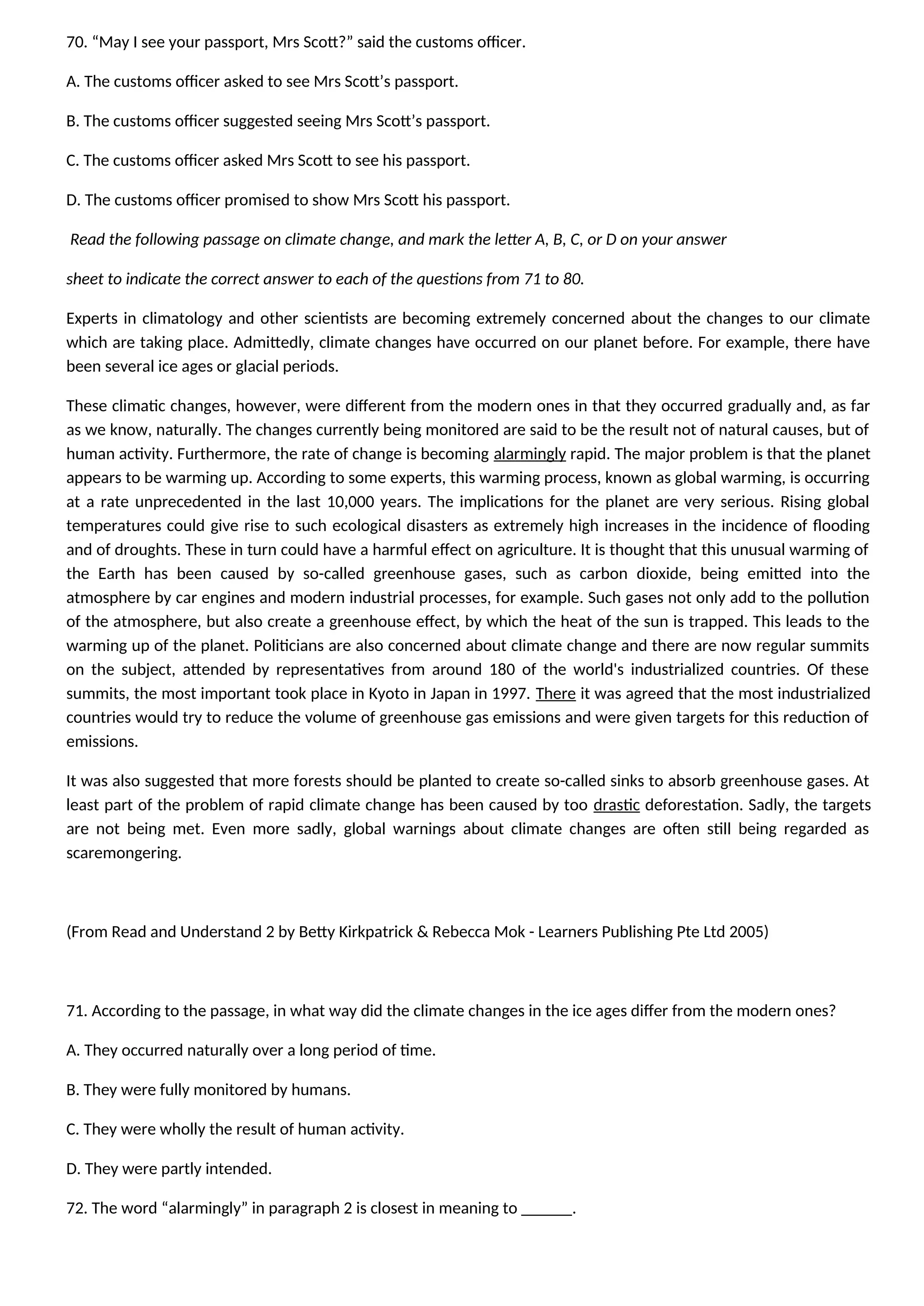 70. “May I see your passport, Mrs Scott?” said the customs officer.
A. The customs officer asked to see Mrs Scott’s passport.
B. The customs officer suggested seeing Mrs Scott’s passport.
C. The customs officer asked Mrs Scott to see his passport.
D. The customs officer promised to show Mrs Scott his passport.
Read the following passage on climate change, and mark the letter A, B, C, or D on your answer
sheet to indicate the correct answer to each of the questions from 71 to 80.
Experts in climatology and other scientists are becoming extremely concerned about the changes to our climate
which are taking place. Admittedly, climate changes have occurred on our planet before. For example, there have
been several ice ages or glacial periods.
These climatic changes, however, were different from the modern ones in that they occurred gradually and, as far
as we know, naturally. The changes currently being monitored are said to be the result not of natural causes, but of
human activity. Furthermore, the rate of change is becoming alarmingly rapid. The major problem is that the planet
appears to be warming up. According to some experts, this warming process, known as global warming, is occurring
at a rate unprecedented in the last 10,000 years. The implications for the planet are very serious. Rising global
temperatures could give rise to such ecological disasters as extremely high increases in the incidence of flooding
and of droughts. These in turn could have a harmful effect on agriculture. It is thought that this unusual warming of
the Earth has been caused by so-called greenhouse gases, such as carbon dioxide, being emitted into the
atmosphere by car engines and modern industrial processes, for example. Such gases not only add to the pollution
of the atmosphere, but also create a greenhouse effect, by which the heat of the sun is trapped. This leads to the
warming up of the planet. Politicians are also concerned about climate change and there are now regular summits
on the subject, attended by representatives from around 180 of the world's industrialized countries. Of these
summits, the most important took place in Kyoto in Japan in 1997. There it was agreed that the most industrialized
countries would try to reduce the volume of greenhouse gas emissions and were given targets for this reduction of
emissions.
It was also suggested that more forests should be planted to create so-called sinks to absorb greenhouse gases. At
least part of the problem of rapid climate change has been caused by too drastic deforestation. Sadly, the targets
are not being met. Even more sadly, global warnings about climate changes are often still being regarded as
scaremongering.
(From Read and Understand 2 by Betty Kirkpatrick & Rebecca Mok - Learners Publishing Pte Ltd 2005)
71. According to the passage, in what way did the climate changes in the ice ages differ from the modern ones?
A. They occurred naturally over a long period of time.
B. They were fully monitored by humans.
C. They were wholly the result of human activity.
D. They were partly intended.
72. The word “alarmingly” in paragraph 2 is closest in meaning to ______.
 