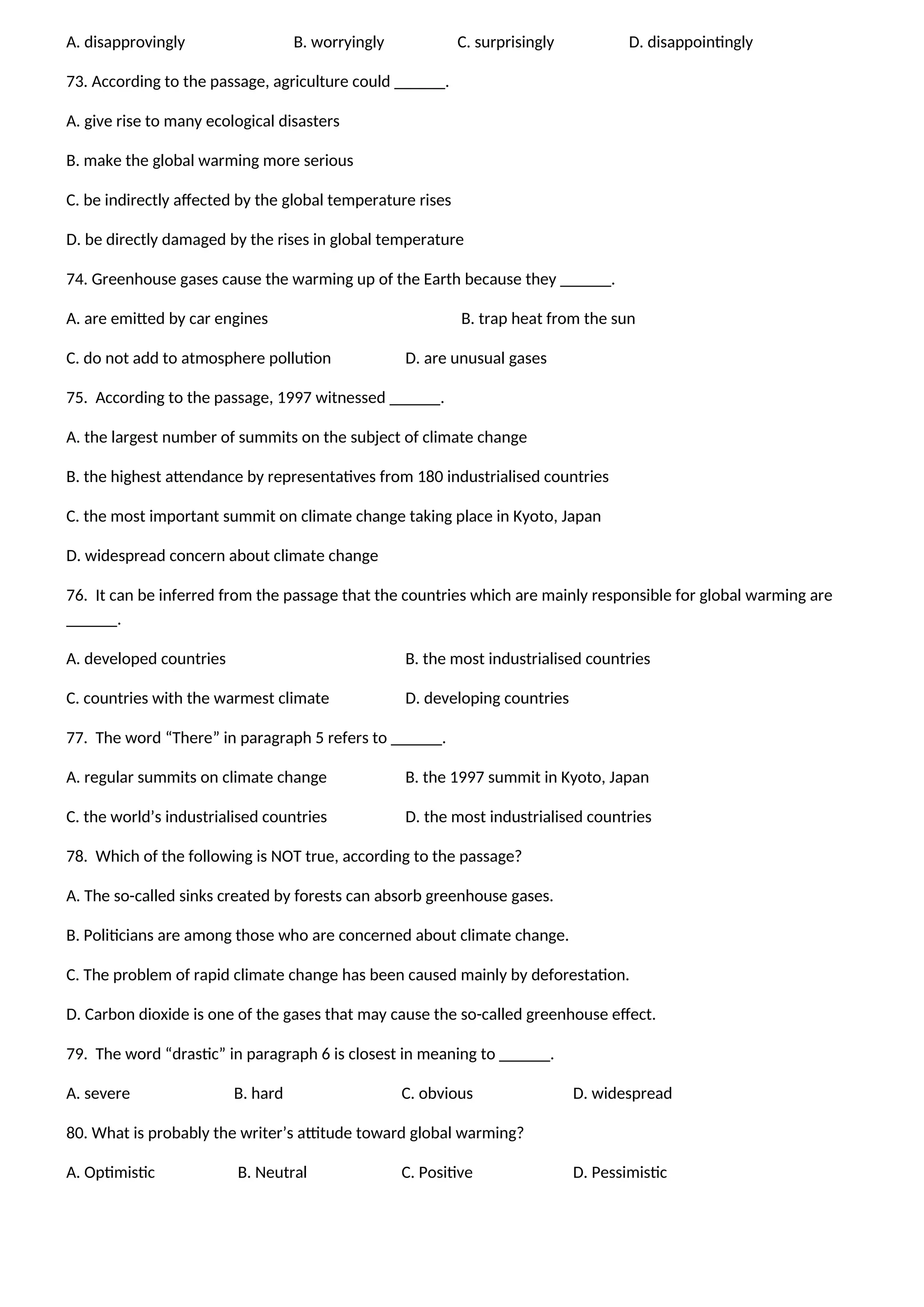 A. disapprovingly B. worryingly C. surprisingly D. disappointingly
73. According to the passage, agriculture could ______.
A. give rise to many ecological disasters
B. make the global warming more serious
C. be indirectly affected by the global temperature rises
D. be directly damaged by the rises in global temperature
74. Greenhouse gases cause the warming up of the Earth because they ______.
A. are emitted by car engines B. trap heat from the sun
C. do not add to atmosphere pollution D. are unusual gases
75. According to the passage, 1997 witnessed ______.
A. the largest number of summits on the subject of climate change
B. the highest attendance by representatives from 180 industrialised countries
C. the most important summit on climate change taking place in Kyoto, Japan
D. widespread concern about climate change
76. It can be inferred from the passage that the countries which are mainly responsible for global warming are
______.
A. developed countries B. the most industrialised countries
C. countries with the warmest climate D. developing countries
77. The word “There” in paragraph 5 refers to ______.
A. regular summits on climate change B. the 1997 summit in Kyoto, Japan
C. the world’s industrialised countries D. the most industrialised countries
78. Which of the following is NOT true, according to the passage?
A. The so-called sinks created by forests can absorb greenhouse gases.
B. Politicians are among those who are concerned about climate change.
C. The problem of rapid climate change has been caused mainly by deforestation.
D. Carbon dioxide is one of the gases that may cause the so-called greenhouse effect.
79. The word “drastic” in paragraph 6 is closest in meaning to ______.
A. severe B. hard C. obvious D. widespread
80. What is probably the writer’s attitude toward global warming?
A. Optimistic B. Neutral C. Positive D. Pessimistic
 