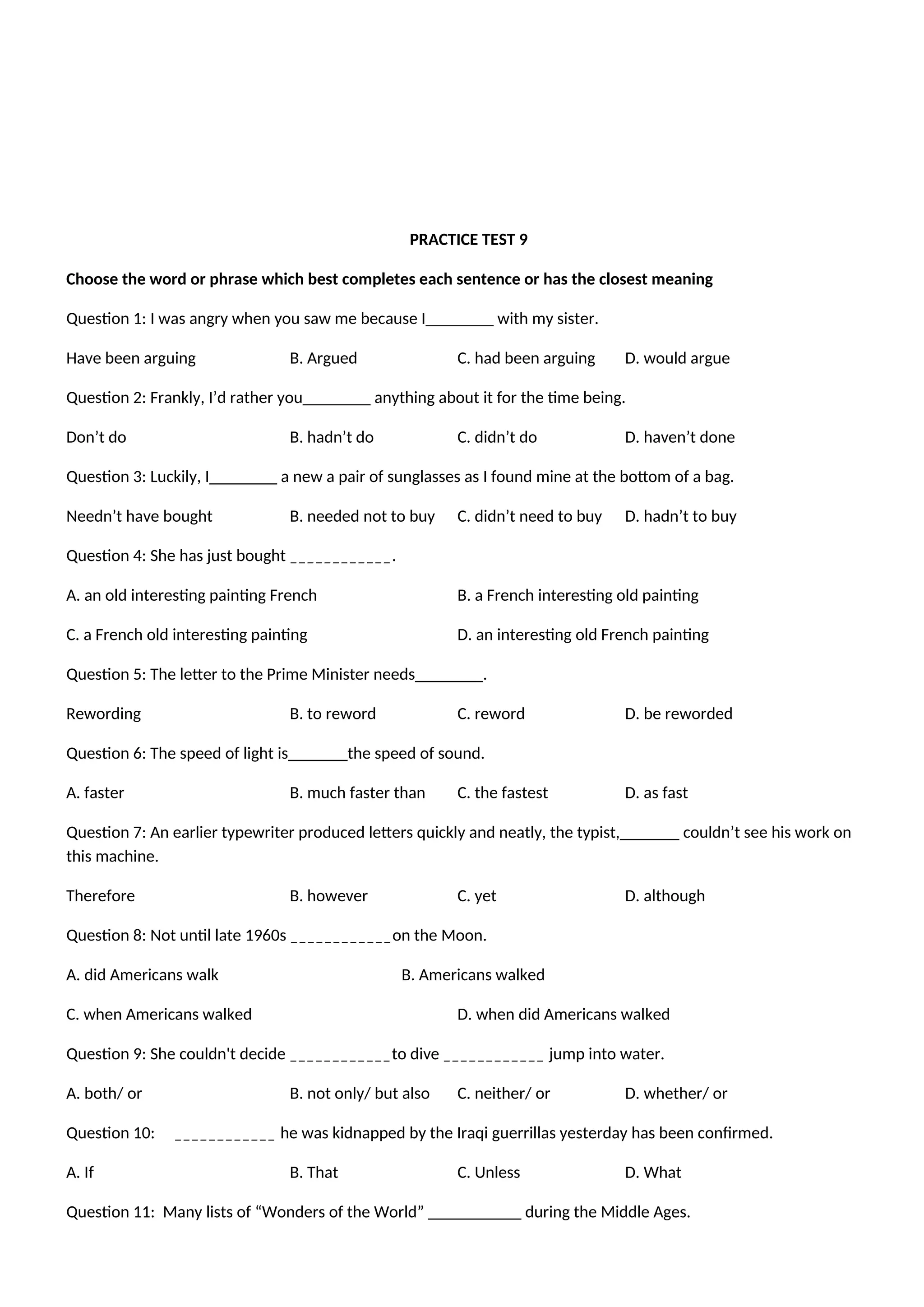 PRACTICE TEST 9
Choose the word or phrase which best completes each sentence or has the closest meaning
Question 1: I was angry when you saw me because I________ with my sister.
Have been arguing B. Argued C. had been arguing D. would argue
Question 2: Frankly, I’d rather you________ anything about it for the time being.
Don’t do B. hadn’t do C. didn’t do D. haven’t done
Question 3: Luckily, I________ a new a pair of sunglasses as I found mine at the bottom of a bag.
Needn’t have bought B. needed not to buy C. didn’t need to buy D. hadn’t to buy
Question 4: She has just bought ____________.
A. an old interesting painting French B. a French interesting old painting
C. a French old interesting painting D. an interesting old French painting
Question 5: The letter to the Prime Minister needs________.
Rewording B. to reword C. reword D. be reworded
Question 6: The speed of light is_______the speed of sound.
A. faster B. much faster than C. the fastest D. as fast
Question 7: An earlier typewriter produced letters quickly and neatly, the typist,_______ couldn’t see his work on
this machine.
Therefore B. however C. yet D. although
Question 8: Not until late 1960s ____________on the Moon.
A. did Americans walk B. Americans walked
C. when Americans walked D. when did Americans walked
Question 9: She couldn't decide ____________to dive ____________ jump into water.
A. both/ or B. not only/ but also C. neither/ or D. whether/ or
Question 10: ____________ he was kidnapped by the Iraqi guerrillas yesterday has been confirmed.
A. If B. That C. Unless D. What
Question 11: Many lists of “Wonders of the World” ___________ during the Middle Ages.
 