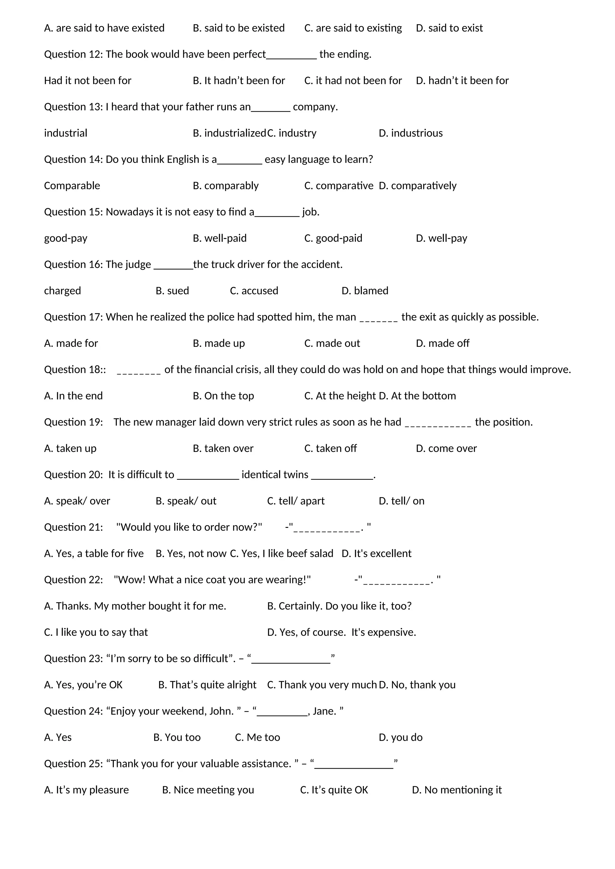 A. are said to have existed B. said to be existed C. are said to existing D. said to exist
Question 12: The book would have been perfect_________ the ending.
Had it not been for B. It hadn’t been for C. it had not been for D. hadn’t it been for
Question 13: I heard that your father runs an_______ company.
industrial B. industrializedC. industry D. industrious
Question 14: Do you think English is a________ easy language to learn?
Comparable B. comparably C. comparative D. comparatively
Question 15: Nowadays it is not easy to find a________ job.
good-pay B. well-paid C. good-paid D. well-pay
Question 16: The judge _______the truck driver for the accident.
charged B. sued C. accused D. blamed
Question 17: When he realized the police had spotted him, the man _______ the exit as quickly as possible.
A. made for B. made up C. made out D. made off
Question 18:: ________ of the financial crisis, all they could do was hold on and hope that things would improve.
A. In the end B. On the top C. At the height D. At the bottom
Question 19: The new manager laid down very strict rules as soon as he had ____________ the position.
A. taken up B. taken over C. taken off D. come over
Question 20: It is difficult to ___________ identical twins ___________.
A. speak/ over B. speak/ out C. tell/ apart D. tell/ on
Question 21: "Would you like to order now?" -"____________. "
A. Yes, a table for five B. Yes, not now C. Yes, I like beef salad D. It's excellent
Question 22: "Wow! What a nice coat you are wearing!" -"____________. "
A. Thanks. My mother bought it for me. B. Certainly. Do you like it, too?
C. I like you to say that D. Yes, of course. It's expensive.
Question 23: “I’m sorry to be so difficult”. – “______________”
A. Yes, you’re OK B. That’s quite alright C. Thank you very muchD. No, thank you
Question 24: “Enjoy your weekend, John. ” – “_________, Jane. ”
A. Yes B. You too C. Me too D. you do
Question 25: “Thank you for your valuable assistance. ” – “______________”
A. It’s my pleasure B. Nice meeting you C. It’s quite OK D. No mentioning it
 