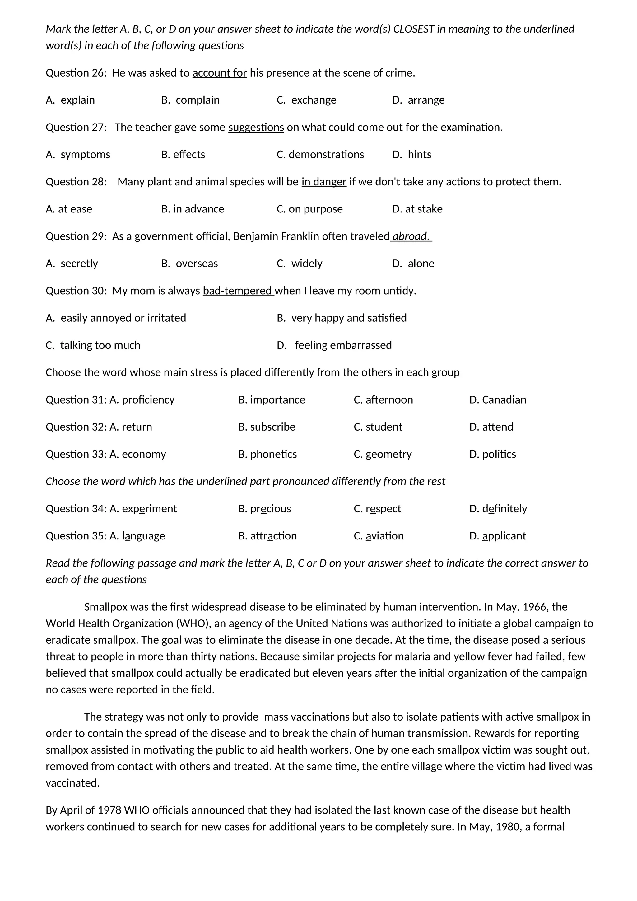 Mark the letter A, B, C, or D on your answer sheet to indicate the word(s) CLOSEST in meaning to the underlined
word(s) in each of the following questions
Question 26: He was asked to account for his presence at the scene of crime.
A. explain B. complain C. exchange D. arrange
Question 27: The teacher gave some suggestions on what could come out for the examination.
A. symptoms B. effects C. demonstrations D. hints
Question 28: Many plant and animal species will be in danger if we don't take any actions to protect them.
A. at ease B. in advance C. on purpose D. at stake
Question 29: As a government official, Benjamin Franklin often traveled abroad.
A. secretly B. overseas C. widely D. alone
Question 30: My mom is always bad-tempered when I leave my room untidy.
A. easily annoyed or irritated B. very happy and satisfied
C. talking too much D. feeling embarrassed
Choose the word whose main stress is placed differently from the others in each group
Question 31: A. proficiency B. importance C. afternoon D. Canadian
Question 32: A. return B. subscribe C. student D. attend
Question 33: A. economy B. phonetics C. geometry D. politics
Choose the word which has the underlined part pronounced differently from the rest
Question 34: A. experiment B. precious C. respect D. definitely
Question 35: A. language B. attraction C. aviation D. applicant
Read the following passage and mark the letter A, B, C or D on your answer sheet to indicate the correct answer to
each of the questions
Smallpox was the first widespread disease to be eliminated by human intervention. In May, 1966, the
World Health Organization (WHO), an agency of the United Nations was authorized to initiate a global campaign to
eradicate smallpox. The goal was to eliminate the disease in one decade. At the time, the disease posed a serious
threat to people in more than thirty nations. Because similar projects for malaria and yellow fever had failed, few
believed that smallpox could actually be eradicated but eleven years after the initial organization of the campaign
no cases were reported in the field.
The strategy was not only to provide mass vaccinations but also to isolate patients with active smallpox in
order to contain the spread of the disease and to break the chain of human transmission. Rewards for reporting
smallpox assisted in motivating the public to aid health workers. One by one each smallpox victim was sought out,
removed from contact with others and treated. At the same time, the entire village where the victim had lived was
vaccinated.
By April of 1978 WHO officials announced that they had isolated the last known case of the disease but health
workers continued to search for new cases for additional years to be completely sure. In May, 1980, a formal
 