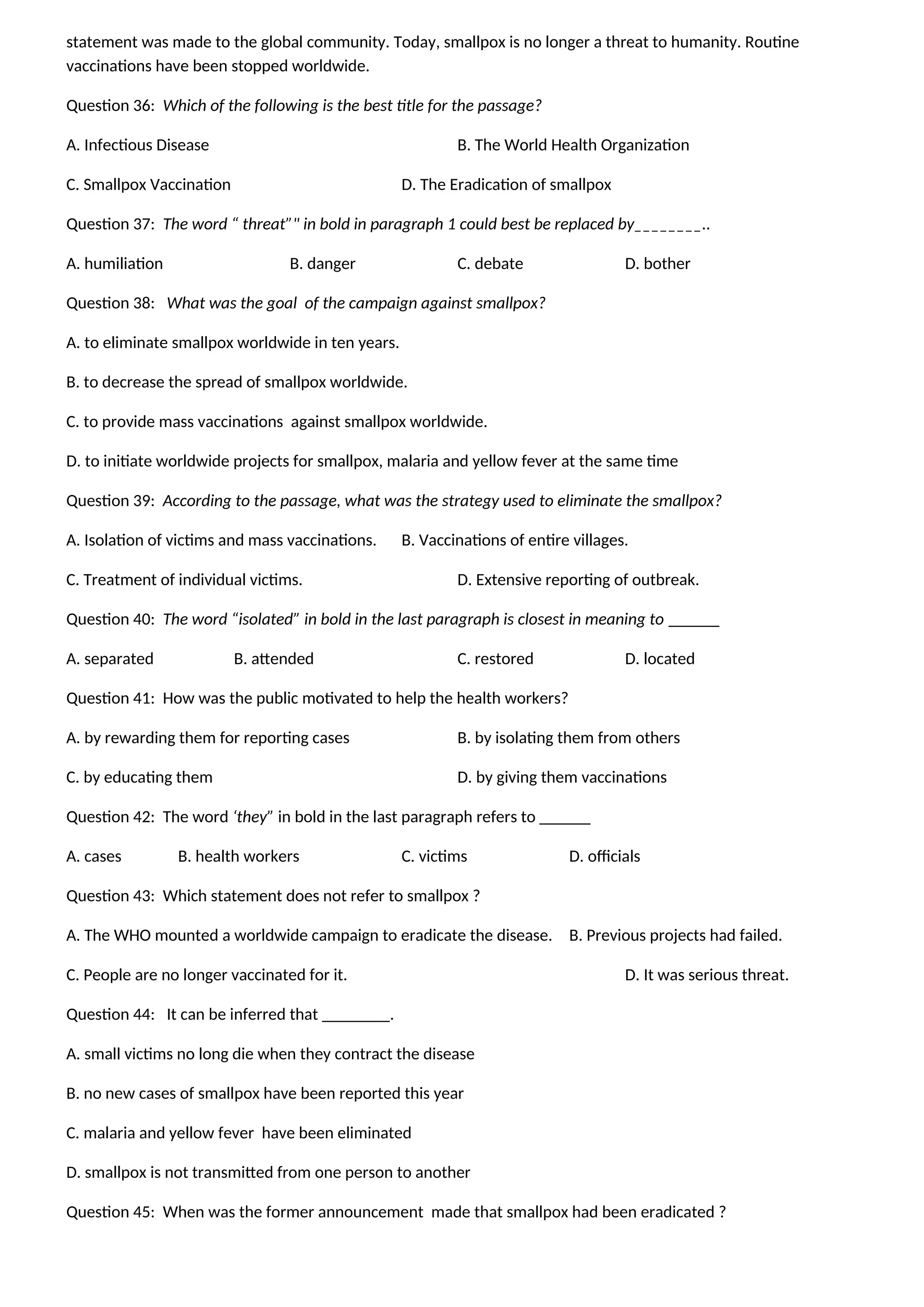 statement was made to the global community. Today, smallpox is no longer a threat to humanity. Routine
vaccinations have been stopped worldwide.
Question 36: Which of the following is the best title for the passage?
A. Infectious Disease B. The World Health Organization
C. Smallpox Vaccination D. The Eradication of smallpox
Question 37: The word “ threat”" in bold in paragraph 1 could best be replaced by________..
A. humiliation B. danger C. debate D. bother
Question 38: What was the goal of the campaign against smallpox?
A. to eliminate smallpox worldwide in ten years.
B. to decrease the spread of smallpox worldwide.
C. to provide mass vaccinations against smallpox worldwide.
D. to initiate worldwide projects for smallpox, malaria and yellow fever at the same time
Question 39: According to the passage, what was the strategy used to eliminate the smallpox?
A. Isolation of victims and mass vaccinations. B. Vaccinations of entire villages.
C. Treatment of individual victims. D. Extensive reporting of outbreak.
Question 40: The word “isolated” in bold in the last paragraph is closest in meaning to ______
A. separated B. attended C. restored D. located
Question 41: How was the public motivated to help the health workers?
A. by rewarding them for reporting cases B. by isolating them from others
C. by educating them D. by giving them vaccinations
Question 42: The word ‘they” in bold in the last paragraph refers to ______
A. cases B. health workers C. victims D. officials
Question 43: Which statement does not refer to smallpox ?
A. The WHO mounted a worldwide campaign to eradicate the disease. B. Previous projects had failed.
C. People are no longer vaccinated for it. D. It was serious threat.
Question 44: It can be inferred that ________.
A. small victims no long die when they contract the disease
B. no new cases of smallpox have been reported this year
C. malaria and yellow fever have been eliminated
D. smallpox is not transmitted from one person to another
Question 45: When was the former announcement made that smallpox had been eradicated ?
 