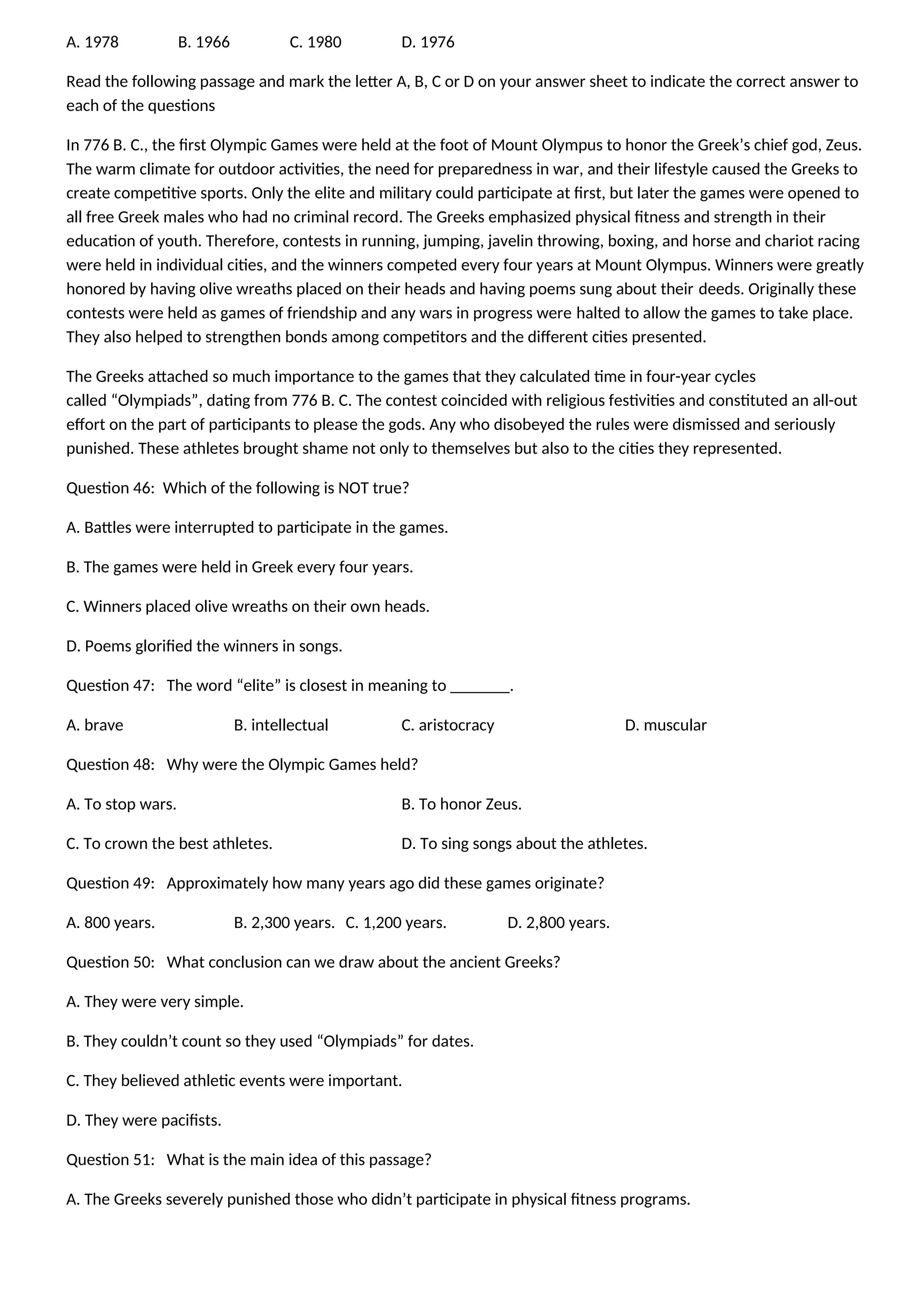 A. 1978 B. 1966 C. 1980 D. 1976
Read the following passage and mark the letter A, B, C or D on your answer sheet to indicate the correct answer to
each of the questions
In 776 B. C., the first Olympic Games were held at the foot of Mount Olympus to honor the Greek’s chief god, Zeus.
The warm climate for outdoor activities, the need for preparedness in war, and their lifestyle caused the Greeks to
create competitive sports. Only the elite and military could participate at first, but later the games were opened to
all free Greek males who had no criminal record. The Greeks emphasized physical fitness and strength in their
education of youth. Therefore, contests in running, jumping, javelin throwing, boxing, and horse and chariot racing
were held in individual cities, and the winners competed every four years at Mount Olympus. Winners were greatly
honored by having olive wreaths placed on their heads and having poems sung about their deeds. Originally these
contests were held as games of friendship and any wars in progress were halted to allow the games to take place.
They also helped to strengthen bonds among competitors and the different cities presented.
The Greeks attached so much importance to the games that they calculated time in four-year cycles
called “Olympiads”, dating from 776 B. C. The contest coincided with religious festivities and constituted an all-out
effort on the part of participants to please the gods. Any who disobeyed the rules were dismissed and seriously
punished. These athletes brought shame not only to themselves but also to the cities they represented.
Question 46: Which of the following is NOT true?
A. Battles were interrupted to participate in the games.
B. The games were held in Greek every four years.
C. Winners placed olive wreaths on their own heads.
D. Poems glorified the winners in songs.
Question 47: The word “elite” is closest in meaning to _______.
A. brave B. intellectual C. aristocracy D. muscular
Question 48: Why were the Olympic Games held?
A. To stop wars. B. To honor Zeus.
C. To crown the best athletes. D. To sing songs about the athletes.
Question 49: Approximately how many years ago did these games originate?
A. 800 years. B. 2,300 years. C. 1,200 years. D. 2,800 years.
Question 50: What conclusion can we draw about the ancient Greeks?
A. They were very simple.
B. They couldn’t count so they used “Olympiads” for dates.
C. They believed athletic events were important.
D. They were pacifists.
Question 51: What is the main idea of this passage?
A. The Greeks severely punished those who didn’t participate in physical fitness programs.
 