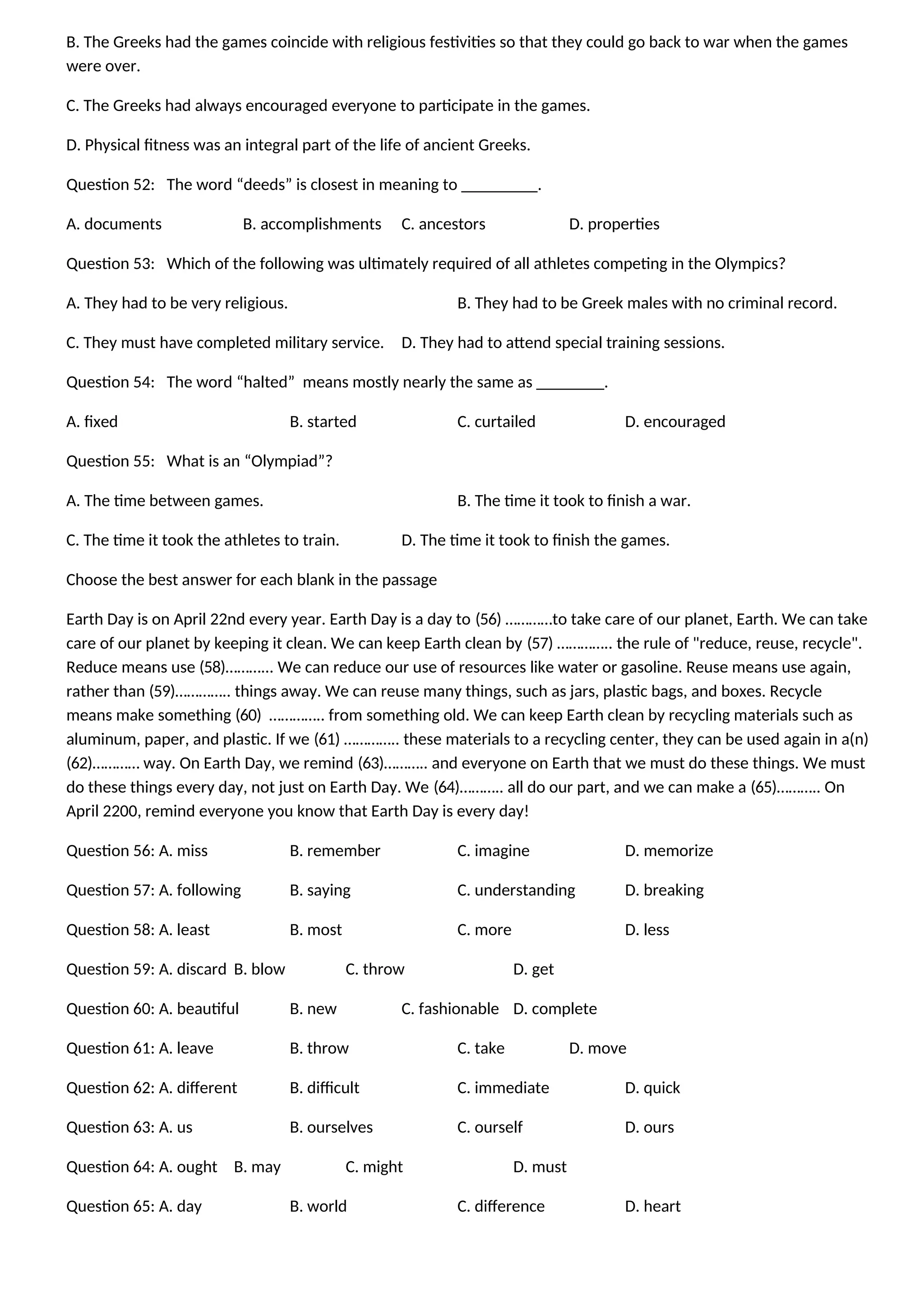 B. The Greeks had the games coincide with religious festivities so that they could go back to war when the games
were over.
C. The Greeks had always encouraged everyone to participate in the games.
D. Physical fitness was an integral part of the life of ancient Greeks.
Question 52: The word “deeds” is closest in meaning to _________.
A. documents B. accomplishments C. ancestors D. properties
Question 53: Which of the following was ultimately required of all athletes competing in the Olympics?
A. They had to be very religious. B. They had to be Greek males with no criminal record.
C. They must have completed military service. D. They had to attend special training sessions.
Question 54: The word “halted” means mostly nearly the same as ________.
A. fixed B. started C. curtailed D. encouraged
Question 55: What is an “Olympiad”?
A. The time between games. B. The time it took to finish a war.
C. The time it took the athletes to train. D. The time it took to finish the games.
Choose the best answer for each blank in the passage
Earth Day is on April 22nd every year. Earth Day is a day to (56) …………to take care of our planet, Earth. We can take
care of our planet by keeping it clean. We can keep Earth clean by (57) ………….. the rule of "reduce, reuse, recycle".
Reduce means use (58)………... We can reduce our use of resources like water or gasoline. Reuse means use again,
rather than (59)………….. things away. We can reuse many things, such as jars, plastic bags, and boxes. Recycle
means make something (60) ………….. from something old. We can keep Earth clean by recycling materials such as
aluminum, paper, and plastic. If we (61) ………….. these materials to a recycling center, they can be used again in a(n)
(62)………… way. On Earth Day, we remind (63)……….. and everyone on Earth that we must do these things. We must
do these things every day, not just on Earth Day. We (64)……….. all do our part, and we can make a (65)……….. On
April 2200, remind everyone you know that Earth Day is every day!
Question 56: A. miss B. remember C. imagine D. memorize
Question 57: A. following B. saying C. understanding D. breaking
Question 58: A. least B. most C. more D. less
Question 59: A. discard B. blow C. throw D. get
Question 60: A. beautiful B. new C. fashionable D. complete
Question 61: A. leave B. throw C. take D. move
Question 62: A. different B. difficult C. immediate D. quick
Question 63: A. us B. ourselves C. ourself D. ours
Question 64: A. ought B. may C. might D. must
Question 65: A. day B. world C. difference D. heart
 