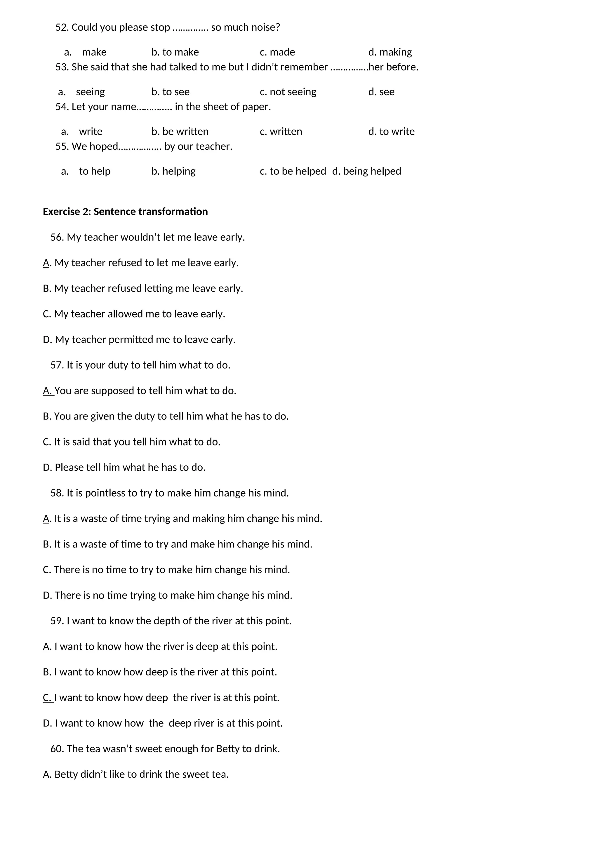 52. Could you please stop ………….. so much noise?
a. make b. to make c. made d. making
53. She said that she had talked to me but I didn’t remember ……………her before.
a. seeing b. to see c. not seeing d. see
54. Let your name………….. in the sheet of paper.
a. write b. be written c. written d. to write
55. We hoped…………….. by our teacher.
a. to help b. helping c. to be helped d. being helped
Exercise 2: Sentence transformation
56. My teacher wouldn’t let me leave early.
A. My teacher refused to let me leave early.
B. My teacher refused letting me leave early.
C. My teacher allowed me to leave early.
D. My teacher permitted me to leave early.
57. It is your duty to tell him what to do.
A. You are supposed to tell him what to do.
B. You are given the duty to tell him what he has to do.
C. It is said that you tell him what to do.
D. Please tell him what he has to do.
58. It is pointless to try to make him change his mind.
A. It is a waste of time trying and making him change his mind.
B. It is a waste of time to try and make him change his mind.
C. There is no time to try to make him change his mind.
D. There is no time trying to make him change his mind.
59. I want to know the depth of the river at this point.
A. I want to know how the river is deep at this point.
B. I want to know how deep is the river at this point.
C. I want to know how deep the river is at this point.
D. I want to know how the deep river is at this point.
60. The tea wasn’t sweet enough for Betty to drink.
A. Betty didn’t like to drink the sweet tea.
 