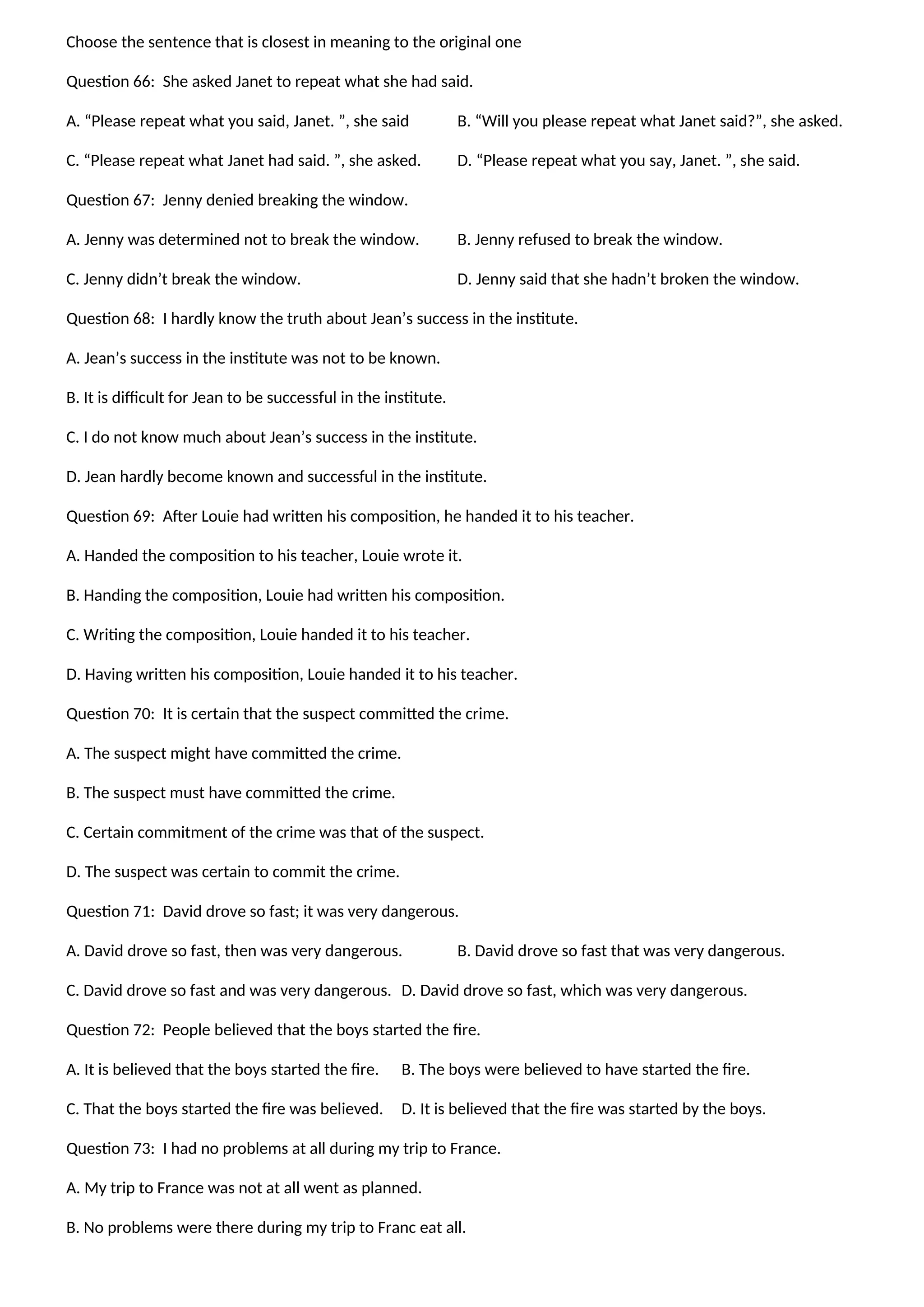 Choose the sentence that is closest in meaning to the original one
Question 66: She asked Janet to repeat what she had said.
A. “Please repeat what you said, Janet. ”, she said B. “Will you please repeat what Janet said?”, she asked.
C. “Please repeat what Janet had said. ”, she asked. D. “Please repeat what you say, Janet. ”, she said.
Question 67: Jenny denied breaking the window.
A. Jenny was determined not to break the window. B. Jenny refused to break the window.
C. Jenny didn’t break the window. D. Jenny said that she hadn’t broken the window.
Question 68: I hardly know the truth about Jean’s success in the institute.
A. Jean’s success in the institute was not to be known.
B. It is difficult for Jean to be successful in the institute.
C. I do not know much about Jean’s success in the institute.
D. Jean hardly become known and successful in the institute.
Question 69: After Louie had written his composition, he handed it to his teacher.
A. Handed the composition to his teacher, Louie wrote it.
B. Handing the composition, Louie had written his composition.
C. Writing the composition, Louie handed it to his teacher.
D. Having written his composition, Louie handed it to his teacher.
Question 70: It is certain that the suspect committed the crime.
A. The suspect might have committed the crime.
B. The suspect must have committed the crime.
C. Certain commitment of the crime was that of the suspect.
D. The suspect was certain to commit the crime.
Question 71: David drove so fast; it was very dangerous.
A. David drove so fast, then was very dangerous. B. David drove so fast that was very dangerous.
C. David drove so fast and was very dangerous. D. David drove so fast, which was very dangerous.
Question 72: People believed that the boys started the fire.
A. It is believed that the boys started the fire. B. The boys were believed to have started the fire.
C. That the boys started the fire was believed. D. It is believed that the fire was started by the boys.
Question 73: I had no problems at all during my trip to France.
A. My trip to France was not at all went as planned.
B. No problems were there during my trip to Franc eat all.
 