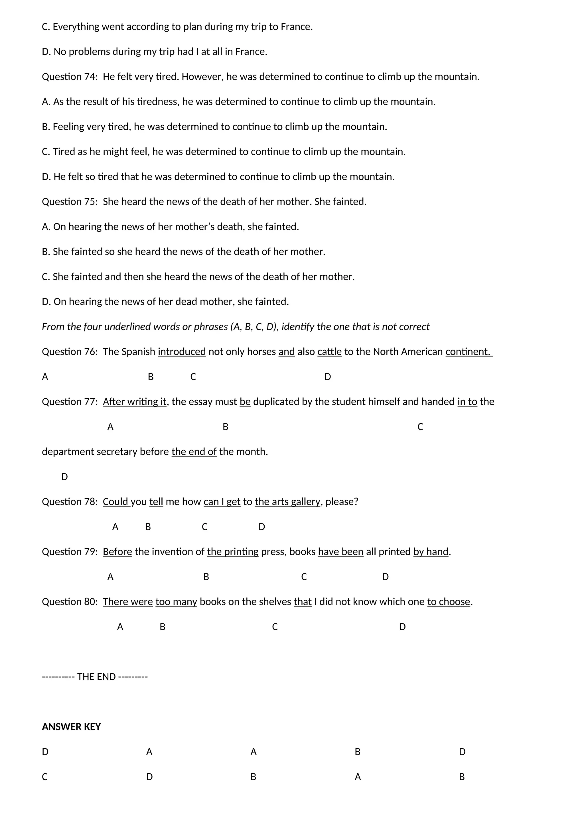 C. Everything went according to plan during my trip to France.
D. No problems during my trip had I at all in France.
Question 74: He felt very tired. However, he was determined to continue to climb up the mountain.
A. As the result of his tiredness, he was determined to continue to climb up the mountain.
B. Feeling very tired, he was determined to continue to climb up the mountain.
C. Tired as he might feel, he was determined to continue to climb up the mountain.
D. He felt so tired that he was determined to continue to climb up the mountain.
Question 75: She heard the news of the death of her mother. She fainted.
A. On hearing the news of her mother’s death, she fainted.
B. She fainted so she heard the news of the death of her mother.
C. She fainted and then she heard the news of the death of her mother.
D. On hearing the news of her dead mother, she fainted.
From the four underlined words or phrases (A, B, C, D), identify the one that is not correct
Question 76: The Spanish introduced not only horses and also cattle to the North American continent.
A B C D
Question 77: After writing it, the essay must be duplicated by the student himself and handed in to the
A B C
department secretary before the end of the month.
D
Question 78: Could you tell me how can I get to the arts gallery, please?
A B C D
Question 79: Before the invention of the printing press, books have been all printed by hand.
A B C D
Question 80: There were too many books on the shelves that I did not know which one to choose.
A B C D
---------- THE END ---------
ANSWER KEY
D
C
A
D
A
B
B
A
D
B
 