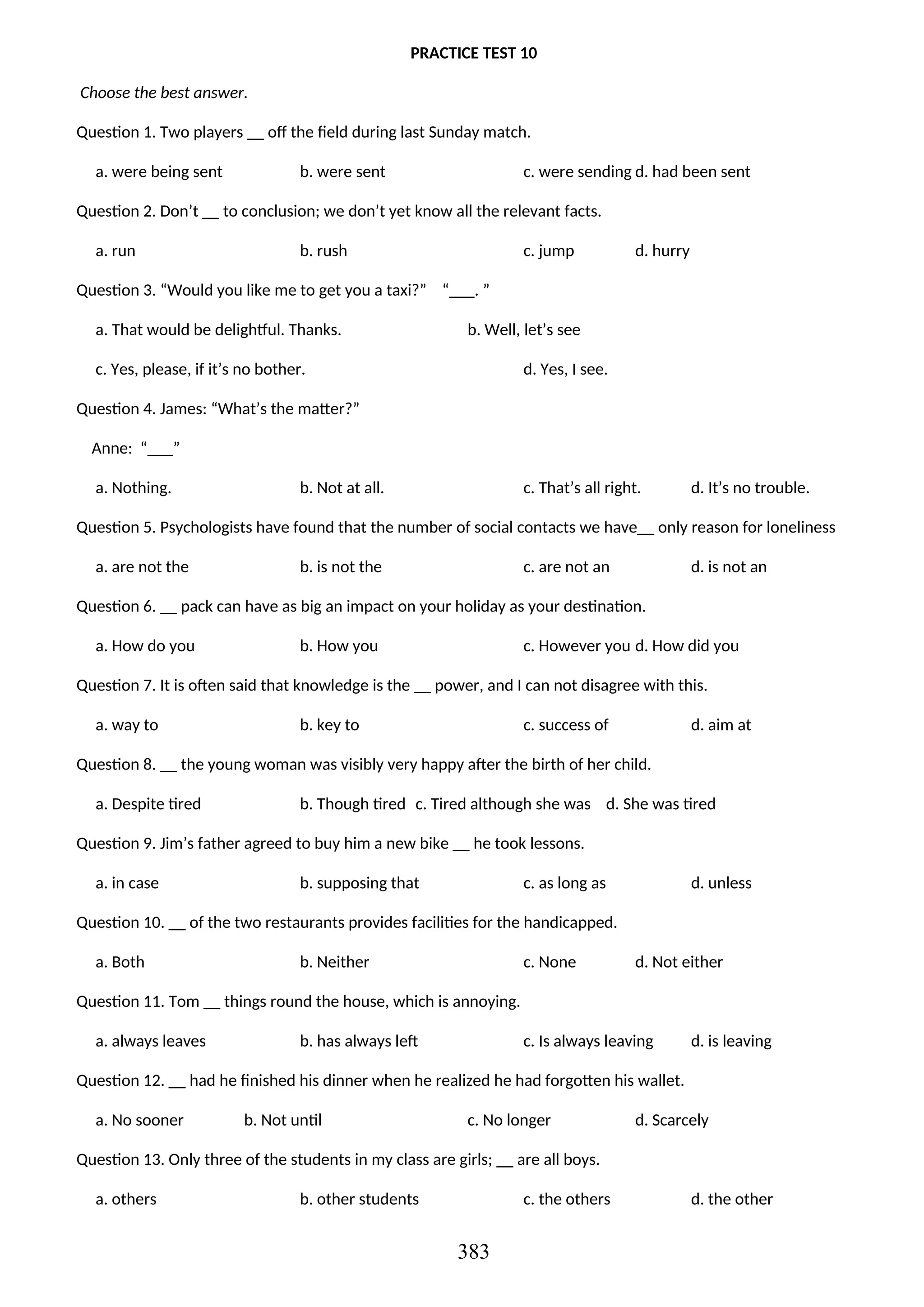 PRACTICE TEST 10
Choose the best answer.
Question 1. Two players __ off the field during last Sunday match.
a. were being sent b. were sent c. were sending d. had been sent
Question 2. Don’t __ to conclusion; we don’t yet know all the relevant facts.
a. run b. rush c. jump d. hurry
Question 3. “Would you like me to get you a taxi?” “___. ”
a. That would be delightful. Thanks. b. Well, let’s see
c. Yes, please, if it’s no bother. d. Yes, I see.
Question 4. James: “What’s the matter?”
Anne: “___”
a. Nothing. b. Not at all. c. That’s all right. d. It’s no trouble.
Question 5. Psychologists have found that the number of social contacts we have__ only reason for loneliness
a. are not the b. is not the c. are not an d. is not an
Question 6. __ pack can have as big an impact on your holiday as your destination.
a. How do you b. How you c. However you d. How did you
Question 7. It is often said that knowledge is the __ power, and I can not disagree with this.
a. way to b. key to c. success of d. aim at
Question 8. __ the young woman was visibly very happy after the birth of her child.
a. Despite tired b. Though tired c. Tired although she was d. She was tired
Question 9. Jim’s father agreed to buy him a new bike __ he took lessons.
a. in case b. supposing that c. as long as d. unless
Question 10. __ of the two restaurants provides facilities for the handicapped.
a. Both b. Neither c. None d. Not either
Question 11. Tom __ things round the house, which is annoying.
a. always leaves b. has always left c. Is always leaving d. is leaving
Question 12. __ had he finished his dinner when he realized he had forgotten his wallet.
a. No sooner b. Not until c. No longer d. Scarcely
Question 13. Only three of the students in my class are girls; __ are all boys.
a. others b. other students c. the others d. the other
383
 