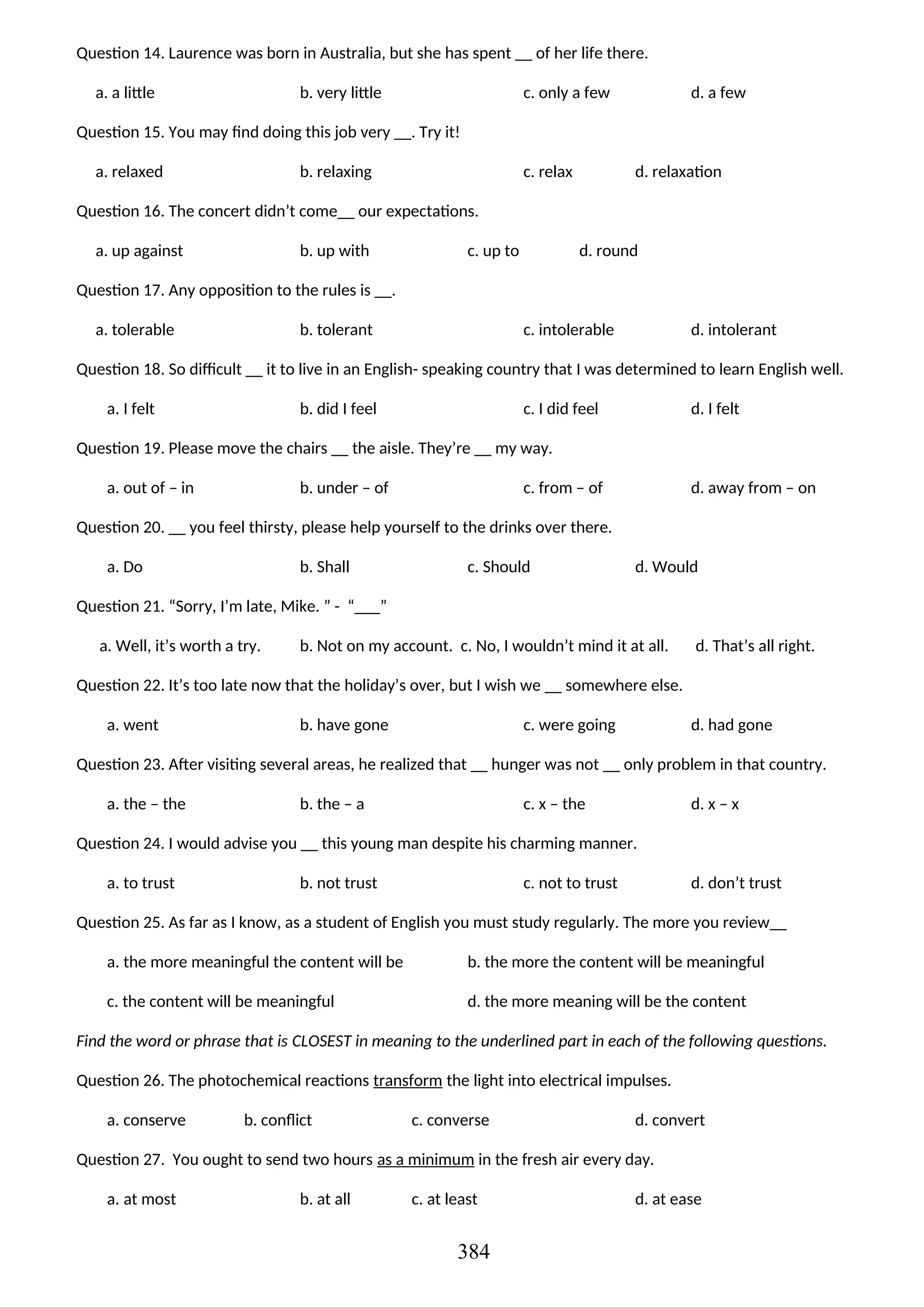 Question 14. Laurence was born in Australia, but she has spent __ of her life there.
a. a little b. very little c. only a few d. a few
Question 15. You may find doing this job very __. Try it!
a. relaxed b. relaxing c. relax d. relaxation
Question 16. The concert didn’t come__ our expectations.
a. up against b. up with c. up to d. round
Question 17. Any opposition to the rules is __.
a. tolerable b. tolerant c. intolerable d. intolerant
Question 18. So difficult __ it to live in an English- speaking country that I was determined to learn English well.
a. I felt b. did I feel c. I did feel d. I felt
Question 19. Please move the chairs __ the aisle. They’re __ my way.
a. out of – in b. under – of c. from – of d. away from – on
Question 20. __ you feel thirsty, please help yourself to the drinks over there.
a. Do b. Shall c. Should d. Would
Question 21. “Sorry, I’m late, Mike. ” - “___”
a. Well, it’s worth a try. b. Not on my account. c. No, I wouldn’t mind it at all. d. That’s all right.
Question 22. It’s too late now that the holiday’s over, but I wish we __ somewhere else.
a. went b. have gone c. were going d. had gone
Question 23. After visiting several areas, he realized that __ hunger was not __ only problem in that country.
a. the – the b. the – a c. x – the d. x – x
Question 24. I would advise you __ this young man despite his charming manner.
a. to trust b. not trust c. not to trust d. don’t trust
Question 25. As far as I know, as a student of English you must study regularly. The more you review__
a. the more meaningful the content will be b. the more the content will be meaningful
c. the content will be meaningful d. the more meaning will be the content
Find the word or phrase that is CLOSEST in meaning to the underlined part in each of the following questions.
Question 26. The photochemical reactions transform the light into electrical impulses.
a. conserve b. conflict c. converse d. convert
Question 27. You ought to send two hours as a minimum in the fresh air every day.
a. at most b. at all c. at least d. at ease
384
 