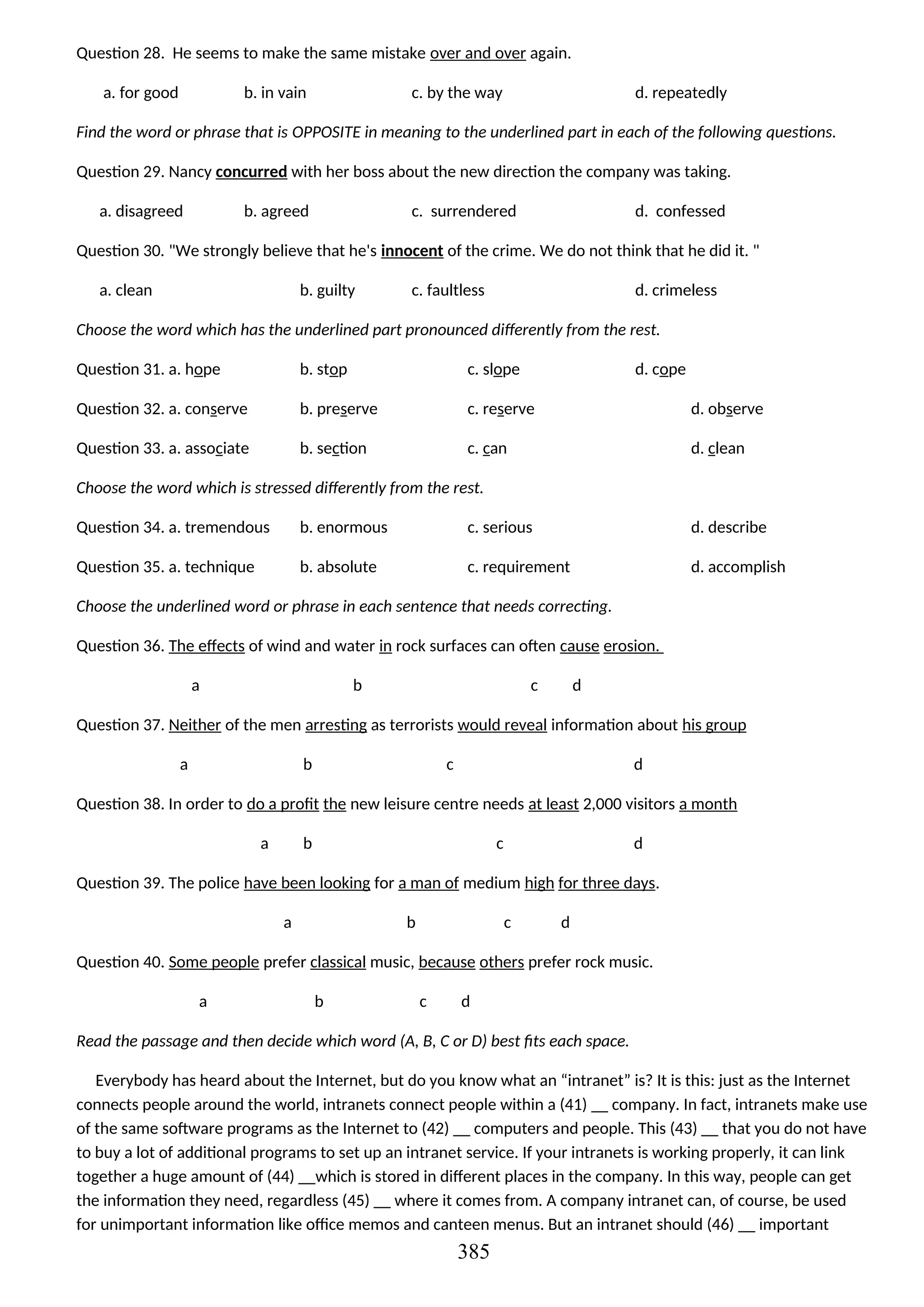 Question 28. He seems to make the same mistake over and over again.
a. for good b. in vain c. by the way d. repeatedly
Find the word or phrase that is OPPOSITE in meaning to the underlined part in each of the following questions.
Question 29. Nancy concurred with her boss about the new direction the company was taking.
a. disagreed b. agreed c. surrendered d. confessed
Question 30. "We strongly believe that he's innocent of the crime. We do not think that he did it. "
a. clean b. guilty c. faultless d. crimeless
Choose the word which has the underlined part pronounced differently from the rest.
Question 31. a. hope b. stop c. slope d. cope
Question 32. a. conserve b. preserve c. reserve d. observe
Question 33. a. associate b. section c. can d. clean
Choose the word which is stressed differently from the rest.
Question 34. a. tremendous b. enormous c. serious d. describe
Question 35. a. technique b. absolute c. requirement d. accomplish
Choose the underlined word or phrase in each sentence that needs correcting.
Question 36. The effects of wind and water in rock surfaces can often cause erosion.
a b c d
Question 37. Neither of the men arresting as terrorists would reveal information about his group
a b c d
Question 38. In order to do a profit the new leisure centre needs at least 2,000 visitors a month
a b c d
Question 39. The police have been looking for a man of medium high for three days.
a b c d
Question 40. Some people prefer classical music, because others prefer rock music.
a b c d
Read the passage and then decide which word (A, B, C or D) best fits each space.
Everybody has heard about the Internet, but do you know what an “intranet” is? It is this: just as the Internet
connects people around the world, intranets connect people within a (41) __ company. In fact, intranets make use
of the same software programs as the Internet to (42) __ computers and people. This (43) __ that you do not have
to buy a lot of additional programs to set up an intranet service. If your intranets is working properly, it can link
together a huge amount of (44) __which is stored in different places in the company. In this way, people can get
the information they need, regardless (45) __ where it comes from. A company intranet can, of course, be used
for unimportant information like office memos and canteen menus. But an intranet should (46) __ important
385
 