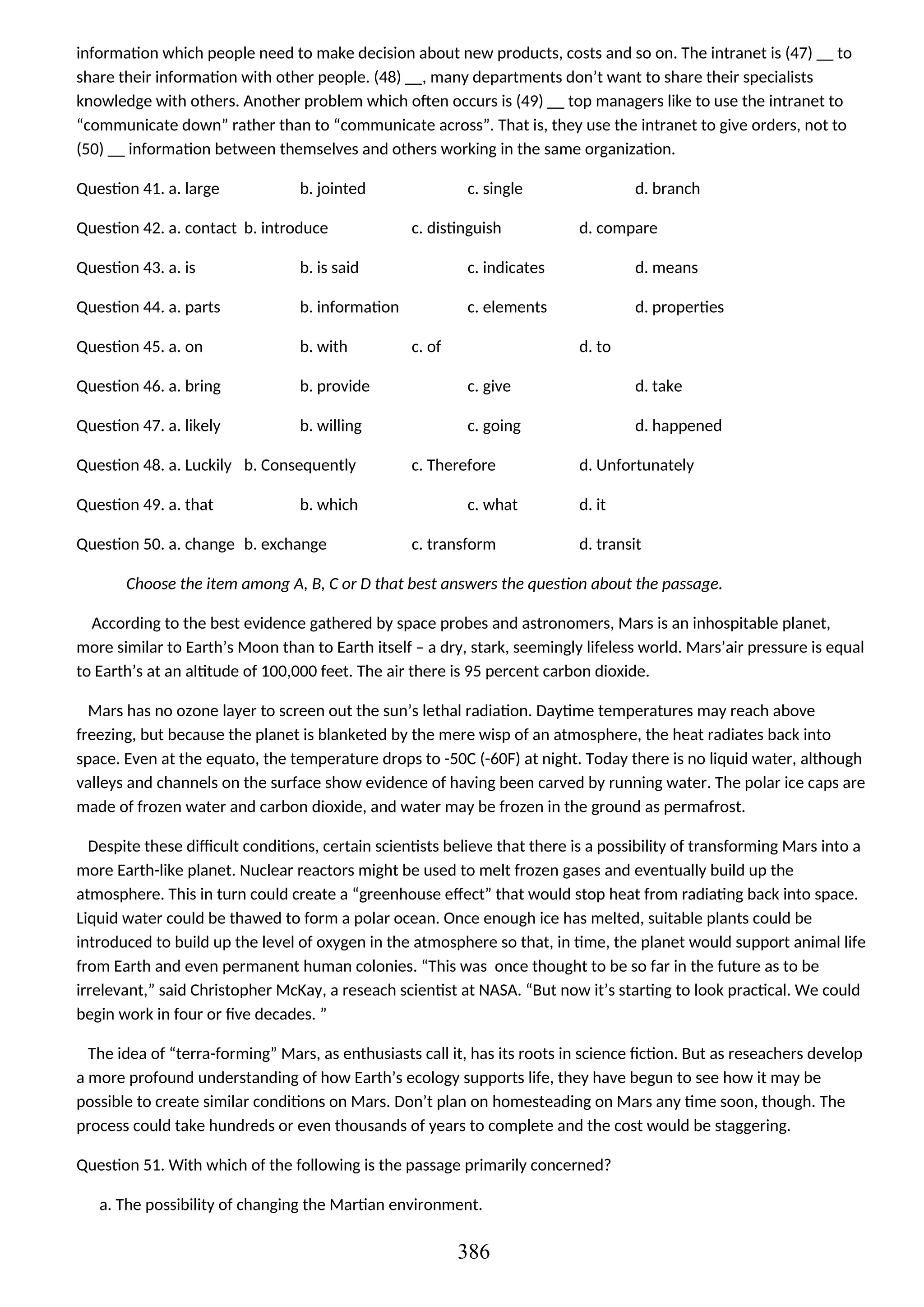 information which people need to make decision about new products, costs and so on. The intranet is (47) __ to
share their information with other people. (48) __, many departments don’t want to share their specialists
knowledge with others. Another problem which often occurs is (49) __ top managers like to use the intranet to
“communicate down” rather than to “communicate across”. That is, they use the intranet to give orders, not to
(50) __ information between themselves and others working in the same organization.
Question 41. a. large b. jointed c. single d. branch
Question 42. a. contact b. introduce c. distinguish d. compare
Question 43. a. is b. is said c. indicates d. means
Question 44. a. parts b. information c. elements d. properties
Question 45. a. on b. with c. of d. to
Question 46. a. bring b. provide c. give d. take
Question 47. a. likely b. willing c. going d. happened
Question 48. a. Luckily b. Consequently c. Therefore d. Unfortunately
Question 49. a. that b. which c. what d. it
Question 50. a. change b. exchange c. transform d. transit
Choose the item among A, B, C or D that best answers the question about the passage.
According to the best evidence gathered by space probes and astronomers, Mars is an inhospitable planet,
more similar to Earth’s Moon than to Earth itself – a dry, stark, seemingly lifeless world. Mars’air pressure is equal
to Earth’s at an altitude of 100,000 feet. The air there is 95 percent carbon dioxide.
Mars has no ozone layer to screen out the sun’s lethal radiation. Daytime temperatures may reach above
freezing, but because the planet is blanketed by the mere wisp of an atmosphere, the heat radiates back into
space. Even at the equato, the temperature drops to -50C (-60F) at night. Today there is no liquid water, although
valleys and channels on the surface show evidence of having been carved by running water. The polar ice caps are
made of frozen water and carbon dioxide, and water may be frozen in the ground as permafrost.
Despite these difficult conditions, certain scientists believe that there is a possibility of transforming Mars into a
more Earth-like planet. Nuclear reactors might be used to melt frozen gases and eventually build up the
atmosphere. This in turn could create a “greenhouse effect” that would stop heat from radiating back into space.
Liquid water could be thawed to form a polar ocean. Once enough ice has melted, suitable plants could be
introduced to build up the level of oxygen in the atmosphere so that, in time, the planet would support animal life
from Earth and even permanent human colonies. “This was once thought to be so far in the future as to be
irrelevant,” said Christopher McKay, a reseach scientist at NASA. “But now it’s starting to look practical. We could
begin work in four or five decades. ”
The idea of “terra-forming” Mars, as enthusiasts call it, has its roots in science fiction. But as reseachers develop
a more profound understanding of how Earth’s ecology supports life, they have begun to see how it may be
possible to create similar conditions on Mars. Don’t plan on homesteading on Mars any time soon, though. The
process could take hundreds or even thousands of years to complete and the cost would be staggering.
Question 51. With which of the following is the passage primarily concerned?
a. The possibility of changing the Martian environment.
386
 