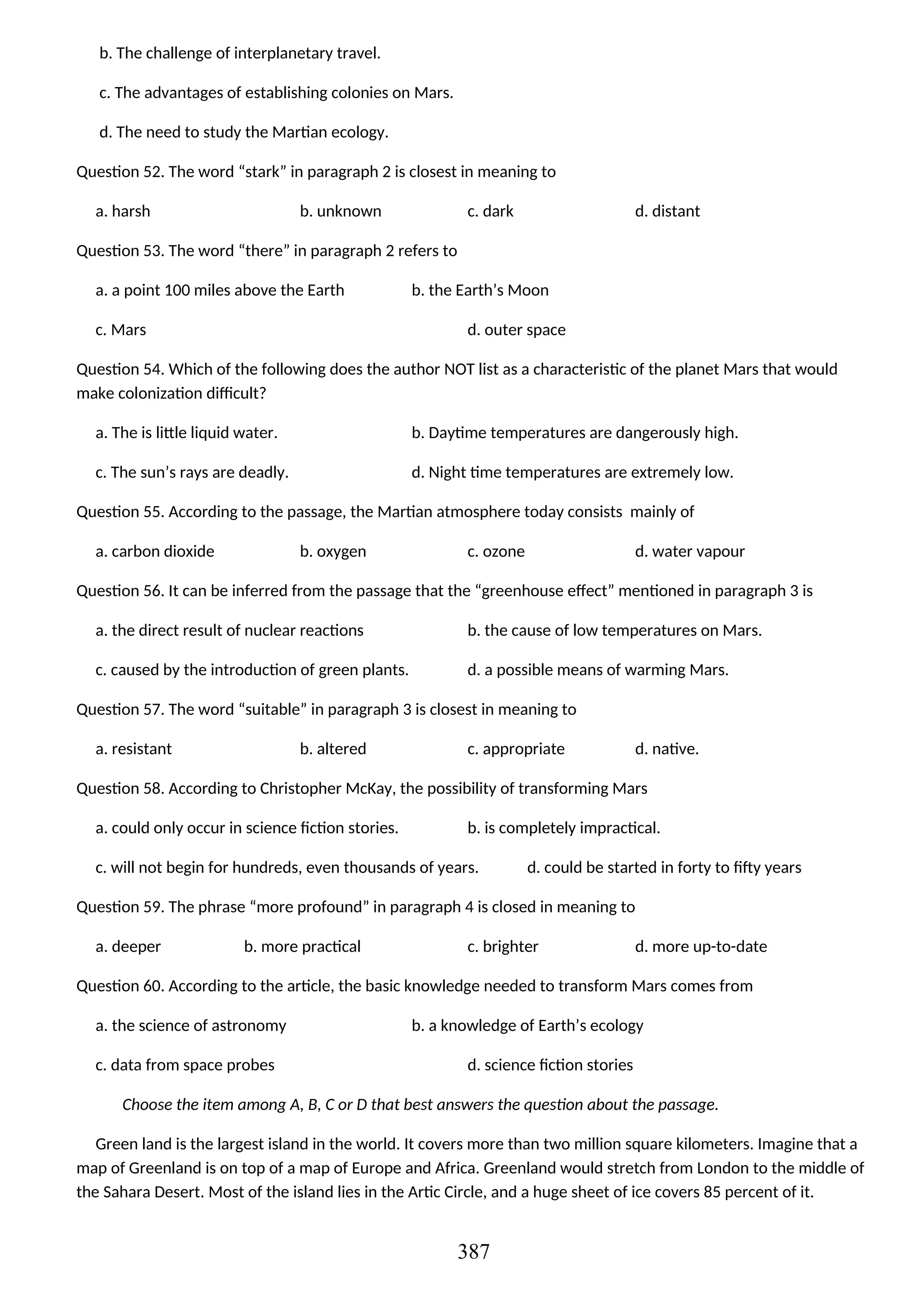 b. The challenge of interplanetary travel.
c. The advantages of establishing colonies on Mars.
d. The need to study the Martian ecology.
Question 52. The word “stark” in paragraph 2 is closest in meaning to
a. harsh b. unknown c. dark d. distant
Question 53. The word “there” in paragraph 2 refers to
a. a point 100 miles above the Earth b. the Earth’s Moon
c. Mars d. outer space
Question 54. Which of the following does the author NOT list as a characteristic of the planet Mars that would
make colonization difficult?
a. The is little liquid water. b. Daytime temperatures are dangerously high.
c. The sun’s rays are deadly. d. Night time temperatures are extremely low.
Question 55. According to the passage, the Martian atmosphere today consists mainly of
a. carbon dioxide b. oxygen c. ozone d. water vapour
Question 56. It can be inferred from the passage that the “greenhouse effect” mentioned in paragraph 3 is
a. the direct result of nuclear reactions b. the cause of low temperatures on Mars.
c. caused by the introduction of green plants. d. a possible means of warming Mars.
Question 57. The word “suitable” in paragraph 3 is closest in meaning to
a. resistant b. altered c. appropriate d. native.
Question 58. According to Christopher McKay, the possibility of transforming Mars
a. could only occur in science fiction stories. b. is completely impractical.
c. will not begin for hundreds, even thousands of years. d. could be started in forty to fifty years
Question 59. The phrase “more profound” in paragraph 4 is closed in meaning to
a. deeper b. more practical c. brighter d. more up-to-date
Question 60. According to the article, the basic knowledge needed to transform Mars comes from
a. the science of astronomy b. a knowledge of Earth’s ecology
c. data from space probes d. science fiction stories
Choose the item among A, B, C or D that best answers the question about the passage.
Green land is the largest island in the world. It covers more than two million square kilometers. Imagine that a
map of Greenland is on top of a map of Europe and Africa. Greenland would stretch from London to the middle of
the Sahara Desert. Most of the island lies in the Artic Circle, and a huge sheet of ice covers 85 percent of it.
387
 