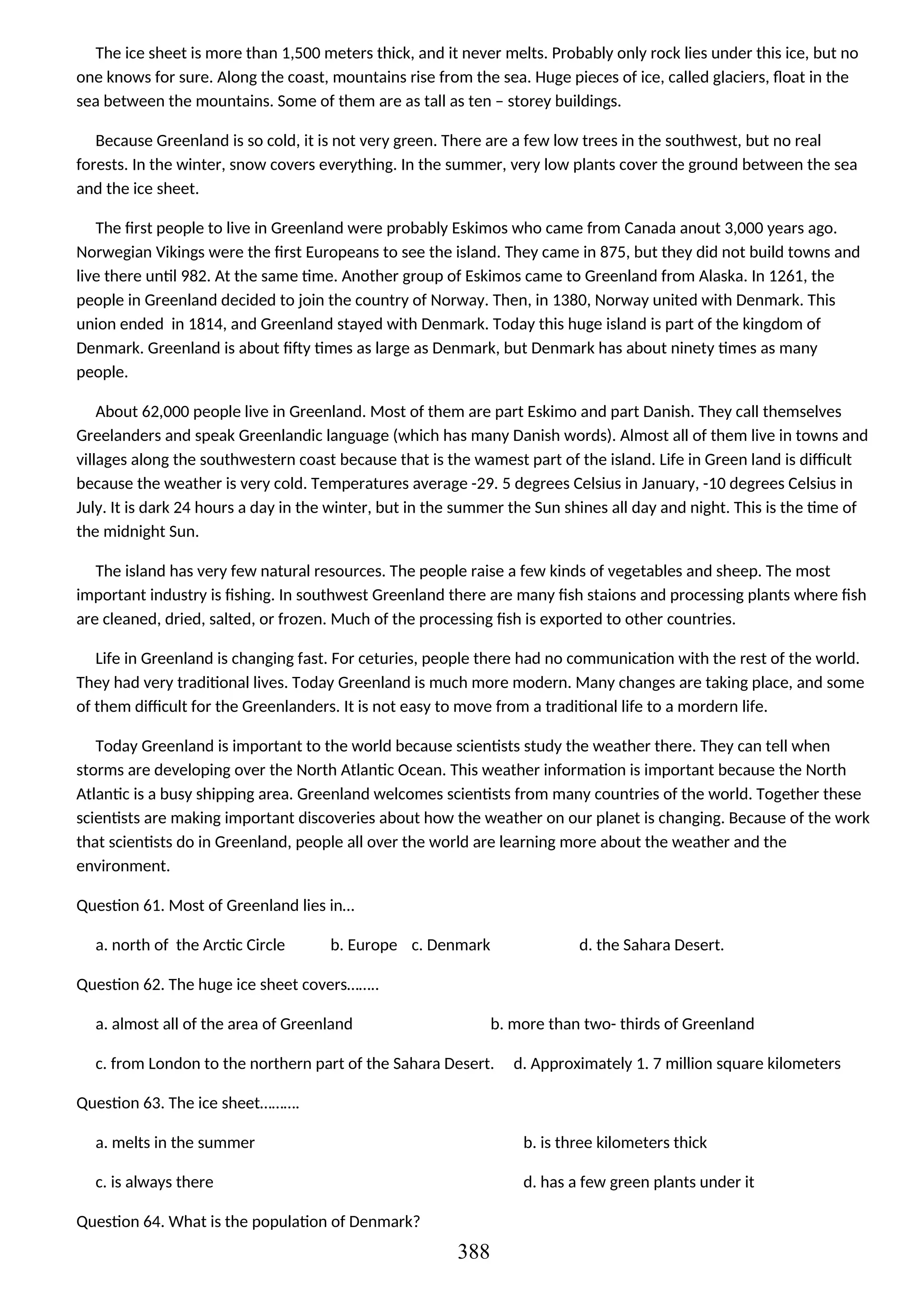 The ice sheet is more than 1,500 meters thick, and it never melts. Probably only rock lies under this ice, but no
one knows for sure. Along the coast, mountains rise from the sea. Huge pieces of ice, called glaciers, float in the
sea between the mountains. Some of them are as tall as ten – storey buildings.
Because Greenland is so cold, it is not very green. There are a few low trees in the southwest, but no real
forests. In the winter, snow covers everything. In the summer, very low plants cover the ground between the sea
and the ice sheet.
The first people to live in Greenland were probably Eskimos who came from Canada anout 3,000 years ago.
Norwegian Vikings were the first Europeans to see the island. They came in 875, but they did not build towns and
live there until 982. At the same time. Another group of Eskimos came to Greenland from Alaska. In 1261, the
people in Greenland decided to join the country of Norway. Then, in 1380, Norway united with Denmark. This
union ended in 1814, and Greenland stayed with Denmark. Today this huge island is part of the kingdom of
Denmark. Greenland is about fifty times as large as Denmark, but Denmark has about ninety times as many
people.
About 62,000 people live in Greenland. Most of them are part Eskimo and part Danish. They call themselves
Greelanders and speak Greenlandic language (which has many Danish words). Almost all of them live in towns and
villages along the southwestern coast because that is the wamest part of the island. Life in Green land is difficult
because the weather is very cold. Temperatures average -29. 5 degrees Celsius in January, -10 degrees Celsius in
July. It is dark 24 hours a day in the winter, but in the summer the Sun shines all day and night. This is the time of
the midnight Sun.
The island has very few natural resources. The people raise a few kinds of vegetables and sheep. The most
important industry is fishing. In southwest Greenland there are many fish staions and processing plants where fish
are cleaned, dried, salted, or frozen. Much of the processing fish is exported to other countries.
Life in Greenland is changing fast. For ceturies, people there had no communication with the rest of the world.
They had very traditional lives. Today Greenland is much more modern. Many changes are taking place, and some
of them difficult for the Greenlanders. It is not easy to move from a traditional life to a mordern life.
Today Greenland is important to the world because scientists study the weather there. They can tell when
storms are developing over the North Atlantic Ocean. This weather information is important because the North
Atlantic is a busy shipping area. Greenland welcomes scientists from many countries of the world. Together these
scientists are making important discoveries about how the weather on our planet is changing. Because of the work
that scientists do in Greenland, people all over the world are learning more about the weather and the
environment.
Question 61. Most of Greenland lies in…
a. north of the Arctic Circle b. Europe c. Denmark d. the Sahara Desert.
Question 62. The huge ice sheet covers……..
a. almost all of the area of Greenland b. more than two- thirds of Greenland
c. from London to the northern part of the Sahara Desert. d. Approximately 1. 7 million square kilometers
Question 63. The ice sheet……….
a. melts in the summer b. is three kilometers thick
c. is always there d. has a few green plants under it
Question 64. What is the population of Denmark?
388
 