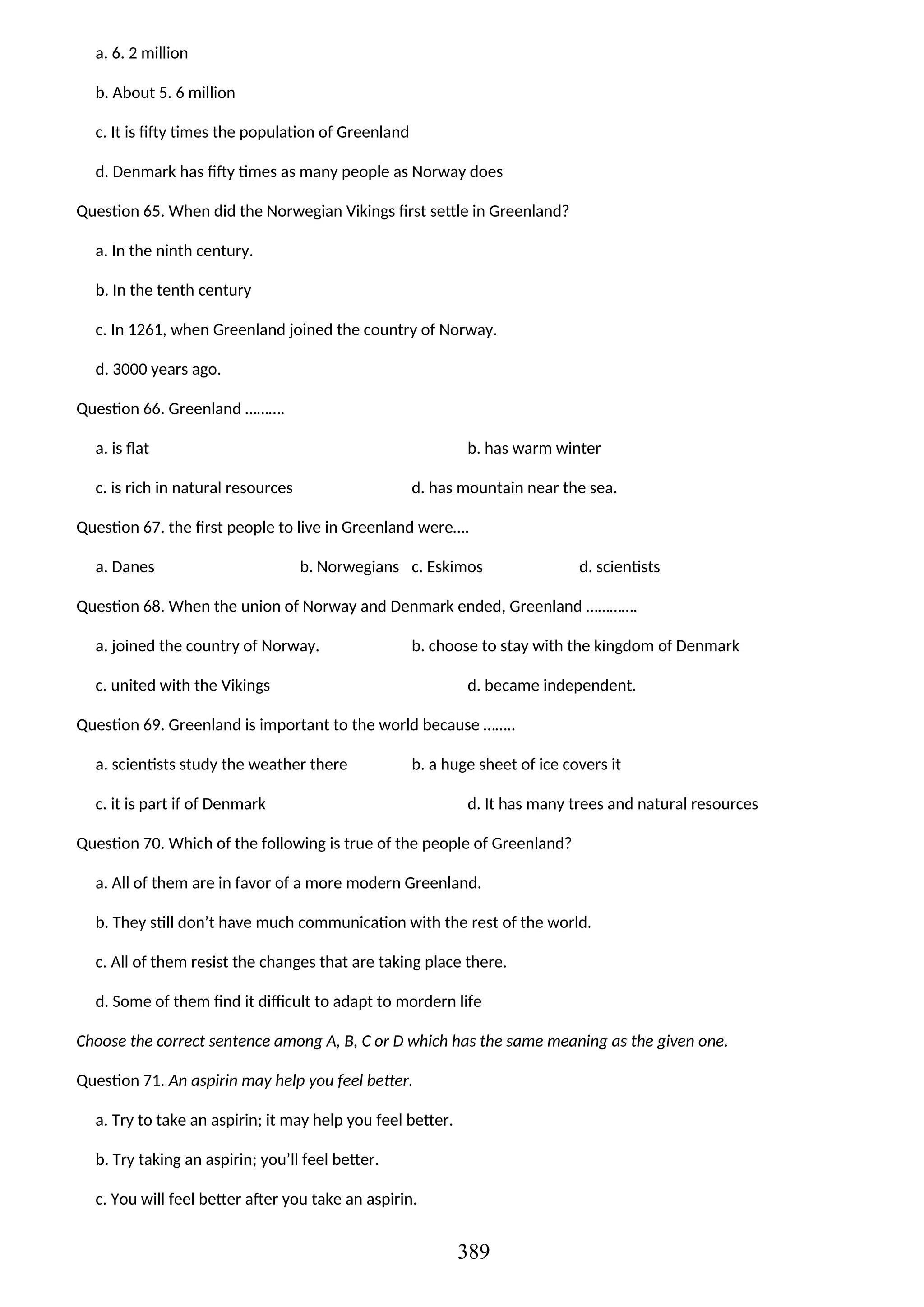 a. 6. 2 million
b. About 5. 6 million
c. It is fifty times the population of Greenland
d. Denmark has fifty times as many people as Norway does
Question 65. When did the Norwegian Vikings first settle in Greenland?
a. In the ninth century.
b. In the tenth century
c. In 1261, when Greenland joined the country of Norway.
d. 3000 years ago.
Question 66. Greenland ……….
a. is flat b. has warm winter
c. is rich in natural resources d. has mountain near the sea.
Question 67. the first people to live in Greenland were….
a. Danes b. Norwegians c. Eskimos d. scientists
Question 68. When the union of Norway and Denmark ended, Greenland ………….
a. joined the country of Norway. b. choose to stay with the kingdom of Denmark
c. united with the Vikings d. became independent.
Question 69. Greenland is important to the world because ……..
a. scientists study the weather there b. a huge sheet of ice covers it
c. it is part if of Denmark d. It has many trees and natural resources
Question 70. Which of the following is true of the people of Greenland?
a. All of them are in favor of a more modern Greenland.
b. They still don’t have much communication with the rest of the world.
c. All of them resist the changes that are taking place there.
d. Some of them find it difficult to adapt to mordern life
Choose the correct sentence among A, B, C or D which has the same meaning as the given one.
Question 71. An aspirin may help you feel better.
a. Try to take an aspirin; it may help you feel better.
b. Try taking an aspirin; you’ll feel better.
c. You will feel better after you take an aspirin.
389
 