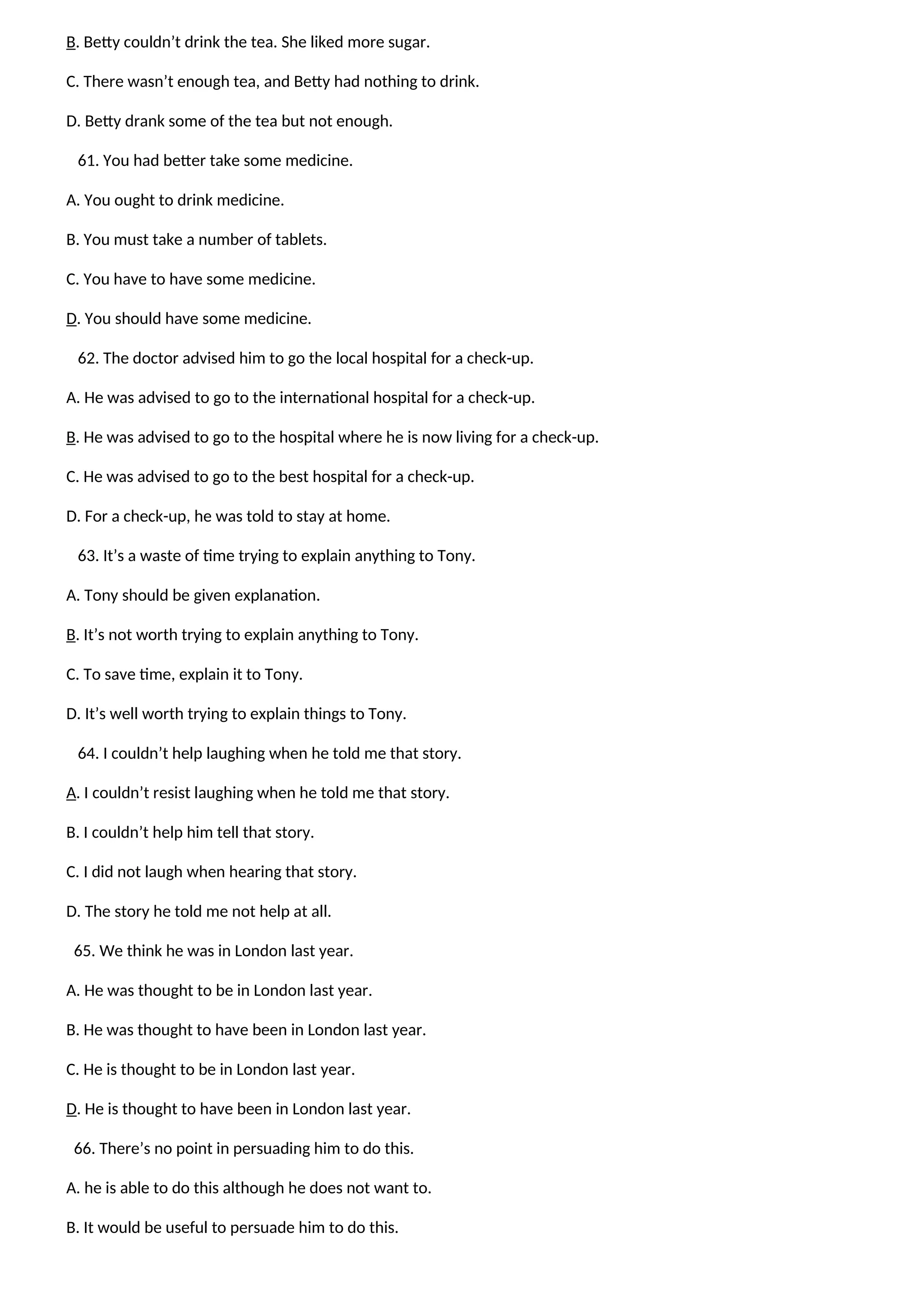 B. Betty couldn’t drink the tea. She liked more sugar.
C. There wasn’t enough tea, and Betty had nothing to drink.
D. Betty drank some of the tea but not enough.
61. You had better take some medicine.
A. You ought to drink medicine.
B. You must take a number of tablets.
C. You have to have some medicine.
D. You should have some medicine.
62. The doctor advised him to go the local hospital for a check-up.
A. He was advised to go to the international hospital for a check-up.
B. He was advised to go to the hospital where he is now living for a check-up.
C. He was advised to go to the best hospital for a check-up.
D. For a check-up, he was told to stay at home.
63. It’s a waste of time trying to explain anything to Tony.
A. Tony should be given explanation.
B. It’s not worth trying to explain anything to Tony.
C. To save time, explain it to Tony.
D. It’s well worth trying to explain things to Tony.
64. I couldn’t help laughing when he told me that story.
A. I couldn’t resist laughing when he told me that story.
B. I couldn’t help him tell that story.
C. I did not laugh when hearing that story.
D. The story he told me not help at all.
65. We think he was in London last year.
A. He was thought to be in London last year.
B. He was thought to have been in London last year.
C. He is thought to be in London last year.
D. He is thought to have been in London last year.
66. There’s no point in persuading him to do this.
A. he is able to do this although he does not want to.
B. It would be useful to persuade him to do this.
 