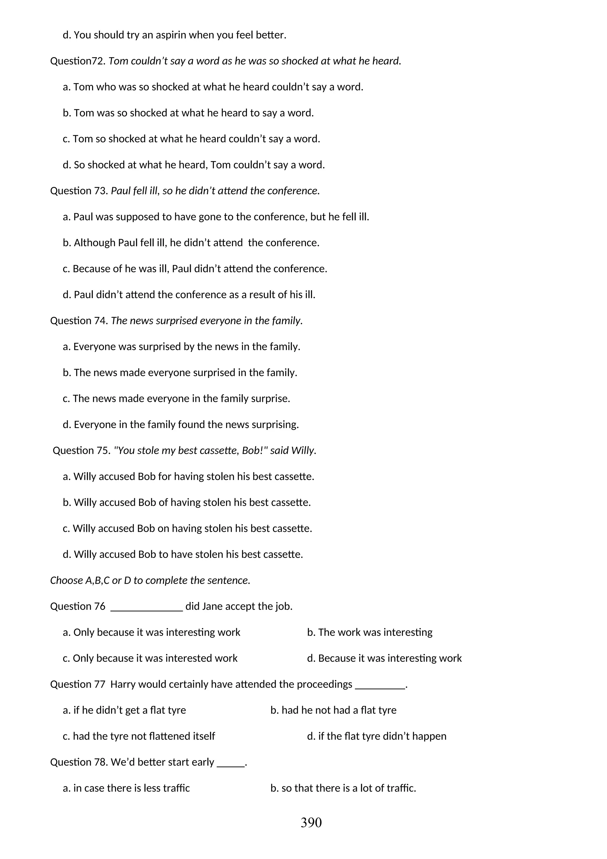d. You should try an aspirin when you feel better.
Question72. Tom couldn’t say a word as he was so shocked at what he heard.
a. Tom who was so shocked at what he heard couldn’t say a word.
b. Tom was so shocked at what he heard to say a word.
c. Tom so shocked at what he heard couldn’t say a word.
d. So shocked at what he heard, Tom couldn’t say a word.
Question 73. Paul fell ill, so he didn’t attend the conference.
a. Paul was supposed to have gone to the conference, but he fell ill.
b. Although Paul fell ill, he didn’t attend the conference.
c. Because of he was ill, Paul didn’t attend the conference.
d. Paul didn’t attend the conference as a result of his ill.
Question 74. The news surprised everyone in the family.
a. Everyone was surprised by the news in the family.
b. The news made everyone surprised in the family.
c. The news made everyone in the family surprise.
d. Everyone in the family found the news surprising.
Question 75. "You stole my best cassette, Bob!" said Willy.
a. Willy accused Bob for having stolen his best cassette.
b. Willy accused Bob of having stolen his best cassette.
c. Willy accused Bob on having stolen his best cassette.
d. Willy accused Bob to have stolen his best cassette.
Choose A,B,C or D to complete the sentence.
Question 76 _____________ did Jane accept the job.
a. Only because it was interesting work b. The work was interesting
c. Only because it was interested work d. Because it was interesting work
Question 77 Harry would certainly have attended the proceedings _________.
a. if he didn’t get a flat tyre b. had he not had a flat tyre
c. had the tyre not flattened itself d. if the flat tyre didn’t happen
Question 78. We’d better start early _____.
a. in case there is less traffic b. so that there is a lot of traffic.
390
 
