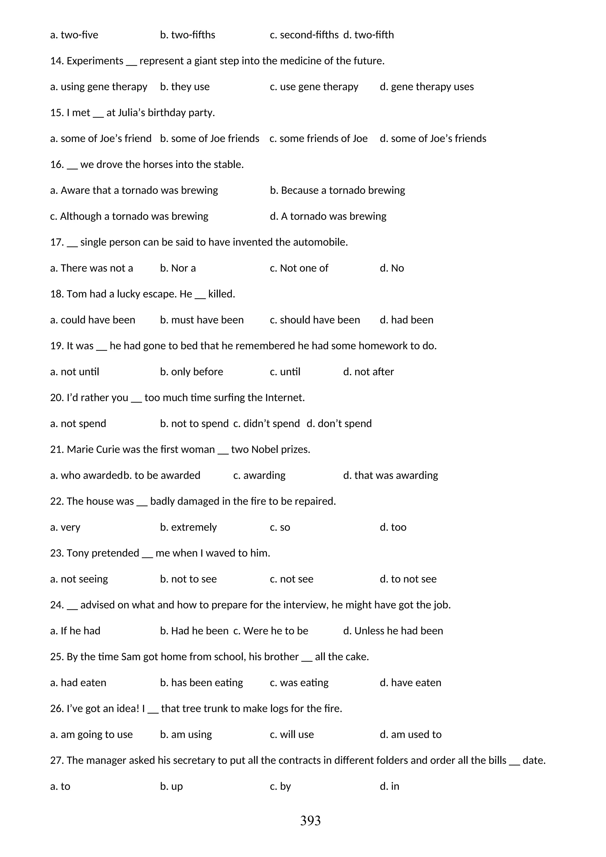 a. two-five b. two-fifths c. second-fifths d. two-fifth
14. Experiments __ represent a giant step into the medicine of the future.
a. using gene therapy b. they use c. use gene therapy d. gene therapy uses
15. I met __ at Julia’s birthday party.
a. some of Joe’s friend b. some of Joe friends c. some friends of Joe d. some of Joe’s friends
16. __ we drove the horses into the stable.
a. Aware that a tornado was brewing b. Because a tornado brewing
c. Although a tornado was brewing d. A tornado was brewing
17. __ single person can be said to have invented the automobile.
a. There was not a b. Nor a c. Not one of d. No
18. Tom had a lucky escape. He __ killed.
a. could have been b. must have been c. should have been d. had been
19. It was __ he had gone to bed that he remembered he had some homework to do.
a. not until b. only before c. until d. not after
20. I’d rather you __ too much time surfing the Internet.
a. not spend b. not to spend c. didn’t spend d. don’t spend
21. Marie Curie was the first woman __ two Nobel prizes.
a. who awardedb. to be awarded c. awarding d. that was awarding
22. The house was __ badly damaged in the fire to be repaired.
a. very b. extremely c. so d. too
23. Tony pretended __ me when I waved to him.
a. not seeing b. not to see c. not see d. to not see
24. __ advised on what and how to prepare for the interview, he might have got the job.
a. If he had b. Had he been c. Were he to be d. Unless he had been
25. By the time Sam got home from school, his brother __ all the cake.
a. had eaten b. has been eating c. was eating d. have eaten
26. I’ve got an idea! I __ that tree trunk to make logs for the fire.
a. am going to use b. am using c. will use d. am used to
27. The manager asked his secretary to put all the contracts in different folders and order all the bills __ date.
a. to b. up c. by d. in
393
 