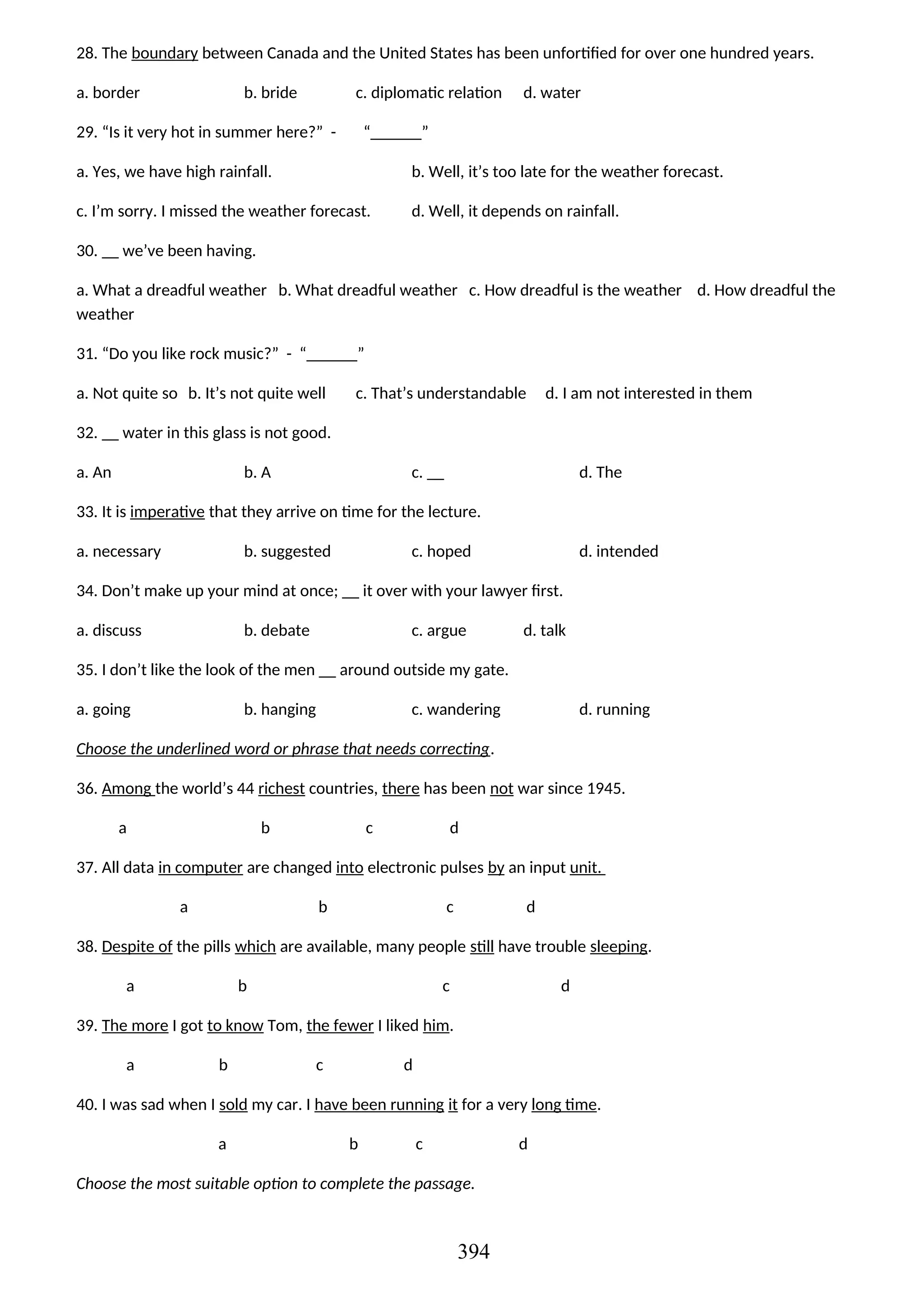 28. The boundary between Canada and the United States has been unfortified for over one hundred years.
a. border b. bride c. diplomatic relation d. water
29. “Is it very hot in summer here?” - “______”
a. Yes, we have high rainfall. b. Well, it’s too late for the weather forecast.
c. I’m sorry. I missed the weather forecast. d. Well, it depends on rainfall.
30. __ we’ve been having.
a. What a dreadful weather b. What dreadful weather c. How dreadful is the weather d. How dreadful the
weather
31. “Do you like rock music?” - “______”
a. Not quite so b. It’s not quite well c. That’s understandable d. I am not interested in them
32. __ water in this glass is not good.
a. An b. A c. __ d. The
33. It is imperative that they arrive on time for the lecture.
a. necessary b. suggested c. hoped d. intended
34. Don’t make up your mind at once; __ it over with your lawyer first.
a. discuss b. debate c. argue d. talk
35. I don’t like the look of the men __ around outside my gate.
a. going b. hanging c. wandering d. running
Choose the underlined word or phrase that needs correcting.
36. Among the world’s 44 richest countries, there has been not war since 1945.
a b c d
37. All data in computer are changed into electronic pulses by an input unit.
a b c d
38. Despite of the pills which are available, many people still have trouble sleeping.
a b c d
39. The more I got to know Tom, the fewer I liked him.
a b c d
40. I was sad when I sold my car. I have been running it for a very long time.
a b c d
Choose the most suitable option to complete the passage.
394
 