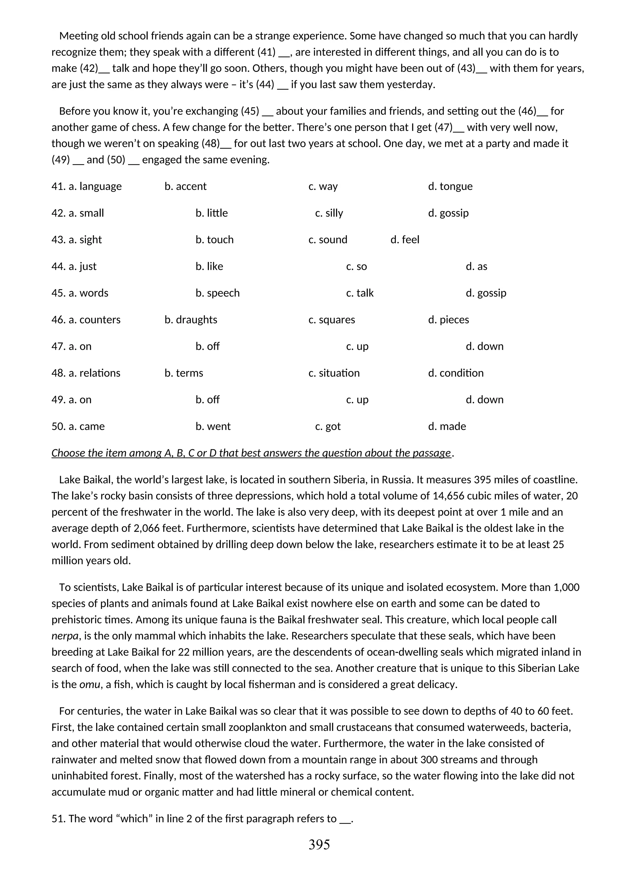 Meeting old school friends again can be a strange experience. Some have changed so much that you can hardly
recognize them; they speak with a different (41) __, are interested in different things, and all you can do is to
make (42)__ talk and hope they’ll go soon. Others, though you might have been out of (43)__ with them for years,
are just the same as they always were – it’s (44) __ if you last saw them yesterday.
Before you know it, you’re exchanging (45) __ about your families and friends, and setting out the (46)__ for
another game of chess. A few change for the better. There’s one person that I get (47)__ with very well now,
though we weren’t on speaking (48)__ for out last two years at school. One day, we met at a party and made it
(49) __ and (50) __ engaged the same evening.
41. a. language b. accent c. way d. tongue
42. a. small b. little c. silly d. gossip
43. a. sight b. touch c. sound d. feel
44. a. just b. like c. so d. as
45. a. words b. speech c. talk d. gossip
46. a. counters b. draughts c. squares d. pieces
47. a. on b. off c. up d. down
48. a. relations b. terms c. situation d. condition
49. a. on b. off c. up d. down
50. a. came b. went c. got d. made
Choose the item among A, B, C or D that best answers the question about the passage.
Lake Baikal, the world’s largest lake, is located in southern Siberia, in Russia. It measures 395 miles of coastline.
The lake’s rocky basin consists of three depressions, which hold a total volume of 14,656 cubic miles of water, 20
percent of the freshwater in the world. The lake is also very deep, with its deepest point at over 1 mile and an
average depth of 2,066 feet. Furthermore, scientists have determined that Lake Baikal is the oldest lake in the
world. From sediment obtained by drilling deep down below the lake, researchers estimate it to be at least 25
million years old.
To scientists, Lake Baikal is of particular interest because of its unique and isolated ecosystem. More than 1,000
species of plants and animals found at Lake Baikal exist nowhere else on earth and some can be dated to
prehistoric times. Among its unique fauna is the Baikal freshwater seal. This creature, which local people call
nerpa, is the only mammal which inhabits the lake. Researchers speculate that these seals, which have been
breeding at Lake Baikal for 22 million years, are the descendents of ocean-dwelling seals which migrated inland in
search of food, when the lake was still connected to the sea. Another creature that is unique to this Siberian Lake
is the omu, a fish, which is caught by local fisherman and is considered a great delicacy.
For centuries, the water in Lake Baikal was so clear that it was possible to see down to depths of 40 to 60 feet.
First, the lake contained certain small zooplankton and small crustaceans that consumed waterweeds, bacteria,
and other material that would otherwise cloud the water. Furthermore, the water in the lake consisted of
rainwater and melted snow that flowed down from a mountain range in about 300 streams and through
uninhabited forest. Finally, most of the watershed has a rocky surface, so the water flowing into the lake did not
accumulate mud or organic matter and had little mineral or chemical content.
51. The word “which” in line 2 of the first paragraph refers to __.
395
 