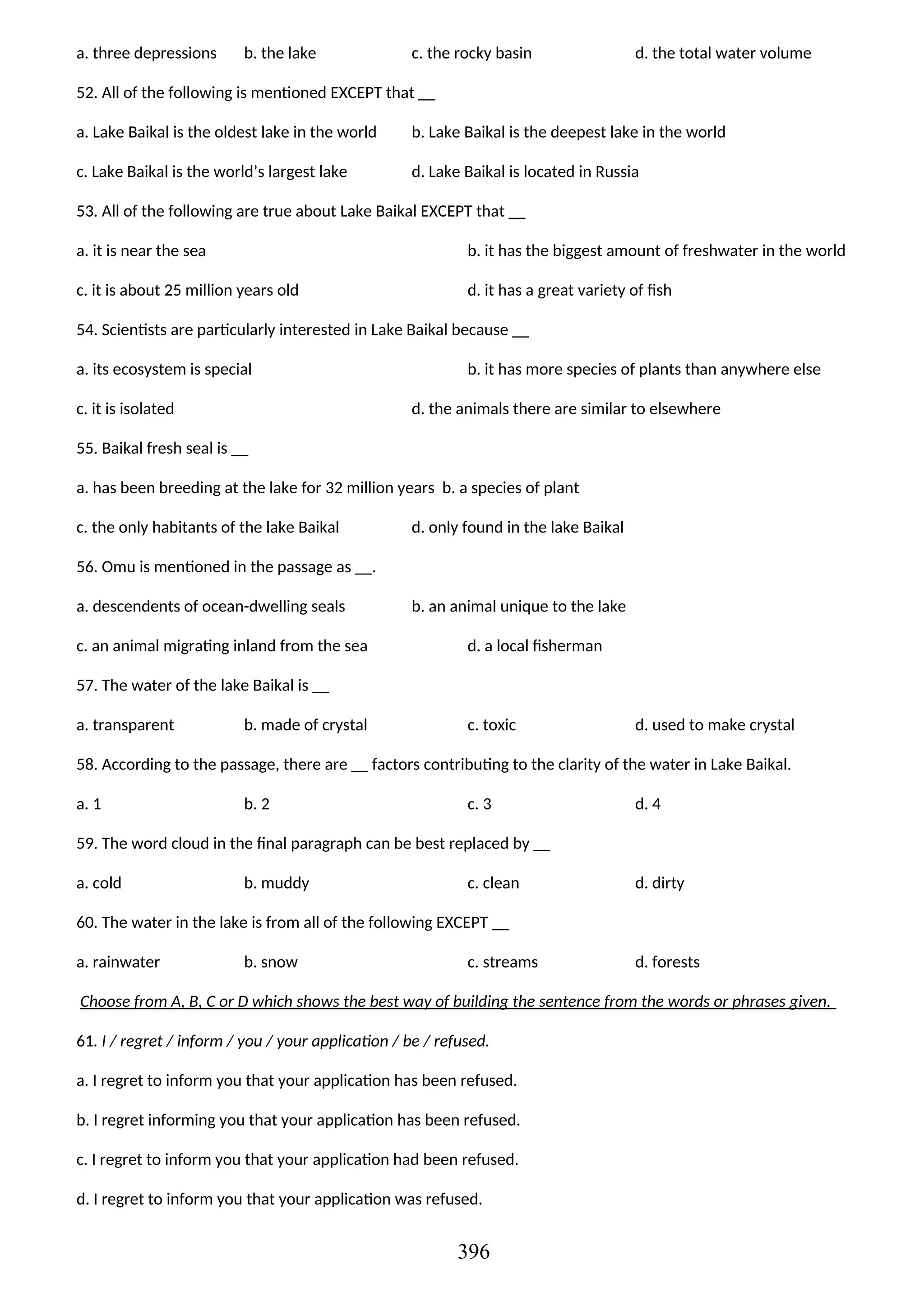a. three depressions b. the lake c. the rocky basin d. the total water volume
52. All of the following is mentioned EXCEPT that __
a. Lake Baikal is the oldest lake in the world b. Lake Baikal is the deepest lake in the world
c. Lake Baikal is the world’s largest lake d. Lake Baikal is located in Russia
53. All of the following are true about Lake Baikal EXCEPT that __
a. it is near the sea b. it has the biggest amount of freshwater in the world
c. it is about 25 million years old d. it has a great variety of fish
54. Scientists are particularly interested in Lake Baikal because __
a. its ecosystem is special b. it has more species of plants than anywhere else
c. it is isolated d. the animals there are similar to elsewhere
55. Baikal fresh seal is __
a. has been breeding at the lake for 32 million years b. a species of plant
c. the only habitants of the lake Baikal d. only found in the lake Baikal
56. Omu is mentioned in the passage as __.
a. descendents of ocean-dwelling seals b. an animal unique to the lake
c. an animal migrating inland from the sea d. a local fisherman
57. The water of the lake Baikal is __
a. transparent b. made of crystal c. toxic d. used to make crystal
58. According to the passage, there are __ factors contributing to the clarity of the water in Lake Baikal.
a. 1 b. 2 c. 3 d. 4
59. The word cloud in the final paragraph can be best replaced by __
a. cold b. muddy c. clean d. dirty
60. The water in the lake is from all of the following EXCEPT __
a. rainwater b. snow c. streams d. forests
Choose from A, B, C or D which shows the best way of building the sentence from the words or phrases given.
61. I / regret / inform / you / your application / be / refused.
a. I regret to inform you that your application has been refused.
b. I regret informing you that your application has been refused.
c. I regret to inform you that your application had been refused.
d. I regret to inform you that your application was refused.
396
 