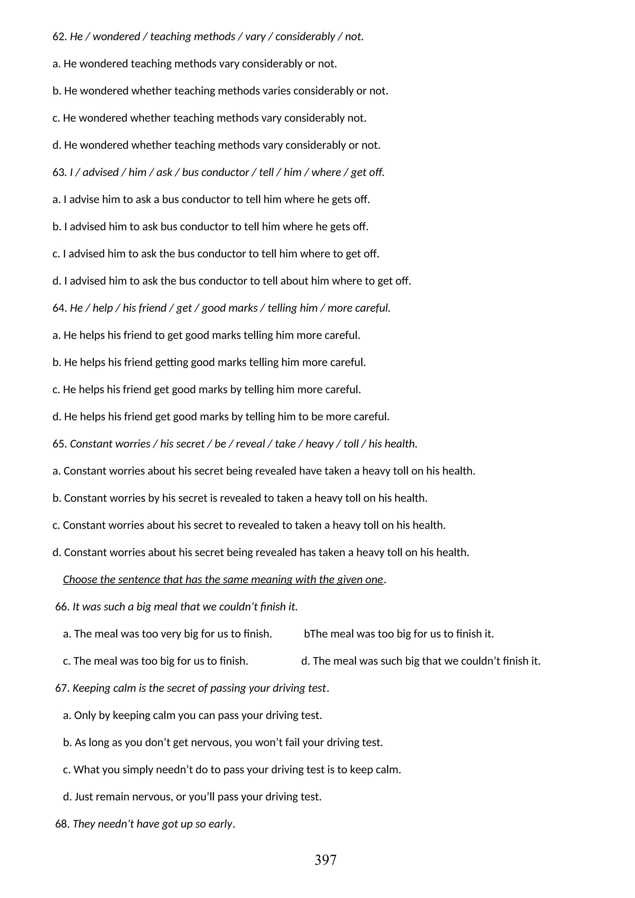 62. He / wondered / teaching methods / vary / considerably / not.
a. He wondered teaching methods vary considerably or not.
b. He wondered whether teaching methods varies considerably or not.
c. He wondered whether teaching methods vary considerably not.
d. He wondered whether teaching methods vary considerably or not.
63. I / advised / him / ask / bus conductor / tell / him / where / get off.
a. I advise him to ask a bus conductor to tell him where he gets off.
b. I advised him to ask bus conductor to tell him where he gets off.
c. I advised him to ask the bus conductor to tell him where to get off.
d. I advised him to ask the bus conductor to tell about him where to get off.
64. He / help / his friend / get / good marks / telling him / more careful.
a. He helps his friend to get good marks telling him more careful.
b. He helps his friend getting good marks telling him more careful.
c. He helps his friend get good marks by telling him more careful.
d. He helps his friend get good marks by telling him to be more careful.
65. Constant worries / his secret / be / reveal / take / heavy / toll / his health.
a. Constant worries about his secret being revealed have taken a heavy toll on his health.
b. Constant worries by his secret is revealed to taken a heavy toll on his health.
c. Constant worries about his secret to revealed to taken a heavy toll on his health.
d. Constant worries about his secret being revealed has taken a heavy toll on his health.
Choose the sentence that has the same meaning with the given one.
66. It was such a big meal that we couldn’t finish it.
a. The meal was too very big for us to finish. bThe meal was too big for us to finish it.
c. The meal was too big for us to finish. d. The meal was such big that we couldn’t finish it.
67. Keeping calm is the secret of passing your driving test.
a. Only by keeping calm you can pass your driving test.
b. As long as you don’t get nervous, you won’t fail your driving test.
c. What you simply needn’t do to pass your driving test is to keep calm.
d. Just remain nervous, or you’ll pass your driving test.
68. They needn’t have got up so early.
397
 