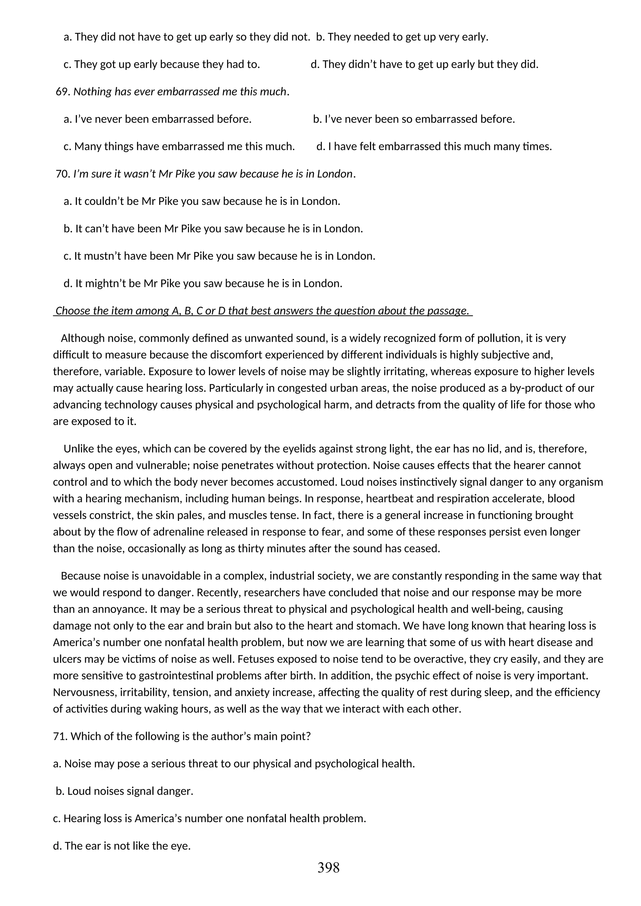 a. They did not have to get up early so they did not. b. They needed to get up very early.
c. They got up early because they had to. d. They didn’t have to get up early but they did.
69. Nothing has ever embarrassed me this much.
a. I’ve never been embarrassed before. b. I’ve never been so embarrassed before.
c. Many things have embarrassed me this much. d. I have felt embarrassed this much many times.
70. I’m sure it wasn’t Mr Pike you saw because he is in London.
a. It couldn’t be Mr Pike you saw because he is in London.
b. It can’t have been Mr Pike you saw because he is in London.
c. It mustn’t have been Mr Pike you saw because he is in London.
d. It mightn’t be Mr Pike you saw because he is in London.
Choose the item among A, B, C or D that best answers the question about the passage.
Although noise, commonly defined as unwanted sound, is a widely recognized form of pollution, it is very
difficult to measure because the discomfort experienced by different individuals is highly subjective and,
therefore, variable. Exposure to lower levels of noise may be slightly irritating, whereas exposure to higher levels
may actually cause hearing loss. Particularly in congested urban areas, the noise produced as a by-product of our
advancing technology causes physical and psychological harm, and detracts from the quality of life for those who
are exposed to it.
Unlike the eyes, which can be covered by the eyelids against strong light, the ear has no lid, and is, therefore,
always open and vulnerable; noise penetrates without protection. Noise causes effects that the hearer cannot
control and to which the body never becomes accustomed. Loud noises instinctively signal danger to any organism
with a hearing mechanism, including human beings. In response, heartbeat and respiration accelerate, blood
vessels constrict, the skin pales, and muscles tense. In fact, there is a general increase in functioning brought
about by the flow of adrenaline released in response to fear, and some of these responses persist even longer
than the noise, occasionally as long as thirty minutes after the sound has ceased.
Because noise is unavoidable in a complex, industrial society, we are constantly responding in the same way that
we would respond to danger. Recently, researchers have concluded that noise and our response may be more
than an annoyance. It may be a serious threat to physical and psychological health and well-being, causing
damage not only to the ear and brain but also to the heart and stomach. We have long known that hearing loss is
America’s number one nonfatal health problem, but now we are learning that some of us with heart disease and
ulcers may be victims of noise as well. Fetuses exposed to noise tend to be overactive, they cry easily, and they are
more sensitive to gastrointestinal problems after birth. In addition, the psychic effect of noise is very important.
Nervousness, irritability, tension, and anxiety increase, affecting the quality of rest during sleep, and the efficiency
of activities during waking hours, as well as the way that we interact with each other.
71. Which of the following is the author’s main point?
a. Noise may pose a serious threat to our physical and psychological health.
b. Loud noises signal danger.
c. Hearing loss is America’s number one nonfatal health problem.
d. The ear is not like the eye.
398
 
