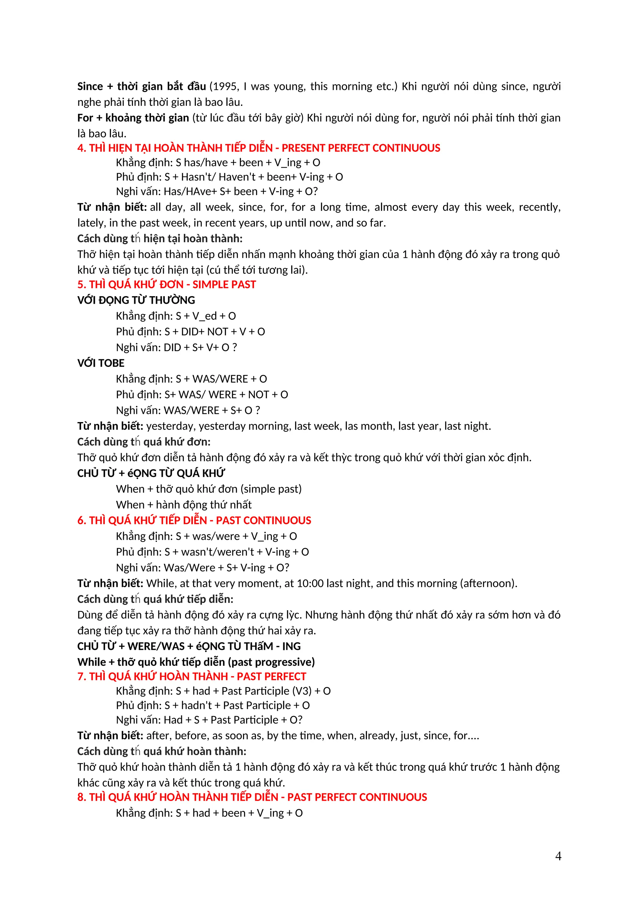 Since + thời gian bắt đầu (1995, I was young, this morning etc.) Khi người nói dùng since, người
nghe phải tính thời gian là bao lâu.
For + khoảng thời gian (từ lúc đầu tới bây giờ) Khi người nói dùng for, người nói phải tính thời gian
là bao lâu.
4. THÌ HIỆN TẠI HOÀN THÀNH TIẾP DIỄN - PRESENT PERFECT CONTINUOUS
Khẳng định: S has/have + been + V_ing + O
Phủ định: S + Hasn't/ Haven't + been+ V-ing + O
Nghi vấn: Has/HAve+ S+ been + V-ing + O?
Từ nhận biết: all day, all week, since, for, for a long time, almost every day this week, recently,
lately, in the past week, in recent years, up until now, and so far.
Cách dùng t hiện tại hoàn thành:
h́
Thỡ hiện tại hoàn thành tiếp diễn nhấn mạnh khoảng thời gian của 1 hành động đó xảy ra trong quỏ
khứ và tiếp tục tới hiện tại (cú thể tới tương lai).
5. THÌ QUÁ KHỨ ĐƠN - SIMPLE PAST
VỚI ĐỘNG TỪ THƯỜNG
Khẳng định: S + V_ed + O
Phủ định: S + DID+ NOT + V + O
Nghi vấn: DID + S+ V+ O ?
VỚI TOBE
Khẳng định: S + WAS/WERE + O
Phủ định: S+ WAS/ WERE + NOT + O
Nghi vấn: WAS/WERE + S+ O ?
Từ nhận biết: yesterday, yesterday morning, last week, las month, last year, last night.
Cách dùng t quá khứ đơn:
h́
Thỡ quỏ khứ đơn diễn tả hành động đó xảy ra và kết thỳc trong quỏ khứ với thời gian xỏc định.
CHỦ TỪ + éỘNG TỪ QUÁ KHỨ
When + thỡ quỏ khứ đơn (simple past)
When + hành động thứ nhất
6. THÌ QUÁ KHỨ TIẾP DIỄN - PAST CONTINUOUS
Khẳng định: S + was/were + V_ing + O
Phủ định: S + wasn't/weren't + V-ing + O
Nghi vấn: Was/Were + S+ V-ing + O?
Từ nhận biết: While, at that very moment, at 10:00 last night, and this morning (afternoon).
Cách dùng t quá khứ tiếp diễn:
h́
Dùng để diễn tả hành động đó xảy ra cựng lỳc. Nhưng hành động thứ nhất đó xảy ra sớm hơn và đó
đang tiếp tục xảy ra thỡ hành động thứ hai xảy ra.
CHỦ TỪ + WERE/WAS + éỘNG TÙ THấM - ING
While + thỡ quỏ khứ tiếp diễn (past progressive)
7. THÌ QUÁ KHỨ HOÀN THÀNH - PAST PERFECT
Khẳng định: S + had + Past Participle (V3) + O
Phủ định: S + hadn't + Past Participle + O
Nghi vấn: Had + S + Past Participle + O?
Từ nhận biết: after, before, as soon as, by the time, when, already, just, since, for....
Cách dùng t quá khứ hoàn thành:
h́
Thỡ quỏ khứ hoàn thành diễn tả 1 hành động đó xảy ra và kết thúc trong quá khứ trước 1 hành động
khác cũng xảy ra và kết thúc trong quá khứ.
8. THÌ QUÁ KHỨ HOÀN THÀNH TIẾP DIỄN - PAST PERFECT CONTINUOUS
Khẳng định: S + had + been + V_ing + O
4
 