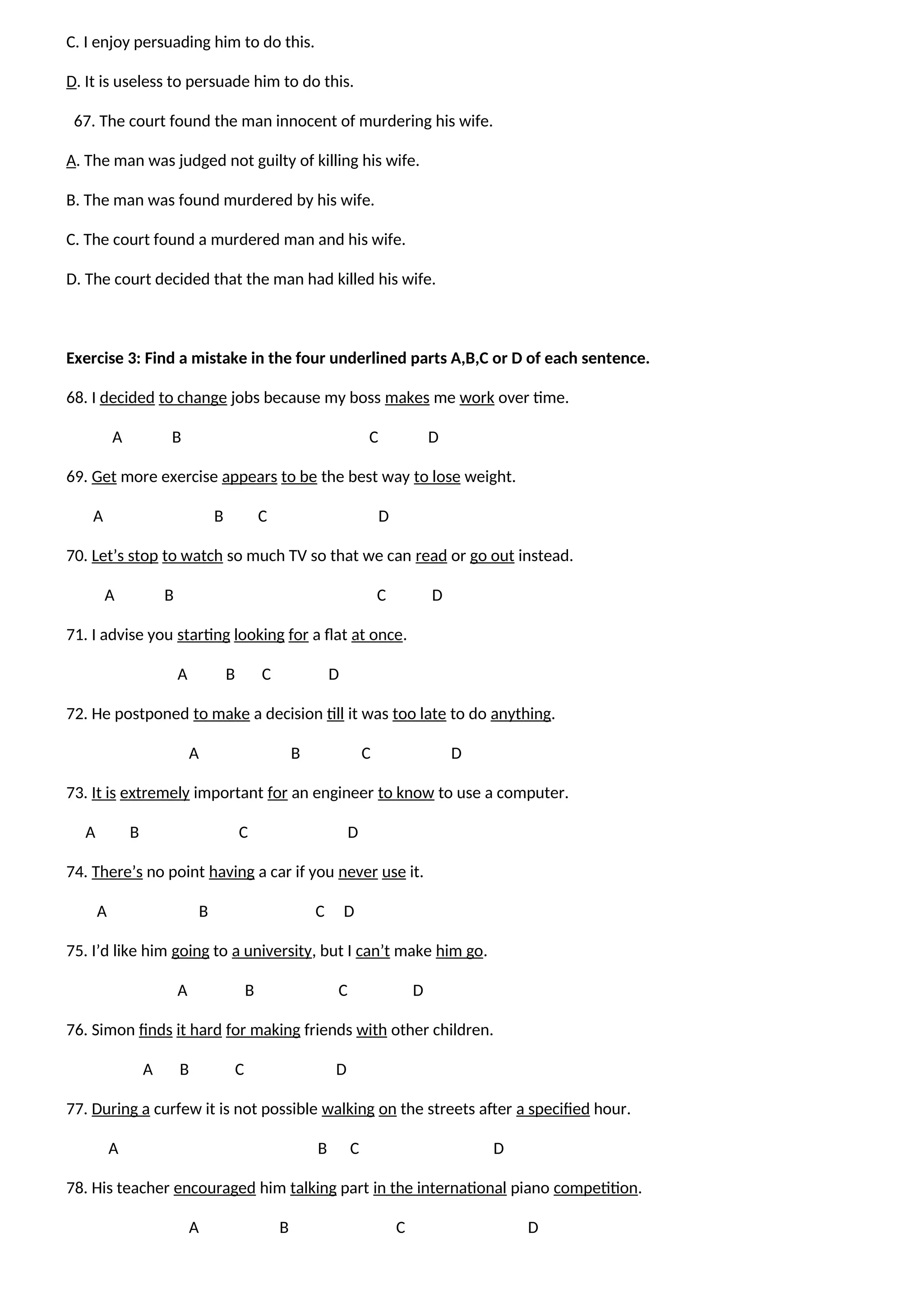 C. I enjoy persuading him to do this.
D. It is useless to persuade him to do this.
67. The court found the man innocent of murdering his wife.
A. The man was judged not guilty of killing his wife.
B. The man was found murdered by his wife.
C. The court found a murdered man and his wife.
D. The court decided that the man had killed his wife.
Exercise 3: Find a mistake in the four underlined parts A,B,C or D of each sentence.
68. I decided to change jobs because my boss makes me work over time.
A B C D
69. Get more exercise appears to be the best way to lose weight.
A B C D
70. Let’s stop to watch so much TV so that we can read or go out instead.
A B C D
71. I advise you starting looking for a flat at once.
A B C D
72. He postponed to make a decision till it was too late to do anything.
A B C D
73. It is extremely important for an engineer to know to use a computer.
A B C D
74. There’s no point having a car if you never use it.
A B C D
75. I’d like him going to a university, but I can’t make him go.
A B C D
76. Simon finds it hard for making friends with other children.
A B C D
77. During a curfew it is not possible walking on the streets after a specified hour.
A B C D
78. His teacher encouraged him talking part in the international piano competition.
A B C D
 
