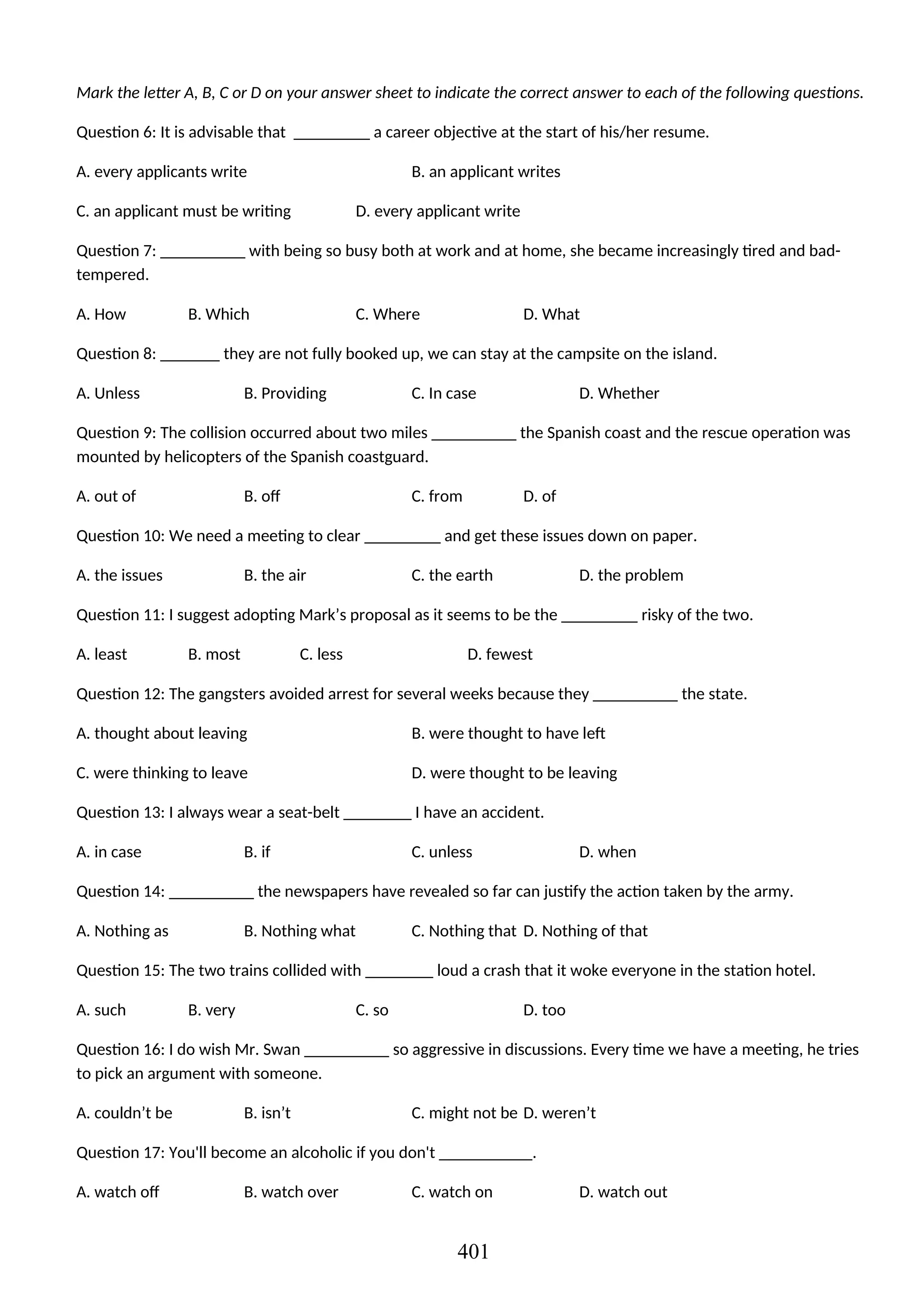 Mark the letter A, B, C or D on your answer sheet to indicate the correct answer to each of the following questions.
Question 6: It is advisable that _________ a career objective at the start of his/her resume.
A. every applicants write B. an applicant writes
C. an applicant must be writing D. every applicant write
Question 7: __________ with being so busy both at work and at home, she became increasingly tired and bad-
tempered.
A. How B. Which C. Where D. What
Question 8: _______ they are not fully booked up, we can stay at the campsite on the island.
A. Unless B. Providing C. In case D. Whether
Question 9: The collision occurred about two miles __________ the Spanish coast and the rescue operation was
mounted by helicopters of the Spanish coastguard.
A. out of B. off C. from D. of
Question 10: We need a meeting to clear _________ and get these issues down on paper.
A. the issues B. the air C. the earth D. the problem
Question 11: I suggest adopting Mark’s proposal as it seems to be the _________ risky of the two.
A. least B. most C. less D. fewest
Question 12: The gangsters avoided arrest for several weeks because they __________ the state.
A. thought about leaving B. were thought to have left
C. were thinking to leave D. were thought to be leaving
Question 13: I always wear a seat-belt ________ I have an accident.
A. in case B. if C. unless D. when
Question 14: __________ the newspapers have revealed so far can justify the action taken by the army.
A. Nothing as B. Nothing what C. Nothing that D. Nothing of that
Question 15: The two trains collided with ________ loud a crash that it woke everyone in the station hotel.
A. such B. very C. so D. too
Question 16: I do wish Mr. Swan __________ so aggressive in discussions. Every time we have a meeting, he tries
to pick an argument with someone.
A. couldn’t be B. isn’t C. might not be D. weren’t
Question 17: You'll become an alcoholic if you don't ___________.
A. watch off B. watch over C. watch on D. watch out
401
 