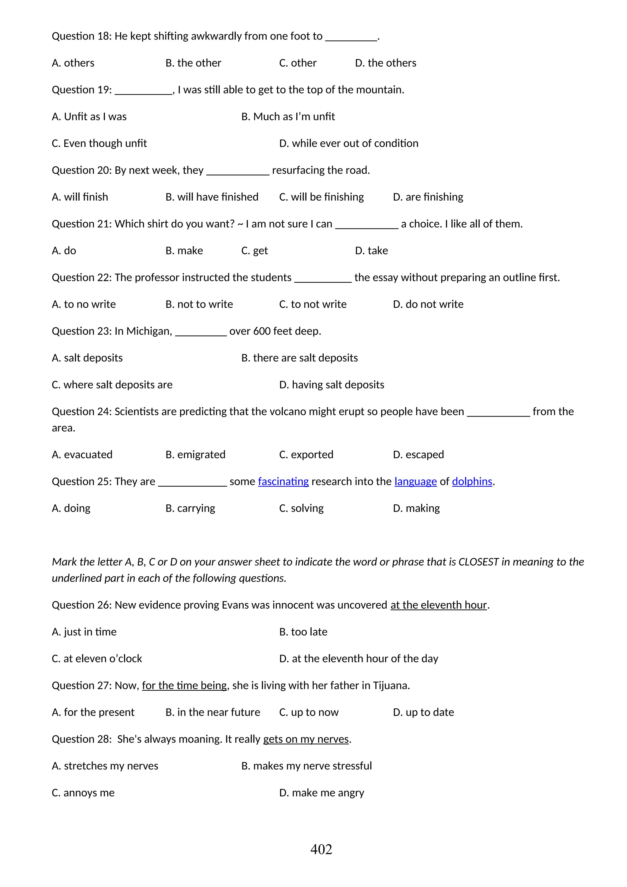 Question 18: He kept shifting awkwardly from one foot to _________.
A. others B. the other C. other D. the others
Question 19: __________, I was still able to get to the top of the mountain.
A. Unfit as I was B. Much as I’m unfit
C. Even though unfit D. while ever out of condition
Question 20: By next week, they ___________ resurfacing the road.
A. will finish B. will have finished C. will be finishing D. are finishing
Question 21: Which shirt do you want? ~ I am not sure I can ___________ a choice. I like all of them.
A. do B. make C. get D. take
Question 22: The professor instructed the students __________ the essay without preparing an outline first.
A. to no write B. not to write C. to not write D. do not write
Question 23: In Michigan, _________ over 600 feet deep.
A. salt deposits B. there are salt deposits
C. where salt deposits are D. having salt deposits
Question 24: Scientists are predicting that the volcano might erupt so people have been ___________ from the
area.
A. evacuated B. emigrated C. exported D. escaped
Question 25: They are ____________ some fascinating research into the language of dolphins.
A. doing B. carrying C. solving D. making
Mark the letter A, B, C or D on your answer sheet to indicate the word or phrase that is CLOSEST in meaning to the
underlined part in each of the following questions.
Question 26: New evidence proving Evans was innocent was uncovered at the eleventh hour.
A. just in time B. too late
C. at eleven o’clock D. at the eleventh hour of the day
Question 27: Now, for the time being, she is living with her father in Tijuana.
A. for the present B. in the near future C. up to now D. up to date
Question 28: She's always moaning. It really gets on my nerves.
A. stretches my nerves B. makes my nerve stressful
C. annoys me D. make me angry
402
 