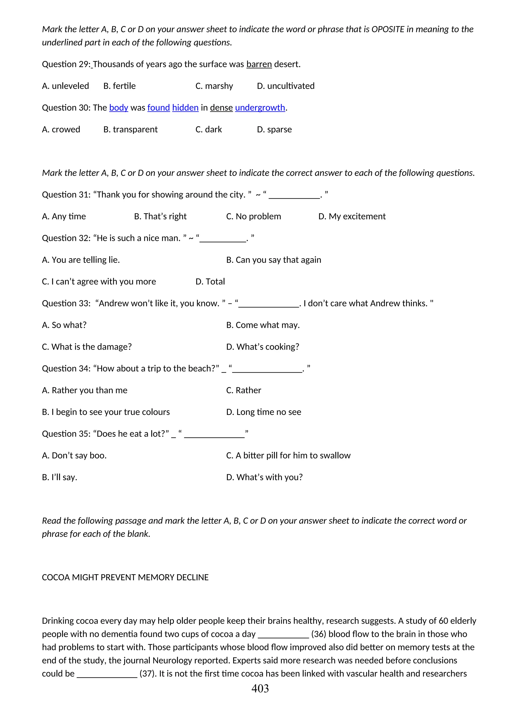 Mark the letter A, B, C or D on your answer sheet to indicate the word or phrase that is OPOSITE in meaning to the
underlined part in each of the following questions.
Question 29: Thousands of years ago the surface was barren desert.
A. unleveled B. fertile C. marshy D. uncultivated
Question 30: The body was found hidden in dense undergrowth.
A. crowed B. transparent C. dark D. sparse
Mark the letter A, B, C or D on your answer sheet to indicate the correct answer to each of the following questions.
Question 31: “Thank you for showing around the city. ” ~ “ ___________. ”
A. Any time B. That’s right C. No problem D. My excitement
Question 32: “He is such a nice man. ” ~ “__________. ”
A. You are telling lie. B. Can you say that again
C. I can’t agree with you more D. Total
Question 33: “Andrew won’t like it, you know. ” – “_____________. I don’t care what Andrew thinks. "
A. So what? B. Come what may.
C. What is the damage? D. What’s cooking?
Question 34: “How about a trip to the beach?” _ “_______________. ”
A. Rather you than me C. Rather
B. I begin to see your true colours D. Long time no see
Question 35: “Does he eat a lot?” _ “ _____________”
A. Don’t say boo. C. A bitter pill for him to swallow
B. I’ll say. D. What’s with you?
Read the following passage and mark the letter A, B, C or D on your answer sheet to indicate the correct word or
phrase for each of the blank.
COCOA MIGHT PREVENT MEMORY DECLINE
Drinking cocoa every day may help older people keep their brains healthy, research suggests. A study of 60 elderly
people with no dementia found two cups of cocoa a day ___________ (36) blood flow to the brain in those who
had problems to start with. Those participants whose blood flow improved also did better on memory tests at the
end of the study, the journal Neurology reported. Experts said more research was needed before conclusions
could be _____________ (37). It is not the first time cocoa has been linked with vascular health and researchers
403
 