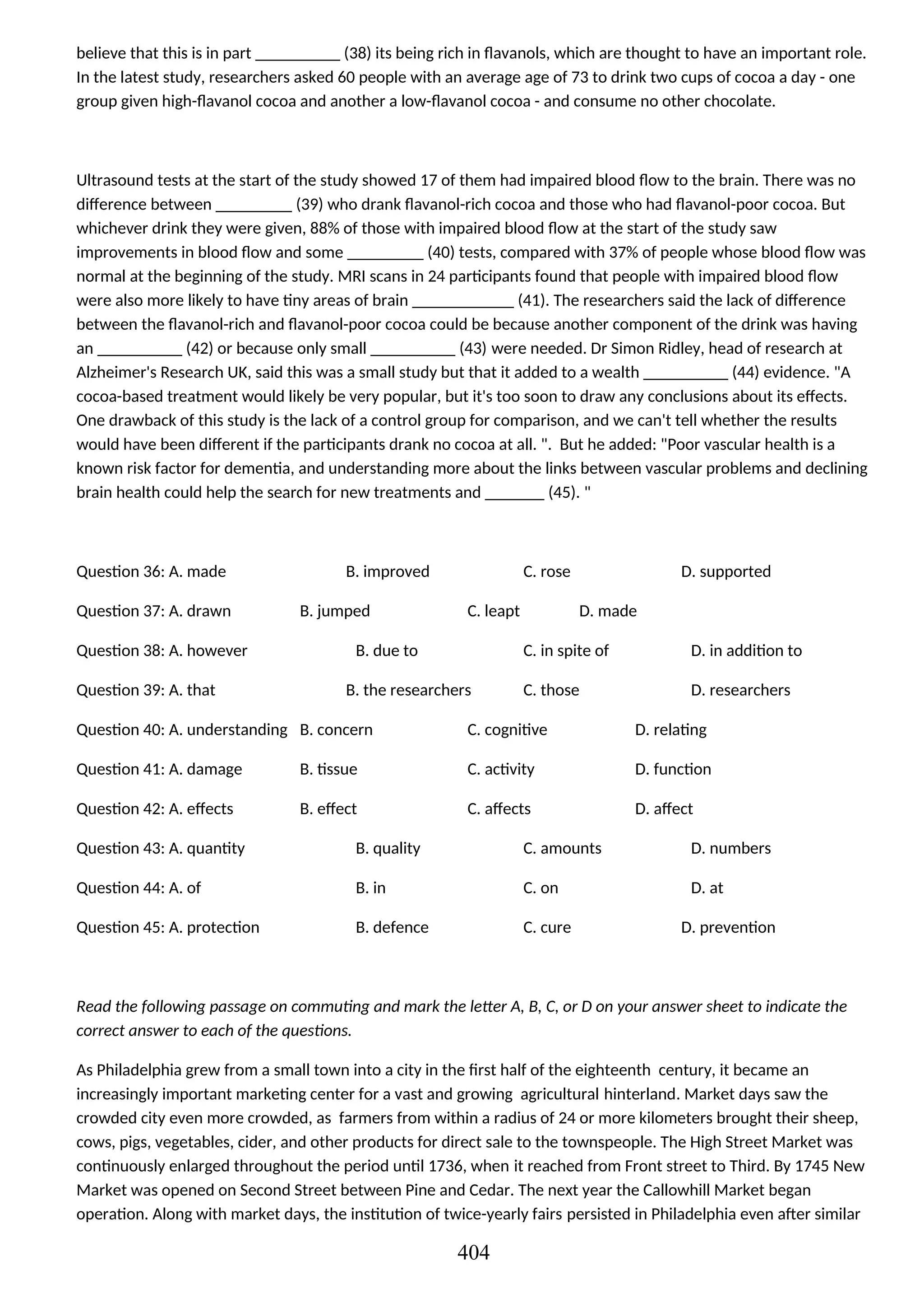 believe that this is in part __________ (38) its being rich in flavanols, which are thought to have an important role.
In the latest study, researchers asked 60 people with an average age of 73 to drink two cups of cocoa a day - one
group given high-flavanol cocoa and another a low-flavanol cocoa - and consume no other chocolate.
Ultrasound tests at the start of the study showed 17 of them had impaired blood flow to the brain. There was no
difference between _________ (39) who drank flavanol-rich cocoa and those who had flavanol-poor cocoa. But
whichever drink they were given, 88% of those with impaired blood flow at the start of the study saw
improvements in blood flow and some _________ (40) tests, compared with 37% of people whose blood flow was
normal at the beginning of the study. MRI scans in 24 participants found that people with impaired blood flow
were also more likely to have tiny areas of brain ____________ (41). The researchers said the lack of difference
between the flavanol-rich and flavanol-poor cocoa could be because another component of the drink was having
an __________ (42) or because only small __________ (43) were needed. Dr Simon Ridley, head of research at
Alzheimer's Research UK, said this was a small study but that it added to a wealth __________ (44) evidence. "A
cocoa-based treatment would likely be very popular, but it's too soon to draw any conclusions about its effects.
One drawback of this study is the lack of a control group for comparison, and we can't tell whether the results
would have been different if the participants drank no cocoa at all. ". But he added: "Poor vascular health is a
known risk factor for dementia, and understanding more about the links between vascular problems and declining
brain health could help the search for new treatments and _______ (45). "
Question 36: A. made B. improved C. rose D. supported
Question 37: A. drawn B. jumped C. leapt D. made
Question 38: A. however B. due to C. in spite of D. in addition to
Question 39: A. that B. the researchers C. those D. researchers
Question 40: A. understanding B. concern C. cognitive D. relating
Question 41: A. damage B. tissue C. activity D. function
Question 42: A. effects B. effect C. affects D. affect
Question 43: A. quantity B. quality C. amounts D. numbers
Question 44: A. of B. in C. on D. at
Question 45: A. protection B. defence C. cure D. prevention
Read the following passage on commuting and mark the letter A, B, C, or D on your answer sheet to indicate the
correct answer to each of the questions.
As Philadelphia grew from a small town into a city in the first half of the eighteenth century, it became an
increasingly important marketing center for a vast and growing agricultural hinterland. Market days saw the
crowded city even more crowded, as farmers from within a radius of 24 or more kilometers brought their sheep,
cows, pigs, vegetables, cider, and other products for direct sale to the townspeople. The High Street Market was
continuously enlarged throughout the period until 1736, when it reached from Front street to Third. By 1745 New
Market was opened on Second Street between Pine and Cedar. The next year the Callowhill Market began
operation. Along with market days, the institution of twice-yearly fairs persisted in Philadelphia even after similar
404
 