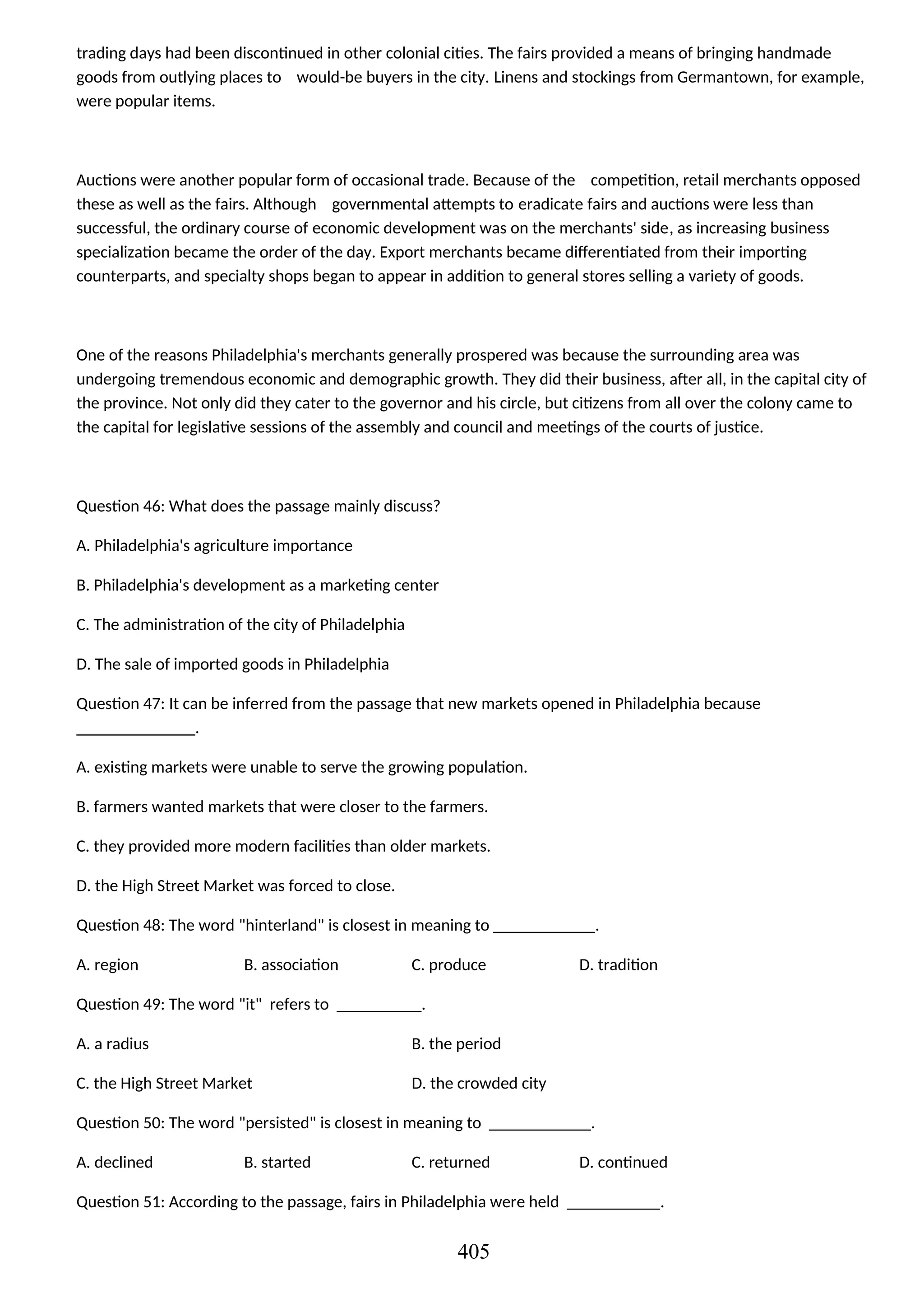 trading days had been discontinued in other colonial cities. The fairs provided a means of bringing handmade
goods from outlying places to would-be buyers in the city. Linens and stockings from Germantown, for example,
were popular items.
Auctions were another popular form of occasional trade. Because of the competition, retail merchants opposed
these as well as the fairs. Although governmental attempts to eradicate fairs and auctions were less than
successful, the ordinary course of economic development was on the merchants' side, as increasing business
specialization became the order of the day. Export merchants became differentiated from their importing
counterparts, and specialty shops began to appear in addition to general stores selling a variety of goods.
One of the reasons Philadelphia's merchants generally prospered was because the surrounding area was
undergoing tremendous economic and demographic growth. They did their business, after all, in the capital city of
the province. Not only did they cater to the governor and his circle, but citizens from all over the colony came to
the capital for legislative sessions of the assembly and council and meetings of the courts of justice.
Question 46: What does the passage mainly discuss?
A. Philadelphia's agriculture importance
B. Philadelphia's development as a marketing center
C. The administration of the city of Philadelphia
D. The sale of imported goods in Philadelphia
Question 47: It can be inferred from the passage that new markets opened in Philadelphia because
______________.
A. existing markets were unable to serve the growing population.
B. farmers wanted markets that were closer to the farmers.
C. they provided more modern facilities than older markets.
D. the High Street Market was forced to close.
Question 48: The word "hinterland" is closest in meaning to ____________.
A. region B. association C. produce D. tradition
Question 49: The word "it" refers to __________.
A. a radius B. the period
C. the High Street Market D. the crowded city
Question 50: The word "persisted" is closest in meaning to ____________.
A. declined B. started C. returned D. continued
Question 51: According to the passage, fairs in Philadelphia were held ___________.
405
 