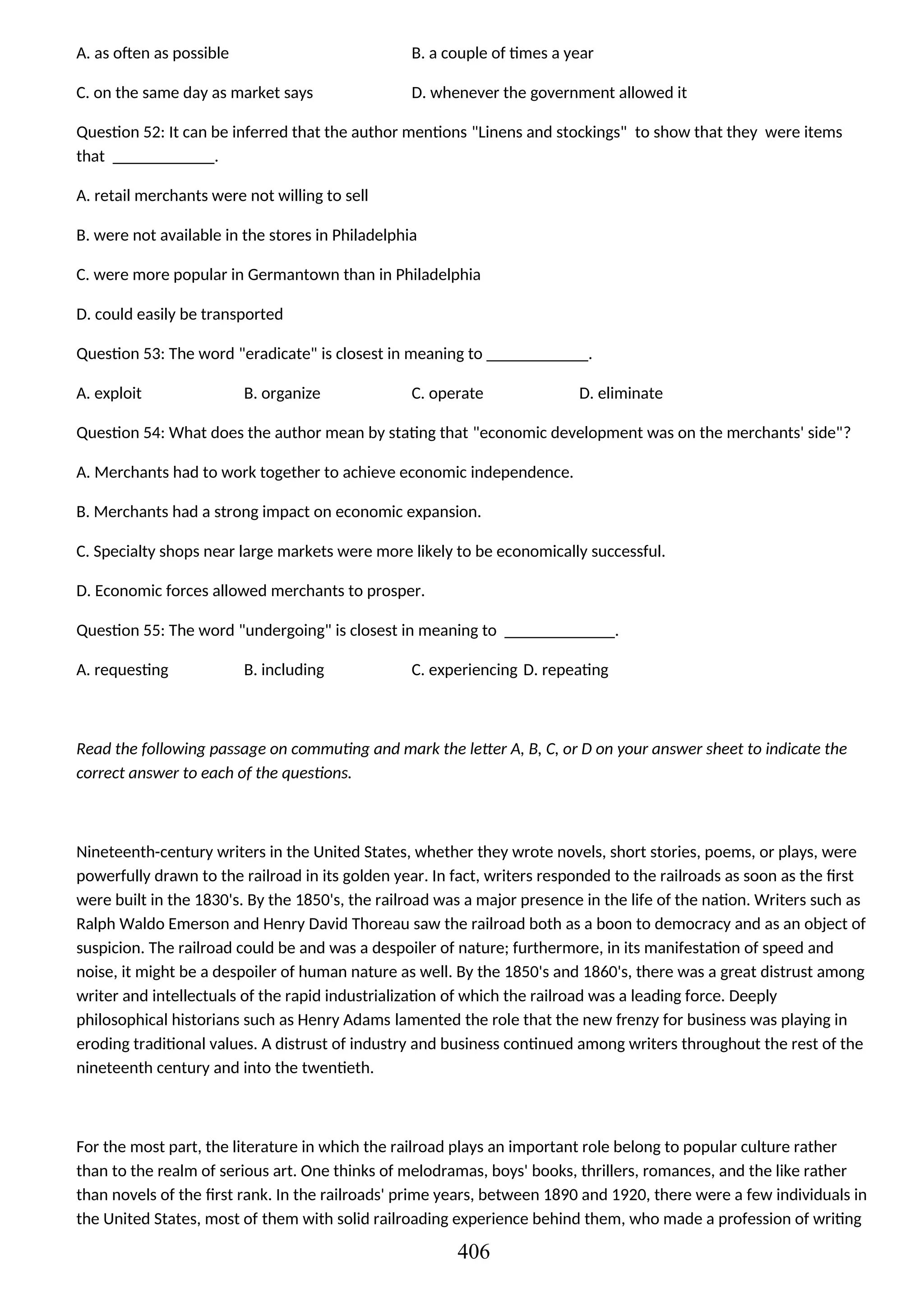 A. as often as possible B. a couple of times a year
C. on the same day as market says D. whenever the government allowed it
Question 52: It can be inferred that the author mentions "Linens and stockings" to show that they were items
that ____________.
A. retail merchants were not willing to sell
B. were not available in the stores in Philadelphia
C. were more popular in Germantown than in Philadelphia
D. could easily be transported
Question 53: The word "eradicate" is closest in meaning to ____________.
A. exploit B. organize C. operate D. eliminate
Question 54: What does the author mean by stating that "economic development was on the merchants' side"?
A. Merchants had to work together to achieve economic independence.
B. Merchants had a strong impact on economic expansion.
C. Specialty shops near large markets were more likely to be economically successful.
D. Economic forces allowed merchants to prosper.
Question 55: The word "undergoing" is closest in meaning to _____________.
A. requesting B. including C. experiencing D. repeating
Read the following passage on commuting and mark the letter A, B, C, or D on your answer sheet to indicate the
correct answer to each of the questions.
Nineteenth-century writers in the United States, whether they wrote novels, short stories, poems, or plays, were
powerfully drawn to the railroad in its golden year. In fact, writers responded to the railroads as soon as the first
were built in the 1830's. By the 1850's, the railroad was a major presence in the life of the nation. Writers such as
Ralph Waldo Emerson and Henry David Thoreau saw the railroad both as a boon to democracy and as an object of
suspicion. The railroad could be and was a despoiler of nature; furthermore, in its manifestation of speed and
noise, it might be a despoiler of human nature as well. By the 1850's and 1860's, there was a great distrust among
writer and intellectuals of the rapid industrialization of which the railroad was a leading force. Deeply
philosophical historians such as Henry Adams lamented the role that the new frenzy for business was playing in
eroding traditional values. A distrust of industry and business continued among writers throughout the rest of the
nineteenth century and into the twentieth.
For the most part, the literature in which the railroad plays an important role belong to popular culture rather
than to the realm of serious art. One thinks of melodramas, boys' books, thrillers, romances, and the like rather
than novels of the first rank. In the railroads' prime years, between 1890 and 1920, there were a few individuals in
the United States, most of them with solid railroading experience behind them, who made a profession of writing
406
 