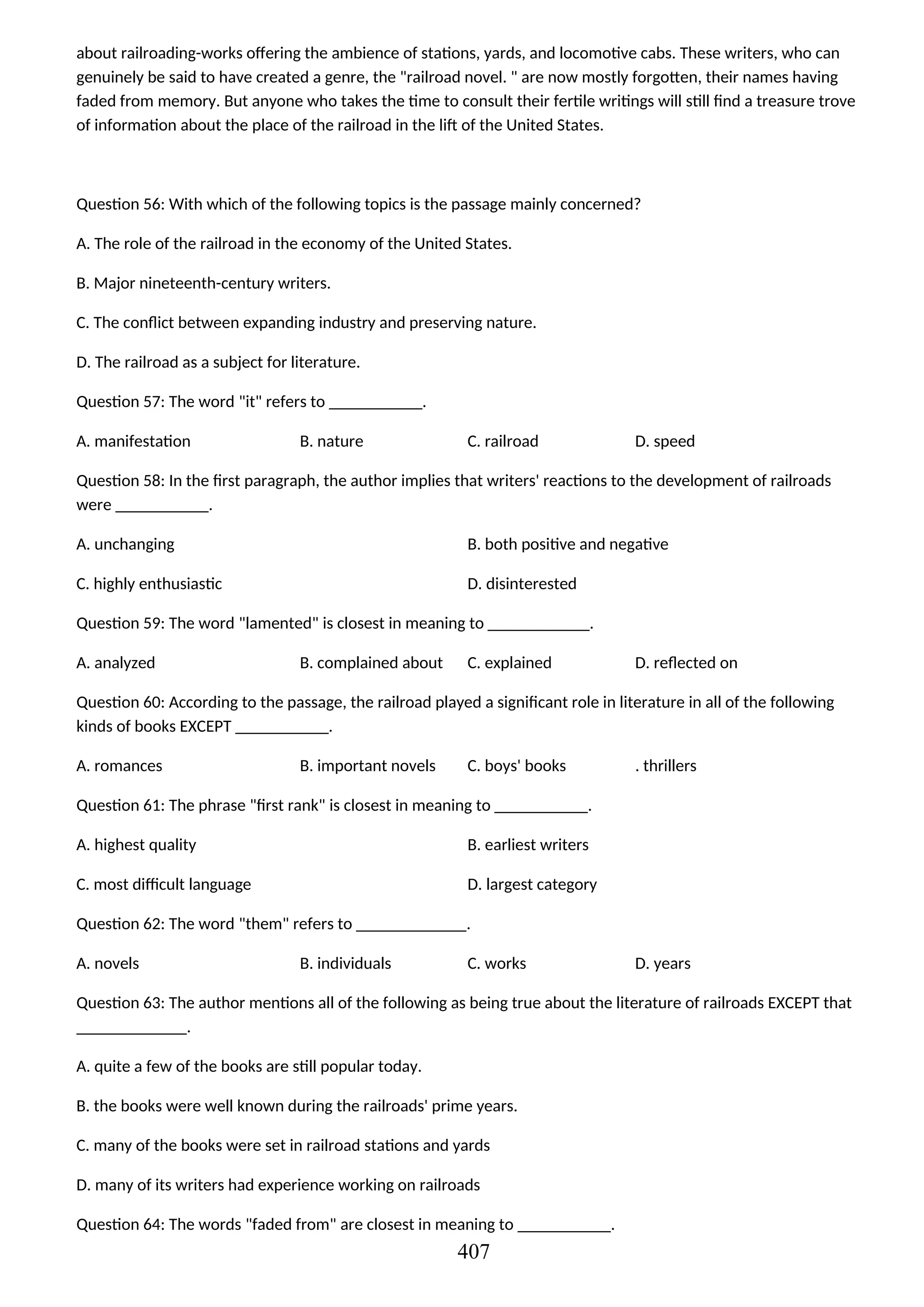 about railroading-works offering the ambience of stations, yards, and locomotive cabs. These writers, who can
genuinely be said to have created a genre, the "railroad novel. " are now mostly forgotten, their names having
faded from memory. But anyone who takes the time to consult their fertile writings will still find a treasure trove
of information about the place of the railroad in the lift of the United States.
Question 56: With which of the following topics is the passage mainly concerned?
A. The role of the railroad in the economy of the United States.
B. Major nineteenth-century writers.
C. The conflict between expanding industry and preserving nature.
D. The railroad as a subject for literature.
Question 57: The word "it" refers to ___________.
A. manifestation B. nature C. railroad D. speed
Question 58: In the first paragraph, the author implies that writers' reactions to the development of railroads
were ___________.
A. unchanging B. both positive and negative
C. highly enthusiastic D. disinterested
Question 59: The word "lamented" is closest in meaning to ____________.
A. analyzed B. complained about C. explained D. reflected on
Question 60: According to the passage, the railroad played a significant role in literature in all of the following
kinds of books EXCEPT ___________.
A. romances B. important novels C. boys' books . thrillers
Question 61: The phrase "first rank" is closest in meaning to ___________.
A. highest quality B. earliest writers
C. most difficult language D. largest category
Question 62: The word "them" refers to _____________.
A. novels B. individuals C. works D. years
Question 63: The author mentions all of the following as being true about the literature of railroads EXCEPT that
_____________.
A. quite a few of the books are still popular today.
B. the books were well known during the railroads' prime years.
C. many of the books were set in railroad stations and yards
D. many of its writers had experience working on railroads
Question 64: The words "faded from" are closest in meaning to ___________.
407
 