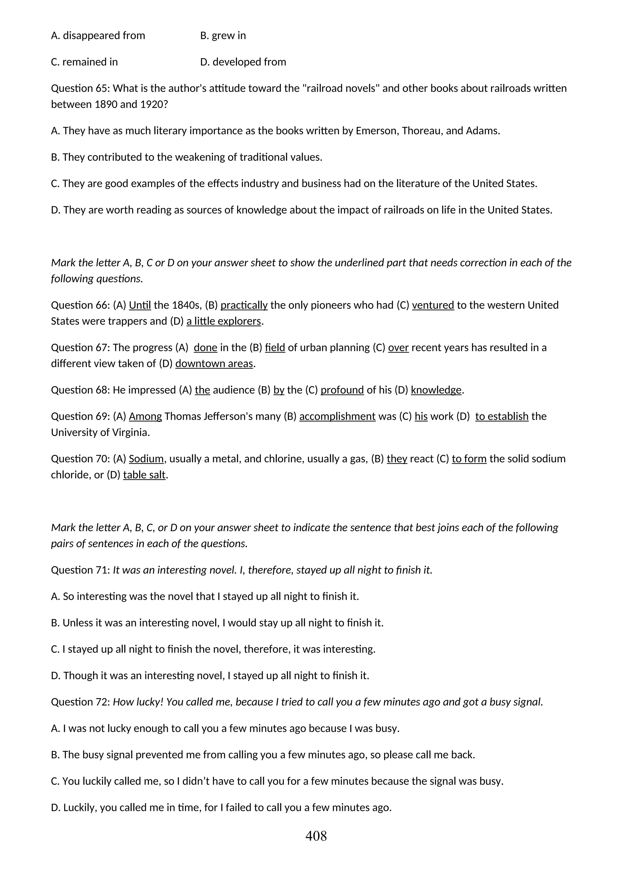 A. disappeared from B. grew in
C. remained in D. developed from
Question 65: What is the author's attitude toward the "railroad novels" and other books about railroads written
between 1890 and 1920?
A. They have as much literary importance as the books written by Emerson, Thoreau, and Adams.
B. They contributed to the weakening of traditional values.
C. They are good examples of the effects industry and business had on the literature of the United States.
D. They are worth reading as sources of knowledge about the impact of railroads on life in the United States.
Mark the letter A, B, C or D on your answer sheet to show the underlined part that needs correction in each of the
following questions.
Question 66: (A) Until the 1840s, (B) practically the only pioneers who had (C) ventured to the western United
States were trappers and (D) a little explorers.
Question 67: The progress (A) done in the (B) field of urban planning (C) over recent years has resulted in a
different view taken of (D) downtown areas.
Question 68: He impressed (A) the audience (B) by the (C) profound of his (D) knowledge.
Question 69: (A) Among Thomas Jefferson's many (B) accomplishment was (C) his work (D) to establish the
University of Virginia.
Question 70: (A) Sodium, usually a metal, and chlorine, usually a gas, (B) they react (C) to form the solid sodium
chloride, or (D) table salt.
Mark the letter A, B, C, or D on your answer sheet to indicate the sentence that best joins each of the following
pairs of sentences in each of the questions.
Question 71: It was an interesting novel. I, therefore, stayed up all night to finish it.
A. So interesting was the novel that I stayed up all night to finish it.
B. Unless it was an interesting novel, I would stay up all night to finish it.
C. I stayed up all night to finish the novel, therefore, it was interesting.
D. Though it was an interesting novel, I stayed up all night to finish it.
Question 72: How lucky! You called me, because I tried to call you a few minutes ago and got a busy signal.
A. I was not lucky enough to call you a few minutes ago because I was busy.
B. The busy signal prevented me from calling you a few minutes ago, so please call me back.
C. You luckily called me, so I didn’t have to call you for a few minutes because the signal was busy.
D. Luckily, you called me in time, for I failed to call you a few minutes ago.
408
 