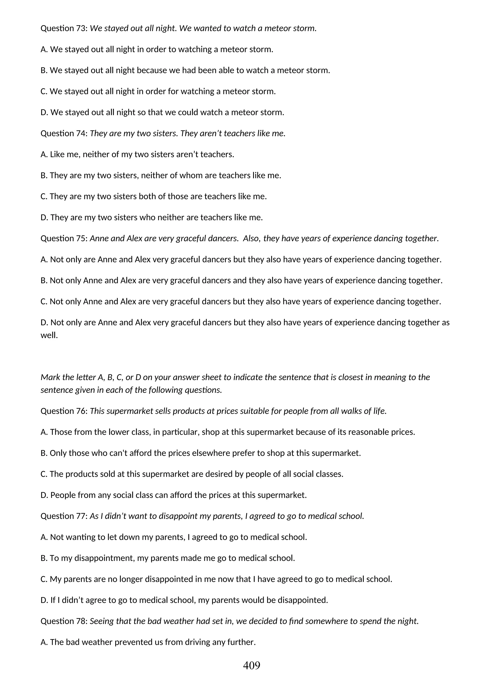 Question 73: We stayed out all night. We wanted to watch a meteor storm.
A. We stayed out all night in order to watching a meteor storm.
B. We stayed out all night because we had been able to watch a meteor storm.
C. We stayed out all night in order for watching a meteor storm.
D. We stayed out all night so that we could watch a meteor storm.
Question 74: They are my two sisters. They aren’t teachers like me.
A. Like me, neither of my two sisters aren’t teachers.
B. They are my two sisters, neither of whom are teachers like me.
C. They are my two sisters both of those are teachers like me.
D. They are my two sisters who neither are teachers like me.
Question 75: Anne and Alex are very graceful dancers. Also, they have years of experience dancing together.
A. Not only are Anne and Alex very graceful dancers but they also have years of experience dancing together.
B. Not only Anne and Alex are very graceful dancers and they also have years of experience dancing together.
C. Not only Anne and Alex are very graceful dancers but they also have years of experience dancing together.
D. Not only are Anne and Alex very graceful dancers but they also have years of experience dancing together as
well.
Mark the letter A, B, C, or D on your answer sheet to indicate the sentence that is closest in meaning to the
sentence given in each of the following questions.
Question 76: This supermarket sells products at prices suitable for people from all walks of life.
A. Those from the lower class, in particular, shop at this supermarket because of its reasonable prices.
B. Only those who can't afford the prices elsewhere prefer to shop at this supermarket.
C. The products sold at this supermarket are desired by people of all social classes.
D. People from any social class can afford the prices at this supermarket.
Question 77: As I didn’t want to disappoint my parents, I agreed to go to medical school.
A. Not wanting to let down my parents, I agreed to go to medical school.
B. To my disappointment, my parents made me go to medical school.
C. My parents are no longer disappointed in me now that I have agreed to go to medical school.
D. If I didn’t agree to go to medical school, my parents would be disappointed.
Question 78: Seeing that the bad weather had set in, we decided to find somewhere to spend the night.
A. The bad weather prevented us from driving any further.
409
 