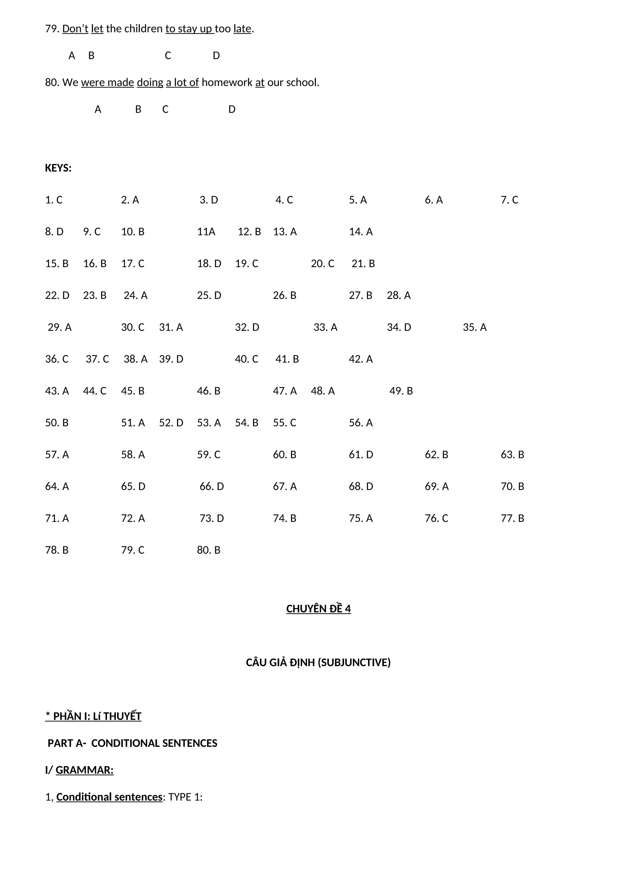 79. Don’t let the children to stay up too late.
A B C D
80. We were made doing a lot of homework at our school.
A B C D
KEYS:
1. C 2. A 3. D 4. C 5. A 6. A 7. C
8. D 9. C 10. B 11A 12. B 13. A 14. A
15. B 16. B 17. C 18. D 19. C 20. C 21. B
22. D 23. B 24. A 25. D 26. B 27. B 28. A
29. A 30. C 31. A 32. D 33. A 34. D 35. A
36. C 37. C 38. A 39. D 40. C 41. B 42. A
43. A 44. C 45. B 46. B 47. A 48. A 49. B
50. B 51. A 52. D 53. A 54. B 55. C 56. A
57. A 58. A 59. C 60. B 61. D 62. B 63. B
64. A 65. D 66. D 67. A 68. D 69. A 70. B
71. A 72. A 73. D 74. B 75. A 76. C 77. B
78. B 79. C 80. B
CHUYÊN ĐỀ 4
CÂU GIẢ ĐỊNH (SUBJUNCTIVE)
* PHẦN I: Lí THUYẾT
PART A- CONDITIONAL SENTENCES
I/ GRAMMAR:
1, Conditional sentences: TYPE 1:
 