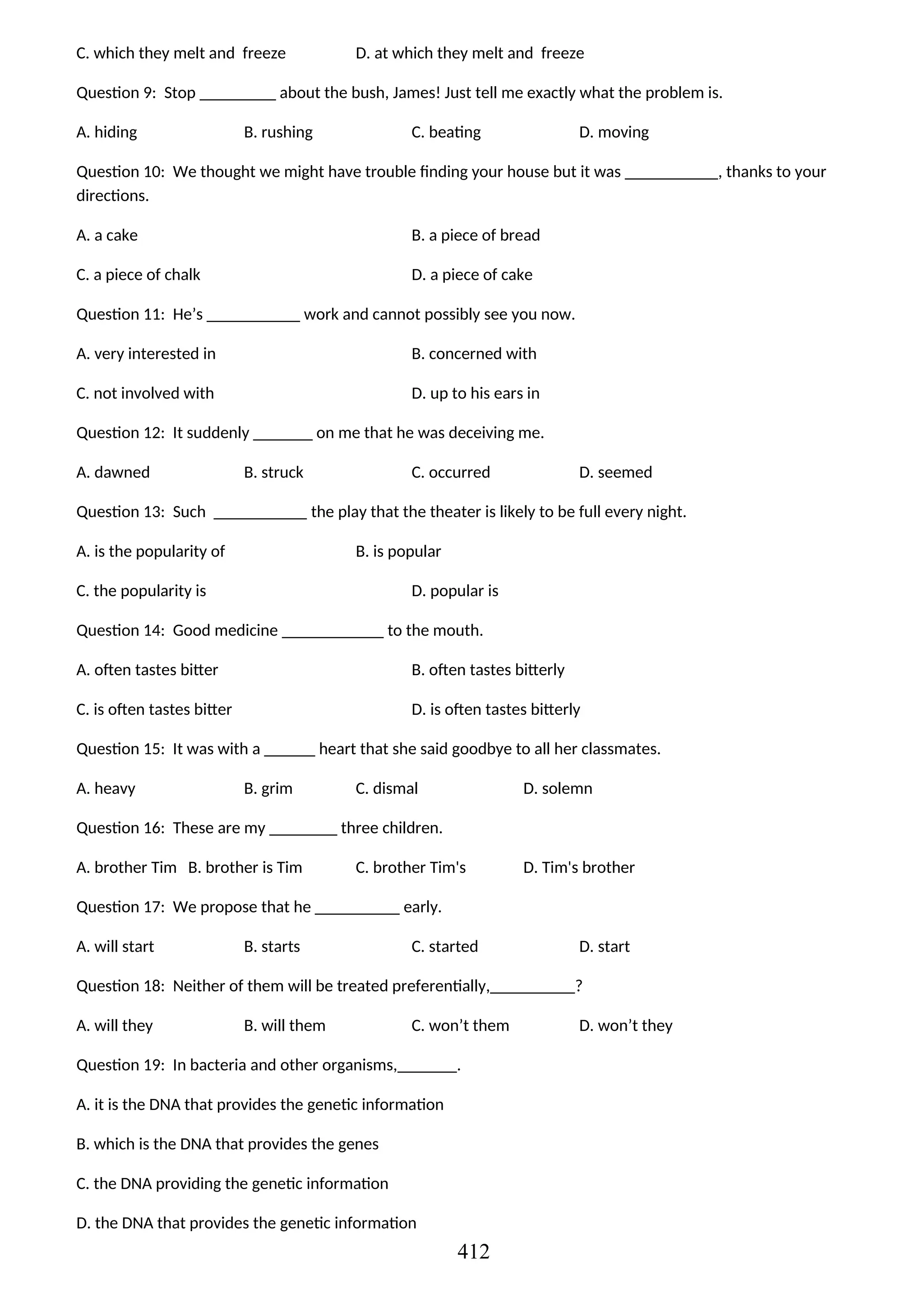 C. which they melt and freeze D. at which they melt and freeze
Question 9: Stop _________ about the bush, James! Just tell me exactly what the problem is.
A. hiding B. rushing C. beating D. moving
Question 10: We thought we might have trouble finding your house but it was ___________, thanks to your
directions.
A. a cake B. a piece of bread
C. a piece of chalk D. a piece of cake
Question 11: He’s ___________ work and cannot possibly see you now.
A. very interested in B. concerned with
C. not involved with D. up to his ears in
Question 12: It suddenly _______ on me that he was deceiving me.
A. dawned B. struck C. occurred D. seemed
Question 13: Such ___________ the play that the theater is likely to be full every night.
A. is the popularity of B. is popular
C. the popularity is D. popular is
Question 14: Good medicine ____________ to the mouth.
A. often tastes bitter B. often tastes bitterly
C. is often tastes bitter D. is often tastes bitterly
Question 15: It was with a ______ heart that she said goodbye to all her classmates.
A. heavy B. grim C. dismal D. solemn
Question 16: These are my ________ three children.
A. brother Tim B. brother is Tim C. brother Tim's D. Tim's brother
Question 17: We propose that he __________ early.
A. will start B. starts C. started D. start
Question 18: Neither of them will be treated preferentially,__________?
A. will they B. will them C. won’t them D. won’t they
Question 19: In bacteria and other organisms,_______.
A. it is the DNA that provides the genetic information
B. which is the DNA that provides the genes
C. the DNA providing the genetic information
D. the DNA that provides the genetic information
412
 