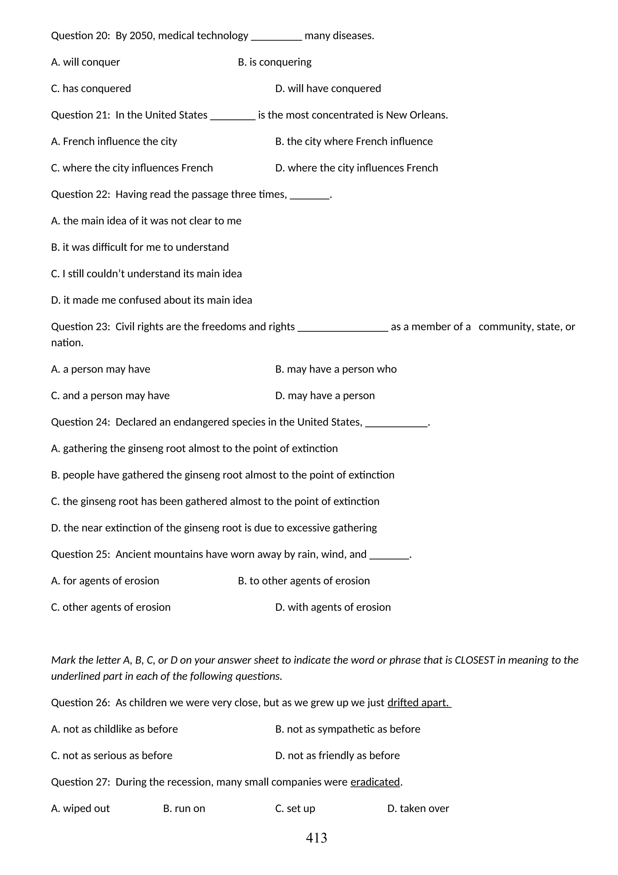 Question 20: By 2050, medical technology _________ many diseases.
A. will conquer B. is conquering
C. has conquered D. will have conquered
Question 21: In the United States ________ is the most concentrated is New Orleans.
A. French influence the city B. the city where French influence
C. where the city influences French D. where the city influences French
Question 22: Having read the passage three times, _______.
A. the main idea of it was not clear to me
B. it was difficult for me to understand
C. I still couldn’t understand its main idea
D. it made me confused about its main idea
Question 23: Civil rights are the freedoms and rights ________________ as a member of a community, state, or
nation.
A. a person may have B. may have a person who
C. and a person may have D. may have a person
Question 24: Declared an endangered species in the United States, ___________.
A. gathering the ginseng root almost to the point of extinction
B. people have gathered the ginseng root almost to the point of extinction
C. the ginseng root has been gathered almost to the point of extinction
D. the near extinction of the ginseng root is due to excessive gathering
Question 25: Ancient mountains have worn away by rain, wind, and _______.
A. for agents of erosion B. to other agents of erosion
C. other agents of erosion D. with agents of erosion
Mark the letter A, B, C, or D on your answer sheet to indicate the word or phrase that is CLOSEST in meaning to the
underlined part in each of the following questions.
Question 26: As children we were very close, but as we grew up we just drifted apart.
A. not as childlike as before B. not as sympathetic as before
C. not as serious as before D. not as friendly as before
Question 27: During the recession, many small companies were eradicated.
A. wiped out B. run on C. set up D. taken over
413
 
