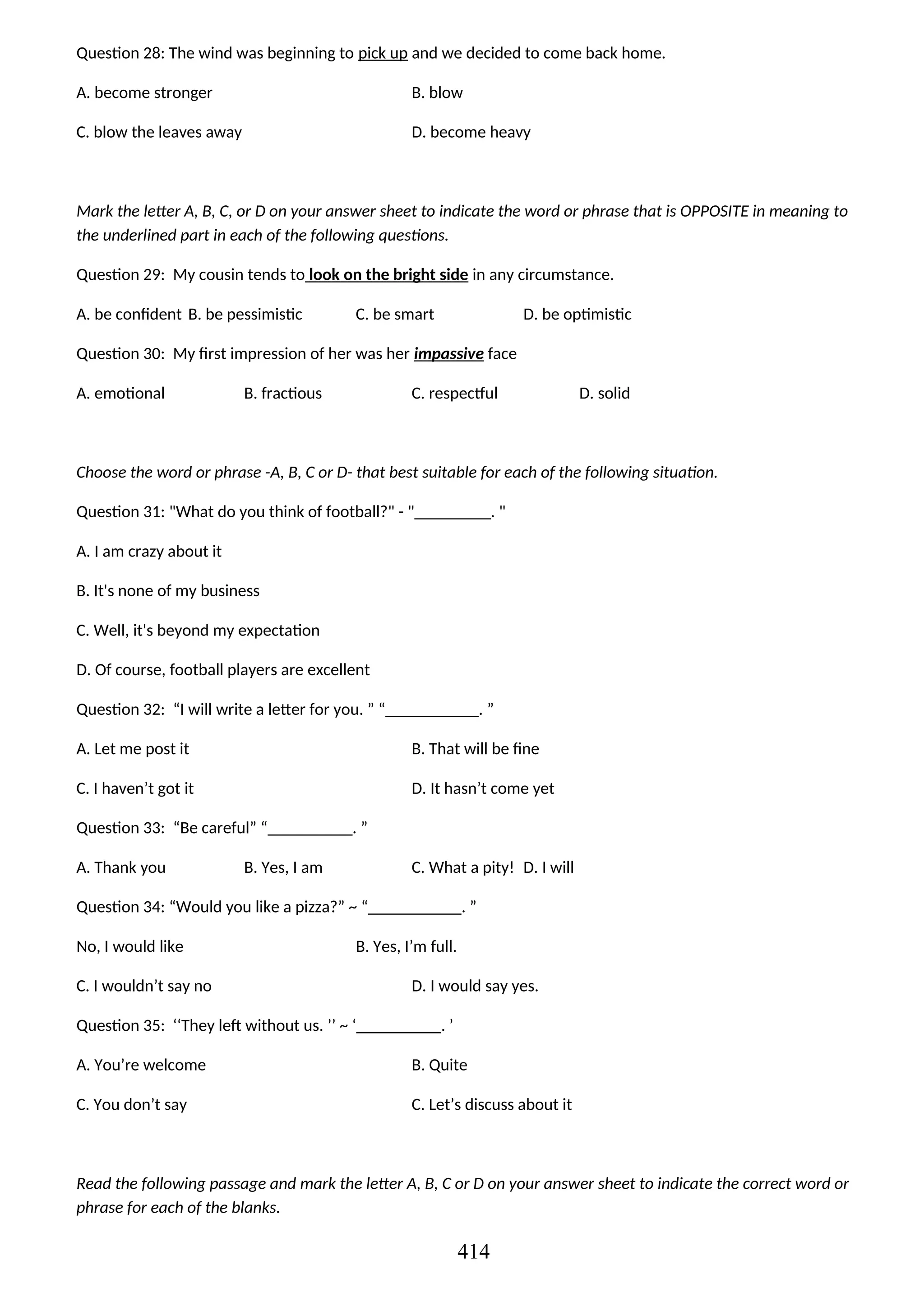 Question 28: The wind was beginning to pick up and we decided to come back home.
A. become stronger B. blow
C. blow the leaves away D. become heavy
Mark the letter A, B, C, or D on your answer sheet to indicate the word or phrase that is OPPOSITE in meaning to
the underlined part in each of the following questions.
Question 29: My cousin tends to look on the bright side in any circumstance.
A. be confident B. be pessimistic C. be smart D. be optimistic
Question 30: My first impression of her was her impassive face
A. emotional B. fractious C. respectful D. solid
Choose the word or phrase -A, B, C or D- that best suitable for each of the following situation.
Question 31: "What do you think of football?" - "_________. "
A. I am crazy about it
B. It's none of my business
C. Well, it's beyond my expectation
D. Of course, football players are excellent
Question 32: “I will write a letter for you. ” “___________. ”
A. Let me post it B. That will be fine
C. I haven’t got it D. It hasn’t come yet
Question 33: “Be careful” “__________. ”
A. Thank you B. Yes, I am C. What a pity! D. I will
Question 34: “Would you like a pizza?” ~ “___________. ”
No, I would like B. Yes, I’m full.
C. I wouldn’t say no D. I would say yes.
Question 35: ‘‘They left without us. ’’ ~ ‘__________. ’
A. You’re welcome B. Quite
C. You don’t say C. Let’s discuss about it
Read the following passage and mark the letter A, B, C or D on your answer sheet to indicate the correct word or
phrase for each of the blanks.
414
 