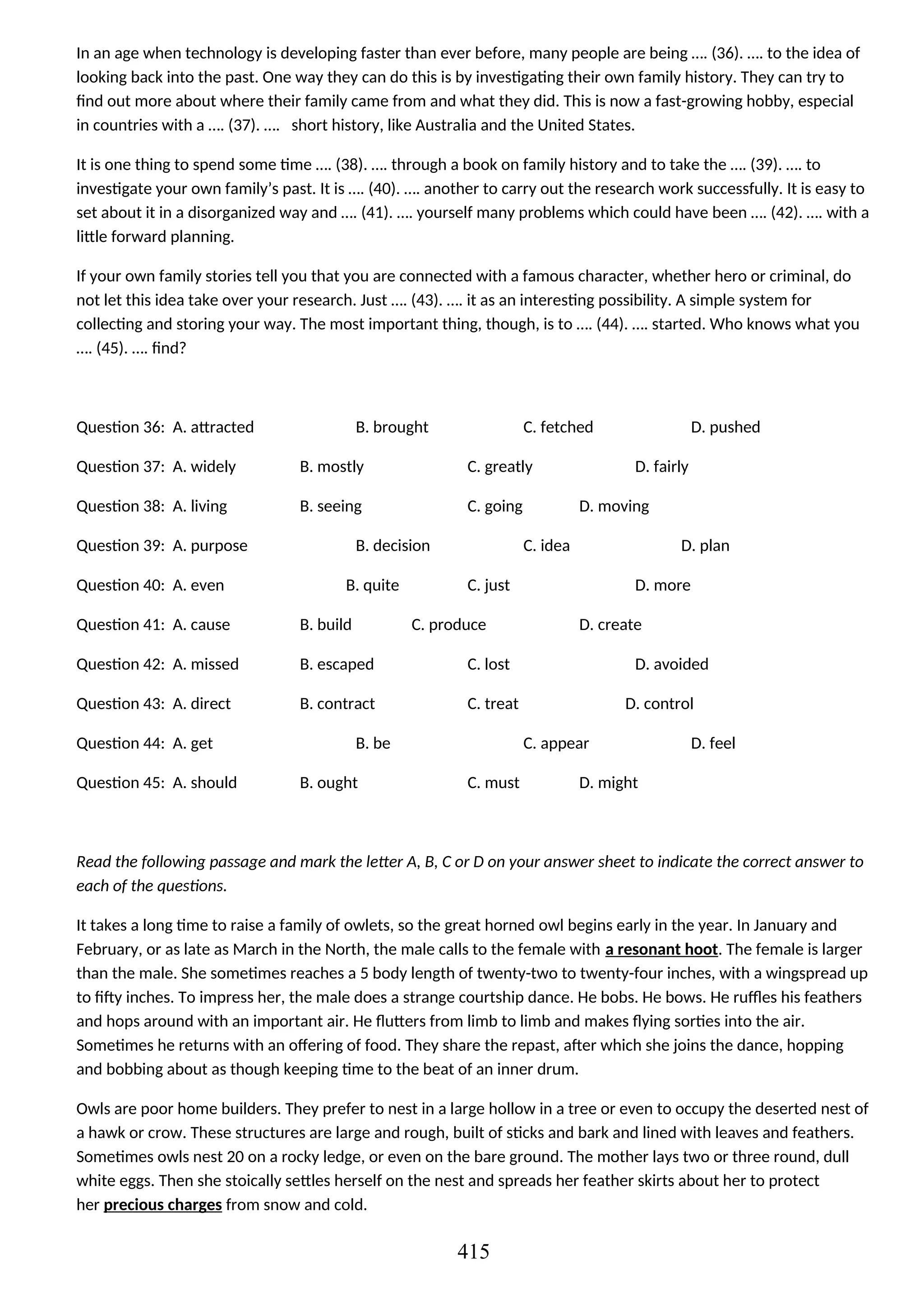 In an age when technology is developing faster than ever before, many people are being …. (36). …. to the idea of
looking back into the past. One way they can do this is by investigating their own family history. They can try to
find out more about where their family came from and what they did. This is now a fast-growing hobby, especial
in countries with a …. (37). …. short history, like Australia and the United States.
It is one thing to spend some time …. (38). …. through a book on family history and to take the …. (39). …. to
investigate your own family’s past. It is …. (40). …. another to carry out the research work successfully. It is easy to
set about it in a disorganized way and …. (41). …. yourself many problems which could have been …. (42). …. with a
little forward planning.
If your own family stories tell you that you are connected with a famous character, whether hero or criminal, do
not let this idea take over your research. Just …. (43). …. it as an interesting possibility. A simple system for
collecting and storing your way. The most important thing, though, is to …. (44). …. started. Who knows what you
…. (45). …. find?
Question 36: A. attracted B. brought C. fetched D. pushed
Question 37: A. widely B. mostly C. greatly D. fairly
Question 38: A. living B. seeing C. going D. moving
Question 39: A. purpose B. decision C. idea D. plan
Question 40: A. even B. quite C. just D. more
Question 41: A. cause B. build C. produce D. create
Question 42: A. missed B. escaped C. lost D. avoided
Question 43: A. direct B. contract C. treat D. control
Question 44: A. get B. be C. appear D. feel
Question 45: A. should B. ought C. must D. might
Read the following passage and mark the letter A, B, C or D on your answer sheet to indicate the correct answer to
each of the questions.
It takes a long time to raise a family of owlets, so the great horned owl begins early in the year. In January and
February, or as late as March in the North, the male calls to the female with a resonant hoot. The female is larger
than the male. She sometimes reaches a 5 body length of twenty-two to twenty-four inches, with a wingspread up
to fifty inches. To impress her, the male does a strange courtship dance. He bobs. He bows. He ruffles his feathers
and hops around with an important air. He flutters from limb to limb and makes flying sorties into the air.
Sometimes he returns with an offering of food. They share the repast, after which she joins the dance, hopping
and bobbing about as though keeping time to the beat of an inner drum.
Owls are poor home builders. They prefer to nest in a large hollow in a tree or even to occupy the deserted nest of
a hawk or crow. These structures are large and rough, built of sticks and bark and lined with leaves and feathers.
Sometimes owls nest 20 on a rocky ledge, or even on the bare ground. The mother lays two or three round, dull
white eggs. Then she stoically settles herself on the nest and spreads her feather skirts about her to protect
her precious charges from snow and cold.
415
 