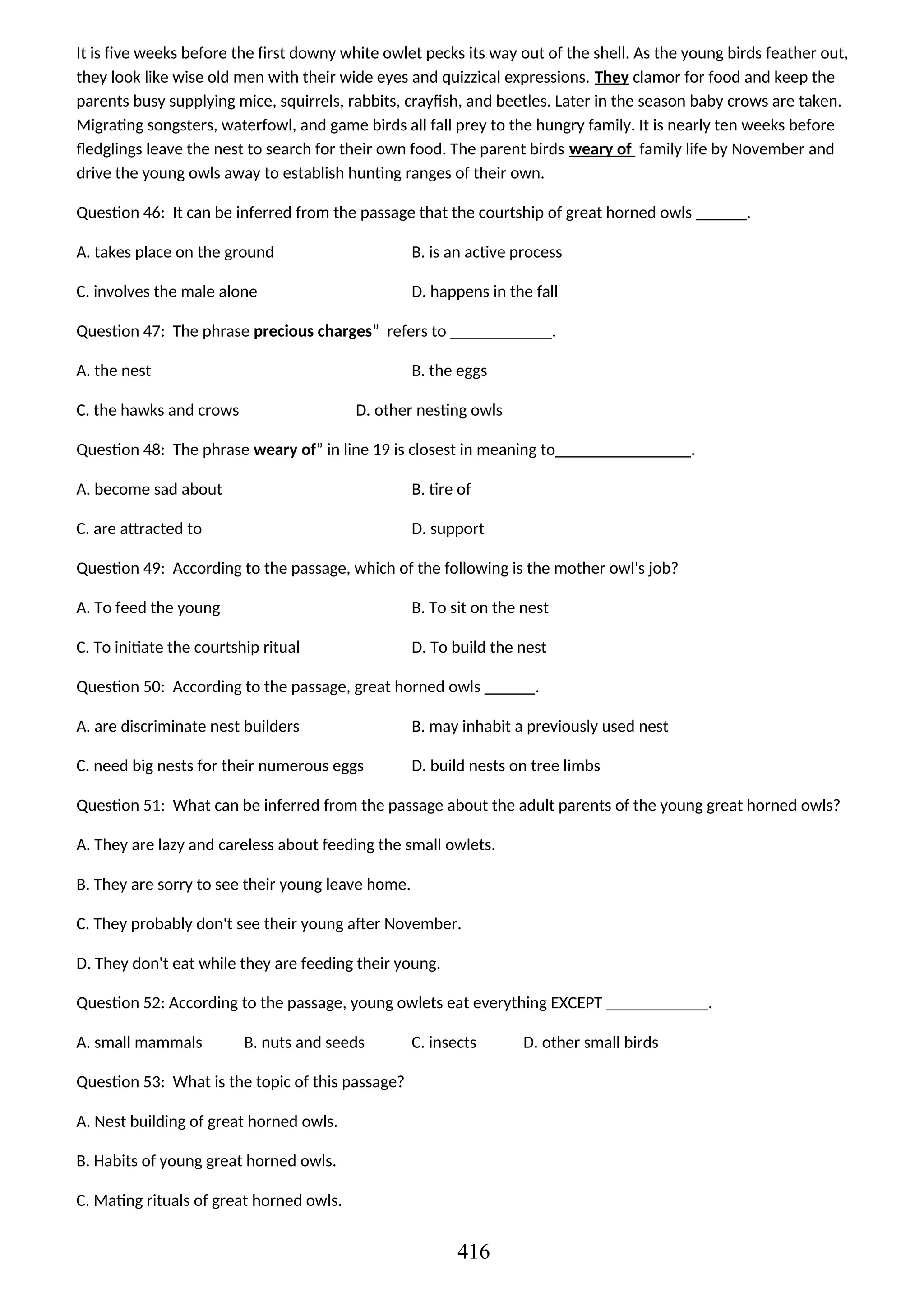 It is five weeks before the first downy white owlet pecks its way out of the shell. As the young birds feather out,
they look like wise old men with their wide eyes and quizzical expressions. They clamor for food and keep the
parents busy supplying mice, squirrels, rabbits, crayfish, and beetles. Later in the season baby crows are taken.
Migrating songsters, waterfowl, and game birds all fall prey to the hungry family. It is nearly ten weeks before
fledglings leave the nest to search for their own food. The parent birds weary of family life by November and
drive the young owls away to establish hunting ranges of their own.
Question 46: It can be inferred from the passage that the courtship of great horned owls ______.
A. takes place on the ground B. is an active process
C. involves the male alone D. happens in the fall
Question 47: The phrase precious charges” refers to ____________.
A. the nest B. the eggs
C. the hawks and crows D. other nesting owls
Question 48: The phrase weary of” in line 19 is closest in meaning to________________.
A. become sad about B. tire of
C. are attracted to D. support
Question 49: According to the passage, which of the following is the mother owl's job?
A. To feed the young B. To sit on the nest
C. To initiate the courtship ritual D. To build the nest
Question 50: According to the passage, great horned owls ______.
A. are discriminate nest builders B. may inhabit a previously used nest
C. need big nests for their numerous eggs D. build nests on tree limbs
Question 51: What can be inferred from the passage about the adult parents of the young great horned owls?
A. They are lazy and careless about feeding the small owlets.
B. They are sorry to see their young leave home.
C. They probably don't see their young after November.
D. They don't eat while they are feeding their young.
Question 52: According to the passage, young owlets eat everything EXCEPT ____________.
A. small mammals B. nuts and seeds C. insects D. other small birds
Question 53: What is the topic of this passage?
A. Nest building of great horned owls.
B. Habits of young great horned owls.
C. Mating rituals of great horned owls.
416
 