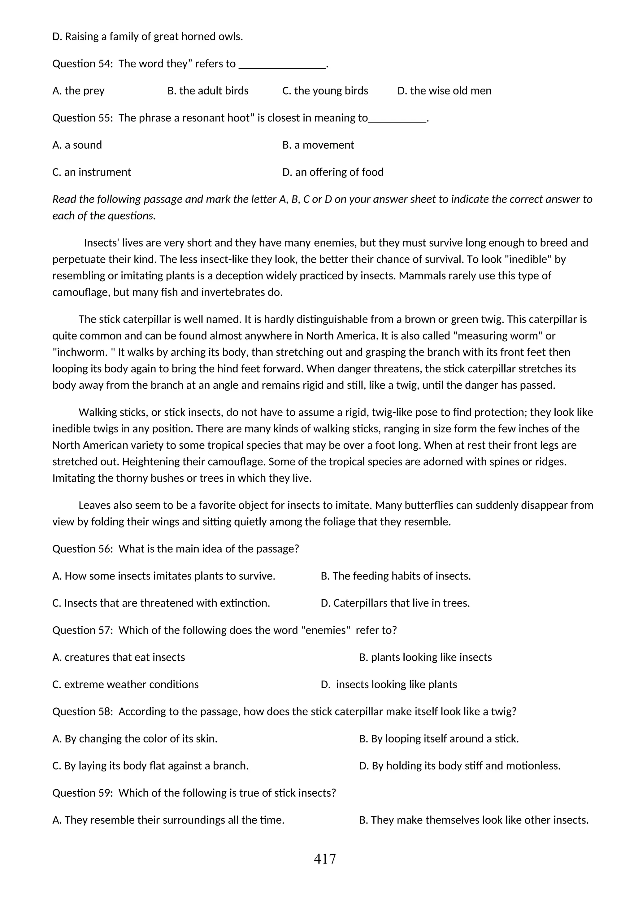 D. Raising a family of great horned owls.
Question 54: The word they” refers to _______________.
A. the prey B. the adult birds C. the young birds D. the wise old men
Question 55: The phrase a resonant hoot” is closest in meaning to__________.
A. a sound B. a movement
C. an instrument D. an offering of food
Read the following passage and mark the letter A, B, C or D on your answer sheet to indicate the correct answer to
each of the questions.
Insects' lives are very short and they have many enemies, but they must survive long enough to breed and
perpetuate their kind. The less insect-like they look, the better their chance of survival. To look "inedible" by
resembling or imitating plants is a deception widely practiced by insects. Mammals rarely use this type of
camouflage, but many fish and invertebrates do.
The stick caterpillar is well named. It is hardly distinguishable from a brown or green twig. This caterpillar is
quite common and can be found almost anywhere in North America. It is also called "measuring worm" or
"inchworm. " It walks by arching its body, than stretching out and grasping the branch with its front feet then
looping its body again to bring the hind feet forward. When danger threatens, the stick caterpillar stretches its
body away from the branch at an angle and remains rigid and still, like a twig, until the danger has passed.
Walking sticks, or stick insects, do not have to assume a rigid, twig-like pose to find protection; they look like
inedible twigs in any position. There are many kinds of walking sticks, ranging in size form the few inches of the
North American variety to some tropical species that may be over a foot long. When at rest their front legs are
stretched out. Heightening their camouflage. Some of the tropical species are adorned with spines or ridges.
Imitating the thorny bushes or trees in which they live.
Leaves also seem to be a favorite object for insects to imitate. Many butterflies can suddenly disappear from
view by folding their wings and sitting quietly among the foliage that they resemble.
Question 56: What is the main idea of the passage?
A. How some insects imitates plants to survive. B. The feeding habits of insects.
C. Insects that are threatened with extinction. D. Caterpillars that live in trees.
Question 57: Which of the following does the word "enemies" refer to?
A. creatures that eat insects B. plants looking like insects
C. extreme weather conditions D. insects looking like plants
Question 58: According to the passage, how does the stick caterpillar make itself look like a twig?
A. By changing the color of its skin. B. By looping itself around a stick.
C. By laying its body flat against a branch. D. By holding its body stiff and motionless.
Question 59: Which of the following is true of stick insects?
A. They resemble their surroundings all the time. B. They make themselves look like other insects.
417
 