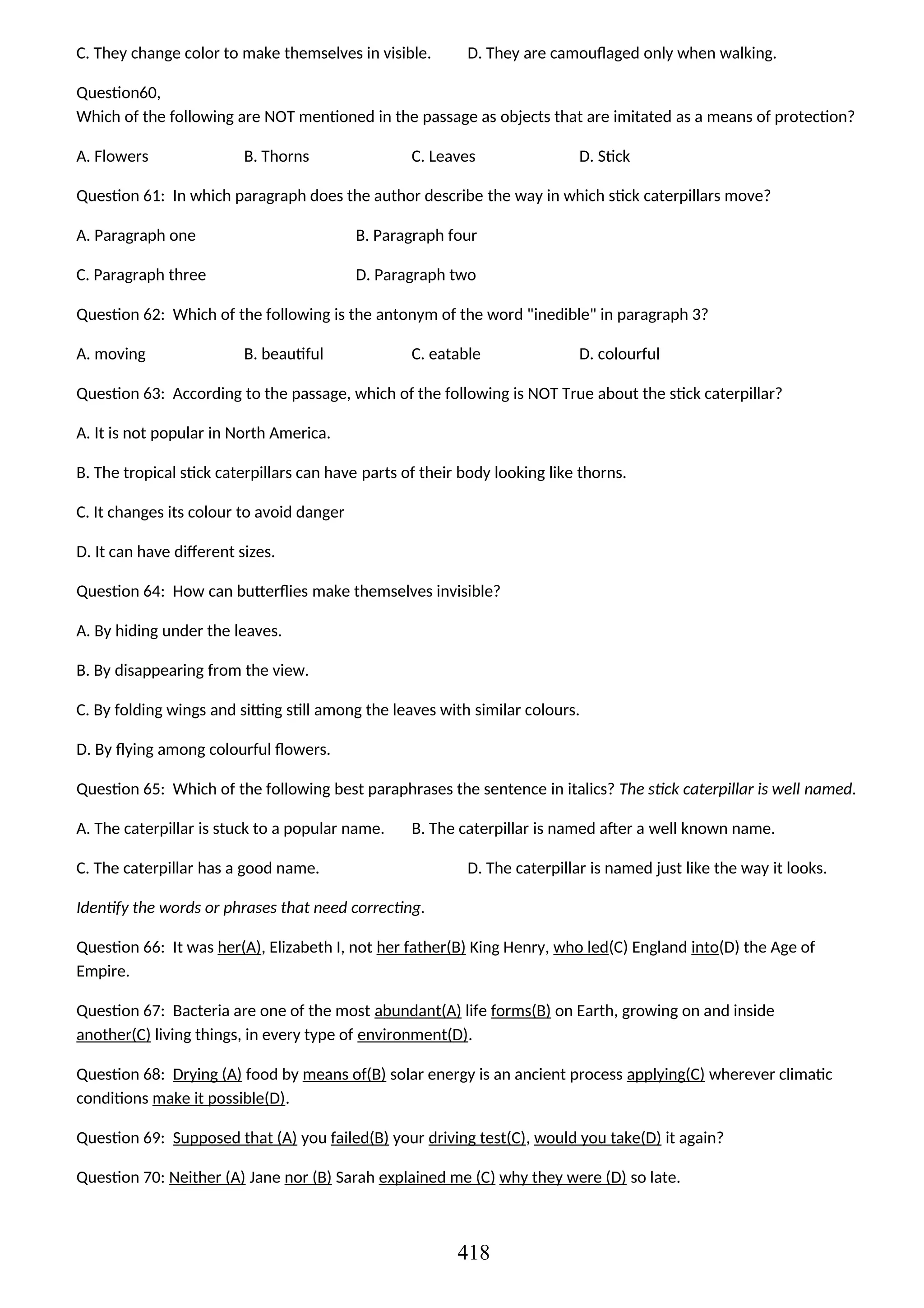C. They change color to make themselves in visible. D. They are camouflaged only when walking.
Question60,
Which of the following are NOT mentioned in the passage as objects that are imitated as a means of protection?
A. Flowers B. Thorns C. Leaves D. Stick
Question 61: In which paragraph does the author describe the way in which stick caterpillars move?
A. Paragraph one B. Paragraph four
C. Paragraph three D. Paragraph two
Question 62: Which of the following is the antonym of the word "inedible" in paragraph 3?
A. moving B. beautiful C. eatable D. colourful
Question 63: According to the passage, which of the following is NOT True about the stick caterpillar?
A. It is not popular in North America.
B. The tropical stick caterpillars can have parts of their body looking like thorns.
C. It changes its colour to avoid danger
D. It can have different sizes.
Question 64: How can butterflies make themselves invisible?
A. By hiding under the leaves.
B. By disappearing from the view.
C. By folding wings and sitting still among the leaves with similar colours.
D. By flying among colourful flowers.
Question 65: Which of the following best paraphrases the sentence in italics? The stick caterpillar is well named.
A. The caterpillar is stuck to a popular name. B. The caterpillar is named after a well known name.
C. The caterpillar has a good name. D. The caterpillar is named just like the way it looks.
Identify the words or phrases that need correcting.
Question 66: It was her(A), Elizabeth I, not her father(B) King Henry, who led(C) England into(D) the Age of
Empire.
Question 67: Bacteria are one of the most abundant(A) life forms(B) on Earth, growing on and inside
another(C) living things, in every type of environment(D).
Question 68: Drying (A) food by means of(B) solar energy is an ancient process applying(C) wherever climatic
conditions make it possible(D).
Question 69: Supposed that (A) you failed(B) your driving test(C), would you take(D) it again?
Question 70: Neither (A) Jane nor (B) Sarah explained me (C) why they were (D) so late.
418
 
