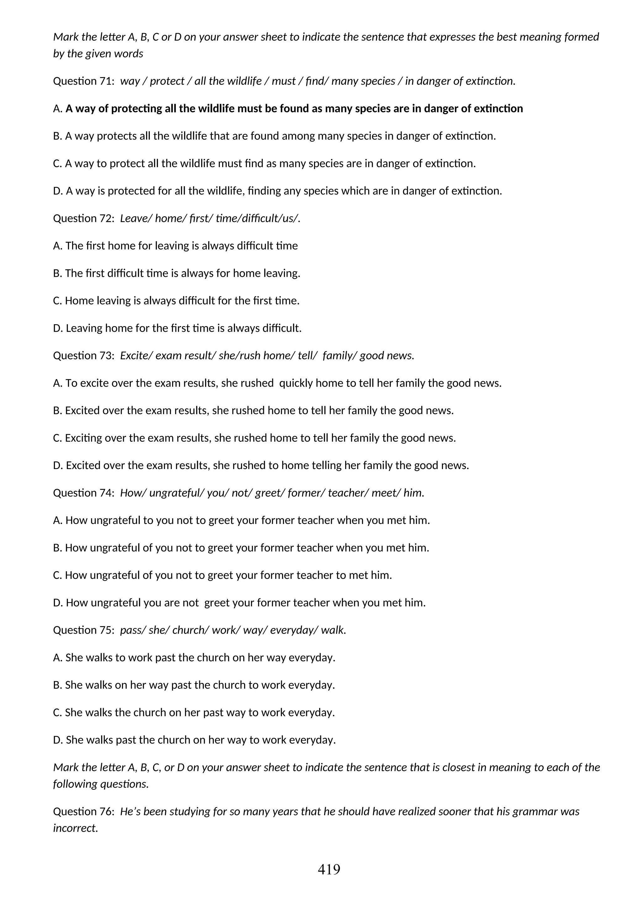 Mark the letter A, B, C or D on your answer sheet to indicate the sentence that expresses the best meaning formed
by the given words
Question 71: way / protect / all the wildlife / must / find/ many species / in danger of extinction.
A. A way of protecting all the wildlife must be found as many species are in danger of extinction
B. A way protects all the wildlife that are found among many species in danger of extinction.
C. A way to protect all the wildlife must find as many species are in danger of extinction.
D. A way is protected for all the wildlife, finding any species which are in danger of extinction.
Question 72: Leave/ home/ first/ time/difficult/us/.
A. The first home for leaving is always difficult time
B. The first difficult time is always for home leaving.
C. Home leaving is always difficult for the first time.
D. Leaving home for the first time is always difficult.
Question 73: Excite/ exam result/ she/rush home/ tell/ family/ good news.
A. To excite over the exam results, she rushed quickly home to tell her family the good news.
B. Excited over the exam results, she rushed home to tell her family the good news.
C. Exciting over the exam results, she rushed home to tell her family the good news.
D. Excited over the exam results, she rushed to home telling her family the good news.
Question 74: How/ ungrateful/ you/ not/ greet/ former/ teacher/ meet/ him.
A. How ungrateful to you not to greet your former teacher when you met him.
B. How ungrateful of you not to greet your former teacher when you met him.
C. How ungrateful of you not to greet your former teacher to met him.
D. How ungrateful you are not greet your former teacher when you met him.
Question 75: pass/ she/ church/ work/ way/ everyday/ walk.
A. She walks to work past the church on her way everyday.
B. She walks on her way past the church to work everyday.
C. She walks the church on her past way to work everyday.
D. She walks past the church on her way to work everyday.
Mark the letter A, B, C, or D on your answer sheet to indicate the sentence that is closest in meaning to each of the
following questions.
Question 76: He’s been studying for so many years that he should have realized sooner that his grammar was
incorrect.
419
 