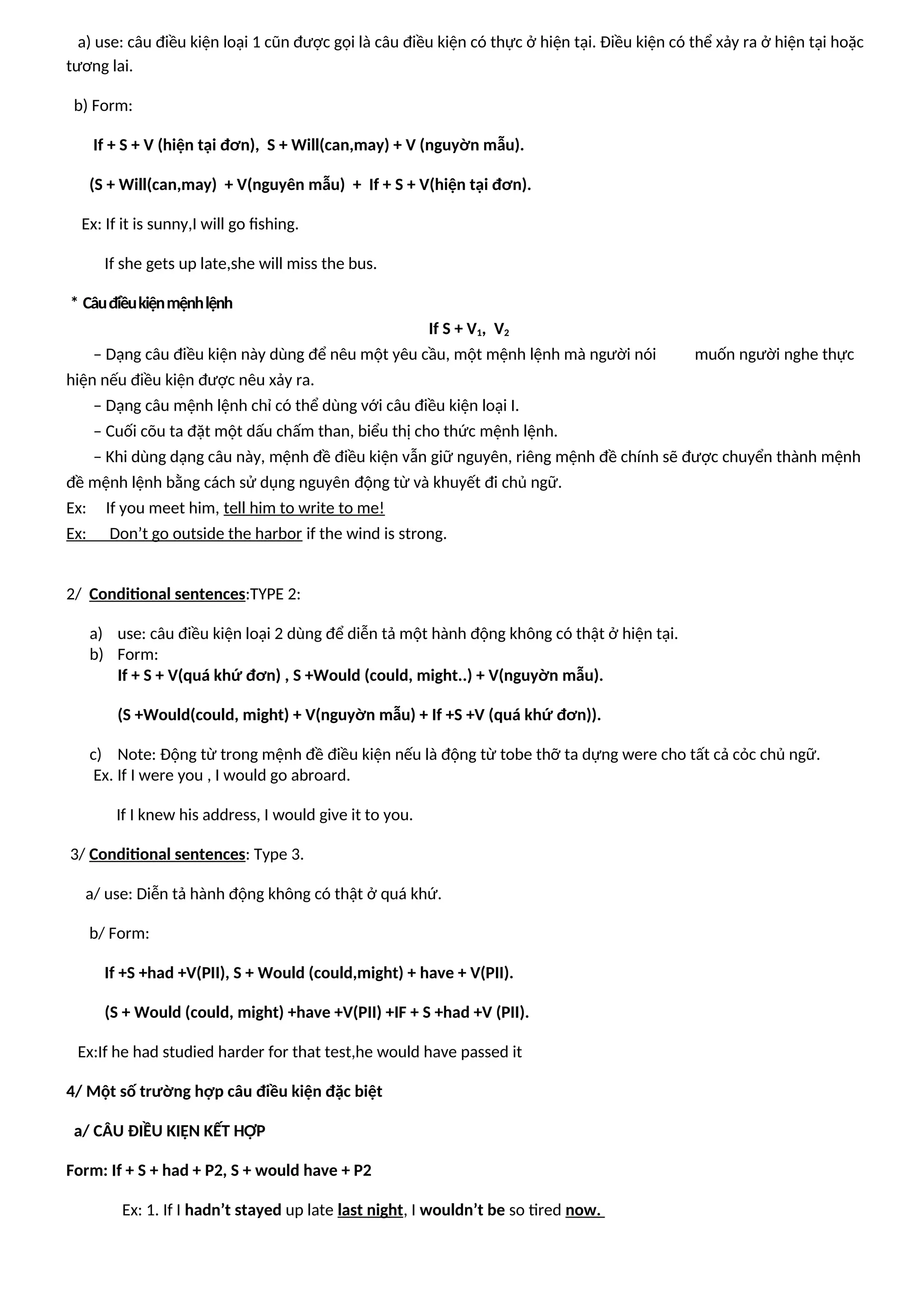 a) use: câu điều kiện loại 1 cũn được gọi là câu điều kiện có thực ở hiện tại. Điều kiện có thể xảy ra ở hiện tại hoặc
tương lai.
b) Form:
If + S + V (hiện tại đơn), S + Will(can,may) + V (nguyờn mẫu).
(S + Will(can,may) + V(nguyên mẫu) + If + S + V(hiện tại đơn).
Ex: If it is sunny,I will go fishing.
If she gets up late,she will miss the bus.
* Câuđiềukiệnmệnhlệnh
If S + V1, V2
– Dạng câu điều kiện này dùng để nêu một yêu cầu, một mệnh lệnh mà người nói muốn người nghe thực
hiện nếu điều kiện được nêu xảy ra.
– Dạng câu mệnh lệnh chỉ có thể dùng với câu điều kiện loại I.
– Cuối cõu ta đặt một dấu chấm than, biểu thị cho thức mệnh lệnh.
– Khi dùng dạng câu này, mệnh đề điều kiện vẫn giữ nguyên, riêng mệnh đề chính sẽ được chuyển thành mệnh
đề mệnh lệnh bằng cách sử dụng nguyên động từ và khuyết đi chủ ngữ.
Ex: If you meet him, tell him to write to me!
Ex: Don’t go outside the harbor if the wind is strong.
2/ Conditional sentences:TYPE 2:
a) use: câu điều kiện loại 2 dùng để diễn tả một hành động không có thật ở hiện tại.
b) Form:
If + S + V(quá khứ đơn) , S +Would (could, might..) + V(nguyờn mẫu).
(S +Would(could, might) + V(nguyờn mẫu) + If +S +V (quá khứ đơn)).
c) Note: Động từ trong mệnh đề điều kiện nếu là động từ tobe thỡ ta dựng were cho tất cả cỏc chủ ngữ.
Ex. If I were you , I would go abroard.
If I knew his address, I would give it to you.
3/ Conditional sentences: Type 3.
a/ use: Diễn tả hành động không có thật ở quá khứ.
b/ Form:
If +S +had +V(PII), S + Would (could,might) + have + V(PII).
(S + Would (could, might) +have +V(PII) +IF + S +had +V (PII).
Ex:If he had studied harder for that test,he would have passed it
4/ Một số trường hợp câu điều kiện đặc biệt
a/ CÂU ĐIỀU KIỆN KẾT HỢP
Form: If + S + had + P2, S + would have + P2
Ex: 1. If I hadn’t stayed up late last night, I wouldn’t be so tired now.
 